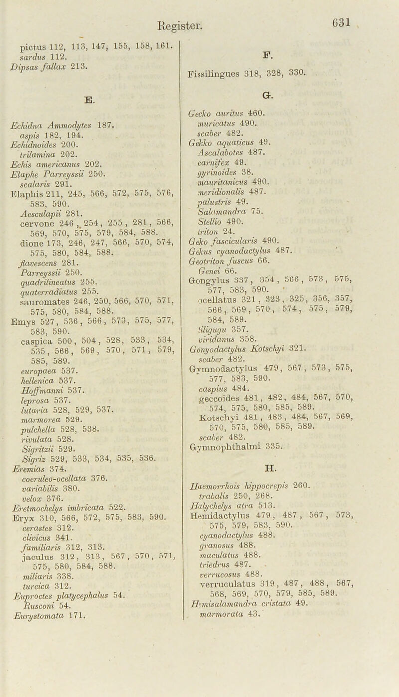 031 pictus 112, 113, 147, 155, 158, 161. sardiis 112. Dipsas fallax 213. E. Echidna Ammodptes 187. aspis 182, 194. Echidnoides 200. trilamina 202. Echis americanus 202. Eluphe Parreyssii 250. scalaris 291. Elaphis 211, 245, 566, 572, 575, 576, 583, 590. Aesculapii 281. cervone 246, 254, 255, 281, 566, 569, 570, 575, 579, 584, 588. dione 173, 246, 247, 566, 570, 574, 575, 580, 584, 588. ßavescens 281. Pairepssii 250. quadrilineatus 255. quaterradiatus 255. sauromates 246, 250, 566, 570, 571, 575, 580, 584, 588. Emys 527, 536 , 566, 573, 575, 577, 583, 590. caspica 500, 504, 528, 533, 534, 535, 566, 569, 570, 571, 579, 585, 589. europaea 537. hellenica 537. Hoffmanni 537. leprosa 537. lutaria 528, 529, 537. marmorea 529. pulchella 528, 538. rivulata 528. Süjritzii 529. Sigriz 529, 533, 534, 535, 536. Eremias 374. coeruleo-ocellata 376. variabilis 380. velox 376. Eretmochelys imbricata 522. Eryx 310, 566, 572, 575, 583, 590. cerastes 312. cUvicus 341. Jamiliaris 312, 313. jaculus 312, 313, 567, 570, 571, 575, 580, 584, 588. miliaris 338. turcica 312. Euproctes plalycephalus 54. Rusconi 54. Eury Stomata 171. F. Fissilingu.es 318, 328, 330. G. Gecko auritus 460. viuricatus 490. scaber 482. Gekko aquaticus 49. Ascalabotes 487. carnifex 49. gyrinoides 38. mauritanicus 490. meridionalis 487. palusti'is 49. Salumandra 75. Stellio 490. triton 24. Geko fascictdaris 490. Gekus cyanodactylus 487. Geotriton fuscus 66. Genei 66. Gongylus 337, 354, 566, 573, 575, 577, 583, 590. ' ocellatus 321, 323, 325, 356, 357, 566, 569, 570, 574, 575, 579, 584, 589. tiligugu 357. viridanus 358. Gonyodactylus Kotscliyi 321. scaber 482. Gymnodactj'lus 479, 567, 573, 575, 577, 583, 590. caspius 484. geccoides 481, 482, 484, 667, 570, 574, 575, 580, 585, 589. Kotscliyi 481, 483, 484, 567, 569, 570, 575, 580, 585, 589. scaber 482. Gymnophthalnii 335. H. Ilaemorrhois hippocrepis 260. trabalis 250, 268. llalychelys atra 513. Hemidactylus 479, 487 , 567 , 573, 575, 579, 583, 590. cyanodactylus 488. granosus 488. maculatus 488. triedrus 487. verrtccosus 488. veiTuculatus 319, 487, 488, 567, 568, 569, 570, 579, 585, 589. Hemisalamandra cristata 49. marmorata 43.'