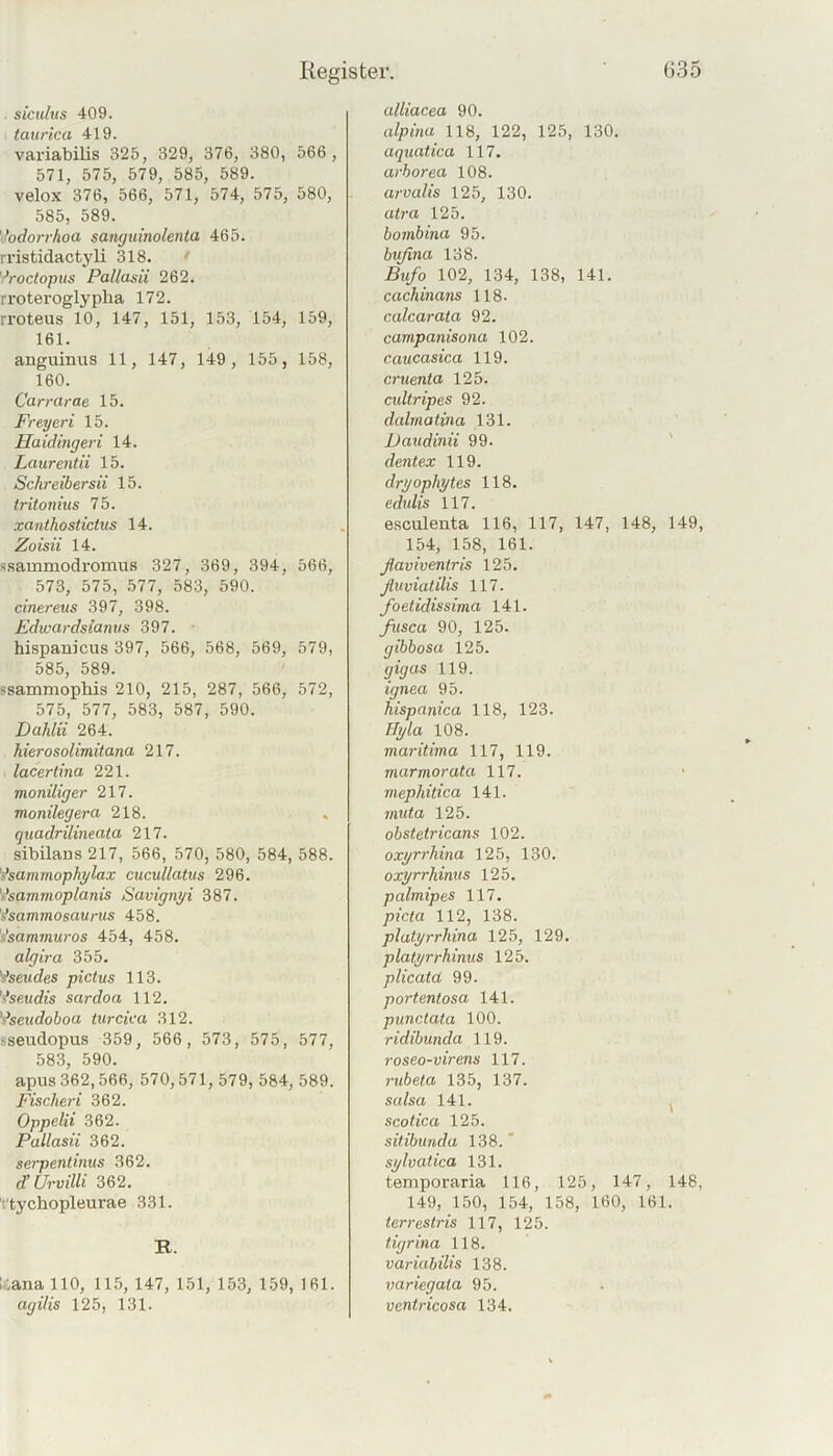 . siculus 409. tciurica 419. variabilis 325, 329, 376, 380, 566 , 571, 575, 579, 585, 589. velox 376, 566, 571, 574, 575, 580, 585, 589. \todorrhoa sanguinolenta 465. rristidactyli 318. ' yroctopus Pallasii 262. rroteroglypba 172. rroteus 10, 147, 151, 153, 154, 159, 161. anguinus 11 , 147, 149 , 155, 158, 160. Carrarae 15. Frey er i 15. Haidingeri 14. Laurent ii 15. Schreibersii 15. tritonius 75. xanthostictus 14. Zoisii 14. ssammodromus 327, 369, 394, 566, 573, 575, .577, 583, 590. cinereus 397, 398. Edwardsianvs 397. ■ hispanicus 397, 566, 568, 569, 579, 585, 589. ssammopliis 210, 215, 287, 566, 572, 575, 577, 583, 587, 590. Dahlii 264. hierosolimitana 217. lacertina 221. moniliger 217. monilegera 218. quadrilineata 217. sibilans 217, 566, 570, 580, 584, 588. '^sammophylax cucullatus 296. Vsammoptanis Savignyi 387. '^sammoeaurus 458. s'sammuros 454, 458. algira 355. 'äsendes pictus 113. '^seudts sardoa 112. '^seudohoa iurcica 312. sseudopus 359, 566, 573, 575, 577, 583, 590. apus 362,566, 570,571, 579, 584, 589. Fisclieri 362. Oppclii 362. Pallasii 362. serpenltnus 362. d’UrviUi 362. t'tychopleurae 331. R. I.iana 110, 115, 147, 151, 153, 159, 161. agilis 125, 131. alliacea 90. alpinu 118, 122, 125, 130. aquatica 117. arborea 108. ar-valis 125, 130. at7-a 125. hovibina 95. bußna 138. Bxifo 102, 134, 138, 141. cachinans 118. calcarata 92. campanisona 102. caucasica 119. cruenta 125. cultripes 92. dahnatina 131. Daudinii 99. dentex 119. dryophytes 118. edulis 117. esculenta 116, 117, 147, 148, 149, 154, 158, 161. ßaviventris 125. ßuvialilis 117. foetidissima 141. fusca 90, 125. gibbosa 125. gigas 119. ignea 95. hispanica 118, 123. Hyla 108. maritima 117, 119. marmorata 117. mephitica 141. muta 125. obstetricans 102. oxyrrhina 125, 130. oxyrrhinus 125. palmipes 117. picta 112, 138. platyrrhina 125, 129. platyrrhinus 125. plicata 99. portentosa 141. punctata 100. ridibunda 119. roseo-virens 117. rubeta 135, 137. salsa 141. , scotica 125. sitibunda 138. ' sylvatica 131. temporaria 116, 125, 147, 148, 149, 150, 154, 158, 160, 161. terrestris 117, 125. tigrina 118. variabilis 138. variegata 95. ventricosa 134.
