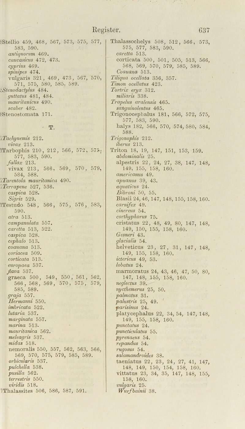 Register. G37 tStellio 459, 468, 567, 573, 575, 577, 583, 590. antiquorum 469. caucasicus 472, 473. cyprius 469. spinipes 474. vulgaris 321, 469, 473, 567, 570, 571, 575, 580, 585, 589. iStenodactylus 484. guttatus 481, 484. viaurilaniais 490. scaber 482. f Stenostomata 171. ' T. 'iTacliynemis 212. vivax 213. ITarbophis 210, 212, 566, 572, 575; 577, 583, 590. fallax 213. vivax 213, 566, 569, 570, 579, 584, 588. iTarentola mauritanica 490. /Terrapene 527, 536. caspica 528. Sigriz 529. ITestudo 548, 566, 575, 576, 583, 590. alra 513. campanulata 557. caretta 513, 522. caspica 528. cephalo 513. coauana 513. coriacea 509. corticata 513. europaea 537. ßava 537. graeca 500, 549, 550, 561, 562, 566, 568, 569, 570, 575, 579, 585, 589. graja 557. Hermanni 550. imbricata 522. lutaria 537. marginata 557. viarina 513. mauritanica 562. meleagris 537. midas 518. nemoralis 550, 557, 562, 563, 566, 569, 570, 575, 579, 585, 589. orbicularis 537. pulchella 538. pusilla 562. terrestris 550. viridis 518. IThalassites 506, 586, 587, 591. Thalassochelys 508, 512, 566, 573, 575, 577, 583, 590. caretta 513. corticata 500, 501, 505, 513, 566, 568, 569, 570, 579, 585, 589. Coauana 513. Tiliqua ocellata 356, 357. Timon ocellatus 423. Tortrix eryx 312. miliaris 338. Trapelus aralensis 465. satiguinolentus 465. Trigonoceplialus 181, 566, 572, 575, 577, 583, 590. halys 182, 566, 570, 574, 580, 584, 588. Trigonophis 212. iberus 213. Triton 18, 19, 147, 151, 153, 159. abdominalis 25. alpestris 22, 24, 27, 38, 147, 148, 149, 155, 158, 160. americanus 49. apuanus 39, 43. aquaticus 24. Bibroni 50, 55. Blasü24,46, 147, 148, 155, 158, 160. carnifex 49. einereus 54. corthyphorus 75. cristatus 22, 48, 49, 80, 147, 148, 149, 150, 155, 158, 160. Gesneri 43. glacialis 54. helveticus 23, 27, 31, 147, 148, 149, 155, 158, 160. ictericus 49, 53. lobatus 24. marmoratus 24, 43, 46, 47, 50, 80, 147, 148, 155, 158, 160. neglectus 39. nycthemerus 25, 50. palmatus 31. palustris 25, 49. ' parisinus 24. platycephalus 22, 34, 54, 147, 148, 149, 155, 158, 160. punctatus 24. puncticulatus 55. pyrenaeus 54. repandus 54. rugosus 54. salamandroides 38. taeniatus 22, 23, 24, 27, 41, 147, 148, 149, 150, 154, 158, 160. vittatus 23, 34, 35, 147, 148, 155, 158, 160. vulgaris 25. Wurfbainii 38.