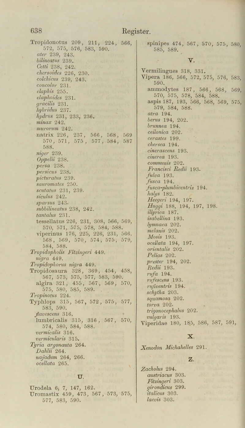 Tropidonotus 209, 211, 224, 566, 572, 575, 576, 583, 590. ater 239, 243. bilineaUis 239. Cetti 238, 242. cliersoides 226, 230. colchicus 239, 243. concolor 231. elaphis 255. eluphoides 231. gracilis 231. hyhridus 237. hi/dr\ns 231, 233, 236. ininax 242. muronim 242. natrix 226, 237, 566, 508, 569 570, 571, 575 , 577, 584, 587 588. niger 239. Oppelii 238. persa 238. persicus 238. picturatns 239. sauromates 250. snitatus 231, 239. siculus 242. spajsus 243. subbilüieahis 238, 242. iantalus 231. tessellatus 226, 231, 308, 566, 569, 570, 571, 575, 578, 584, 588. viperintis 176, 225, 226, 231, 566. 568, 569, 570, 574, 575, 579, 584, 588. Tropidopholis Fitzingeri 449. 7iigra 449. Tropidophorus nigra 449. Tropidosaura 328, 369, 454, 458, 567, 573, 575, 577, 583, 590. algira 321, 455, 567, 569, 570, 575, 580, 585, 589. . Tropinotus 224. Typhlops 315, 567, 572, 575, 577, 583, 590. ßavescens 316. • lumbricalis 315, 316 , 567, 570, 574, 580, 584, 588. vermiccdis 316. vermicularis 315. Tpria argonauta 264. Dahlii 264. najadmi 264, 266. ocellata 265. ^ U. Urodela 6) 7, 147, 162. Uromastix 459, 473, 567, 573, 575, 577, 583, 590. .spinipes 474, 567, 570, 575, 580, 585, 589. V. Vermiliugues 318, 331. Vipera 186, 566, 572, 575, 576, 583, 590. animodytes 187, 566, 568, 569, 570, 575, 578, 584, 588. aspis 187, 193, 566, 568, 569, 575, 579, 584, 588. atra 194. berus 194, 202. brunnea 194. ceilonica 202. cerastes 199. chersea 194. cinerascens 193. cinerea 193. communis 202. Francisci Redii 193. fulva 193. fusca 194. ßtsca-plumbiventris 194. halgs 182. Heegeri 194, 197. Huggi 188, 194, 197, 198. illprica 187. isabeUina 193. It/mnaea 202. melanis 202. 31osis 193. ocellata 194, 197. orientalis 202. Pelias 202. preSter 194, 202. Redii 193. 1-ufa 194. rufescens 193. rißventris 194. schytha 203. squamosa 202. torva 202- trigonocephalus 202. vulgaris 193. Viperidae 180, 185, 586, 587, 591, X. Xenodon Michahelles 291. Z. Zacholus 294. austriacus 303. Fitzingeri 303. girondicus 299. italicus 303. laevis 303.