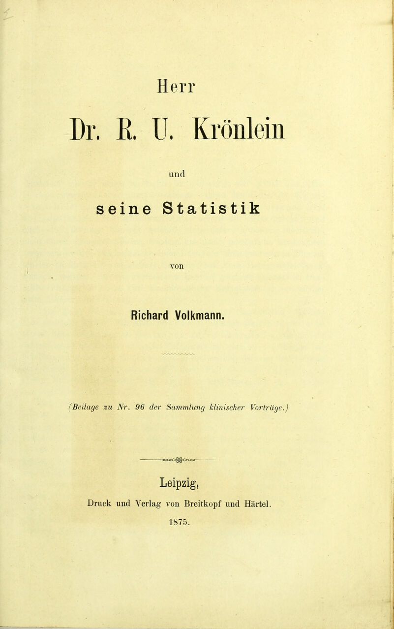 Herr Dr. K. U. Krönlein und seine Statistik von Richard Volkmann. (Beilage zu Nr. 96 der Sammlung klinischer Vorträge.) oOOfgooo Leipzig, Druck und Verlag von Breitkopf und Härtel. 1875.