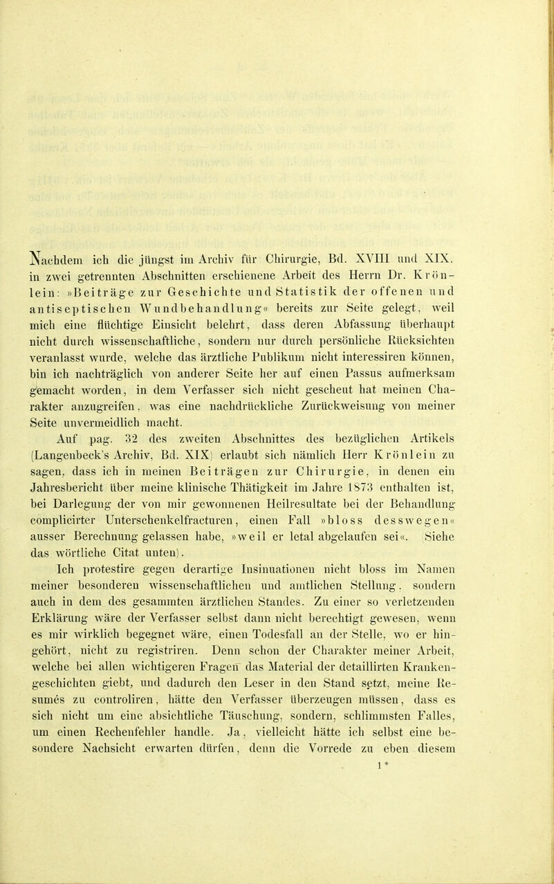 Nachdem ich die jüngst im Archiv für Chirurgie, Bd. XVIII und XIX. in zwei getrennten Abschnitten erschienene Arbeit des Herrn Dr. Krön- lein: «Beiträge zur Geschichte und Statistik der offenen und antiseptischen Wundbehandlung« bereits zur Seite gelegt, weil mich eine flüchtige Einsicht belehrt, dass deren Abfassung überhaupt nicht durch wissenschaftliche, sondern nur durch persönliche Rücksichten veranlasst wurde, welche das ärztliche Publikum nicht interessiren können, bin ich nachträglich von anderer Seite her auf einen Passus aufmerksam gemacht worden, in dem Verfasser sich nicht gescheut hat meinen Cha- rakter anzugreifen, was eine nachdrückliche Zurückweisung von meiner Seite unvermeidlich macht. Auf pag. 32 des zweiten Abschnittes des bezüglichen Artikels (Langenbeck's Archiv, Bd. XIX) erlaubt sich nämlich Herr Krönlein zu sagen, dass ich in meinen Beiträgen zur Chirurgie, in denen ein Jahresbericht über meine klinische Thätigkeit im Jahre 1873 enthalten ist, bei Darlegung der von mir gewonnenen Heilresultate bei der Behandlung complicirter Unterschenkelfracturen, einen Fall »bloss desswegen« ausser Berechnung gelassen habe, »weil er letal abgelaufen sei«. Siehe das wörtliche Citat unten). Ich protestire gegen derartige Insinuationen nicht bloss im Namen meiner besonderen wissenschaftlichen und amtlichen Stellung. sondern auch in dem des gesammten ärztlichen Standes. Zu einer so verletzenden Erklärung wäre der Verfasser selbst dann nicht berechtigt gewesen, wenn es mir wirklich begegnet wäre, einen Todesfall an der Stelle, wo er hin- gehört, nicht zu registriren. Denn schon der Charakter meiner Arbeit, welche bei allen wichtigeren Fragen das Material der detaillirten Kranken- geschichten giebt, und dadurch den Leser in den Stand setzt, meine Re- sumes zu controliren, hätte den Verfasser überzeugen müssen, dass es sich nicht um eine absichtliche Täuschung, sondern, schlimmsten Falles, um einen Rechenfehler handle. Ja, vielleicht hätte ich selbst eine be- sondere Nachsicht erwarten dürfen, denn die Vorrede zu eben diesem