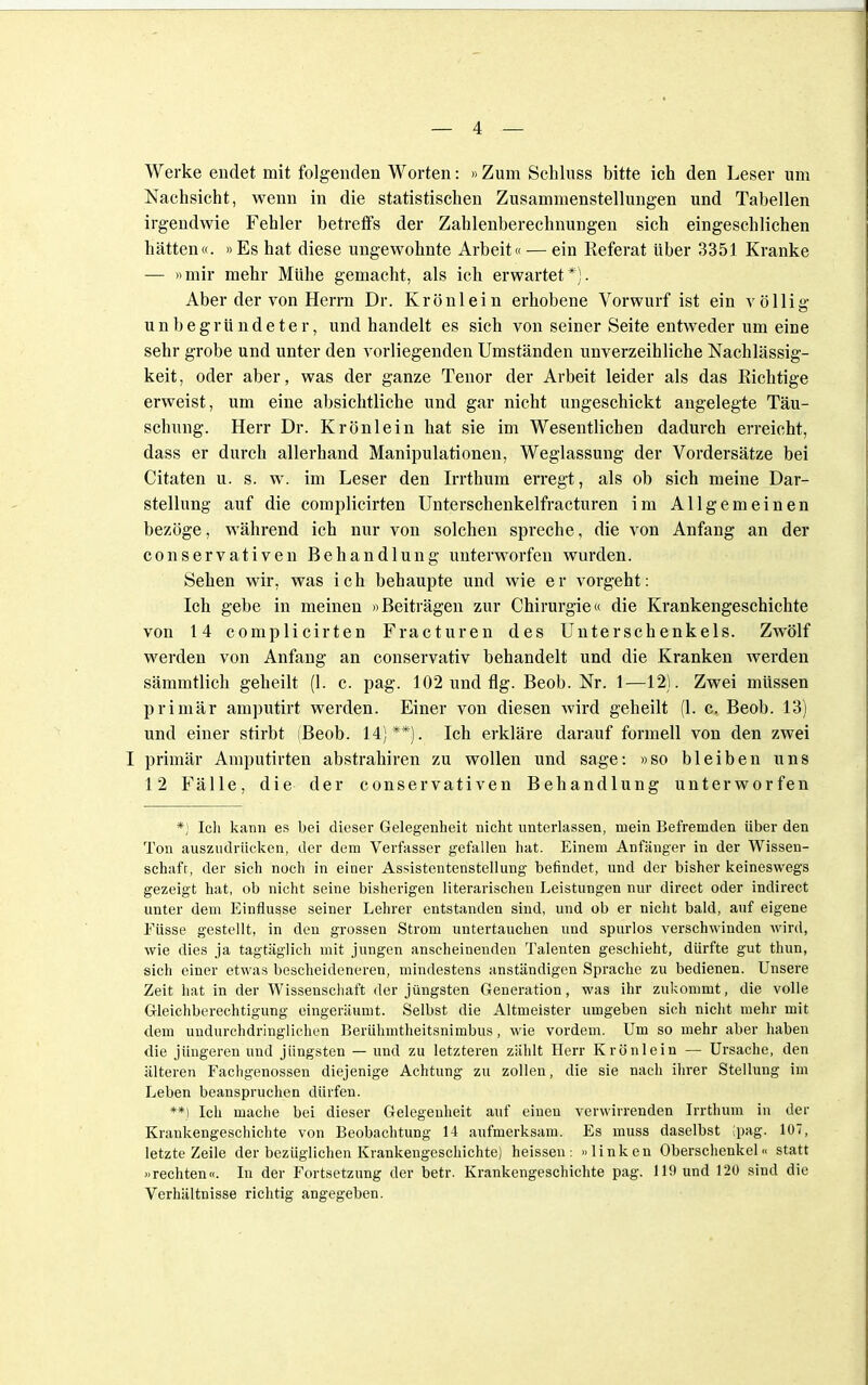 Werke endet mit folgenden Worten: »Zum Schluss bitte ich den Leser um Nachsicht, wenn in die statistischen Zusammenstellungen und Tabellen irgendwie Fehler betreffs der Zahlenberechnungen sich eingeschlichen hätten«. »Es hat diese ungewohnte Arbeit« — ein Referat über 3351 Kranke — »mir mehr Mühe gemacht, als ich erwartet*). Aber der von Herrn Dr. Krönlein erhobene Vorwurf ist ein völlig unbegründeter, und handelt es sich von seiner Seite entweder um eine sehr grobe und unter den vorliegenden Umständen unverzeihliche Nachlässig- keit , oder aber, was der ganze Tenor der Arbeit leider als das Richtige erweist, um eine absichtliche und gar nicht ungeschickt angelegte Täu- schung. Herr Dr. Krönlein hat sie im Wesentlichen dadurch erreicht, dass er durch allerhand Manipulationen, Weglassung der Vordersätze bei Citaten u. s. w. im Leser den Irrthum erregt, als ob sich meine Dar- stellung auf die complicirten Unterschenkelfracturen im Allgemeinen bezöge, während ich nur von solchen spreche, die von Anfang an der conservativen Behandlung unterworfen wurden. Sehen wir, was ich behaupte und wie er vorgeht: Ich gebe in meinen »Beiträgen zur Chirurgie« die Krankengeschichte von 14 complicirten Fracturen des Unterschenkels. Zwölf werden von Anfang an conservativ behandelt und die Kranken Averden sämmtlich geheilt (1. c. pag. 102 und flg. Beob. Nr. 1—12). Zwei müssen primär amputirt werden. Einer von diesen wird geheilt (1. c. Beob. 13) und einer stirbt (Beob. 14;**). Ich erkläre darauf formell von den zwei I primär Amputirten abstrahiren zu wollen und sage: »so bleiben uns 12 Fälle, die der conservativen Behandlung unterworfen *) Ich kann es bei dieser Gelegenheit nicht unterlassen, mein Befremden über den Ton auszudrücken, der dem Verfasser gefallen hat. Einem Anfänger in der Wissen- schaft, der sich noch in einer Assistentenstellung befindet, und der bisher keineswegs gezeigt hat, ob nicht seine bisherigen literarischen Leistungen nur direct oder indirect unter dem Einflüsse seiner Lehrer entstanden sind, und ob er nicht bald, auf eigene Füsse gestellt, in den grossen Strom untertauchen und spurlos verschwinden wird, wie dies ja tagtäglich mit jungen anscheinenden Talenten geschieht, dürfte gut thun, sich einer etwas bescheideneren, mindestens anständigen Sprache zu bedienen. Unsere Zeit hat in der Wissenschaft der jüngsten Generation, was ihr zukommt, die volle Gleichberechtigung eingeräumt. Selbst die Altmeister umgeben sich nicht mehr mit dem undurchdringlichen Berühmtheitsnimbus, wie vordem. Um so mehr aber haben die jüngeren und jüngsten — und zu letzteren zählt Herr Krönlein — Ursache, den älteren Fachgenossen diejenige Achtung zu zollen, die sie nach ihrer Stellung im Leben beanspruchen dürfen. **) Ich mache bei dieser Gelegenheit auf einen verwirrenden Irrthum in der Krankengeschichte von Beobachtung 14 aufmerksam. Es muss daselbst ;pag. 107, letzte Zeile der bezüglichen Krankengeschichte) heissen: »linken Oberschenkel« statt »rechten«. In der Fortsetzung der betr. Krankengeschichte pag. 119 und 120 sind die Verhältnisse richtig angegeben.