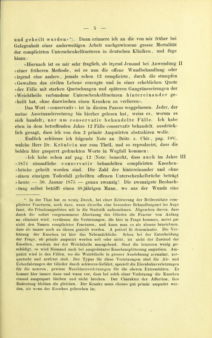 und geheilt wurden«*). Dann erinnere ich an die von mir früher bei Gelegenheit einer anderweitigen Arbeit nachgewiesene grosse Mortalität der complicirten Unterschenkelfracturen in deutschen Kliniken, und füge hinzu: »Hiernach ist es mir sehr fraglich, ob irgendjemand bei Anwendung II »einer früheren Methode, sei es nun die offene Wundbehandlung oder »irgend eine andere, jemals schon 12 complicirte, durch die stumpfen »Gewalten des civilen Lebens erzeugte und in einer erheblichen Quote »der Fälle mit starken Quetschungen und späteren Gangränescirungen der »Weichtheile verbundene Unterschenkelfracturen hintereinander ge- »heilt hat, ohne dazwischen einen Kranken zu verlieren«. Das Wort »conservativ« ist in diesem Passus weggelassen. Jeder, der meine Auseinandersetzung bis hierher gelesen hat, weiss es, worum es sich handelt; nur um conservativ behandelte Fälle. Ich habe eben in dem betreffenden Jahre 12 Fälle conservativ behandelt, ausdrück- lich gesagt, dass ich von den 2 primär Amputirten abstrahiren wolle. Endlich schliesse ich folgende Note an (Beitr. z. Chir., pag. 108), welche Herr Dr. Krönlein nur zum Theil, und so reproducirt, dass die beiden hier gesperrt gedruckten Worte in Wegfall kommen: »Ich habe schon auf pag. 12 (Note) bemerkt, dass auch im Jahre in » 1874 sämmtliche conservativ behandelten complicirten Knochen- »brüche geheilt worden sind. Die Zahl der hintereinander und ohne »einen einzigen Todesfall geheilten offenen Unterschenkelbrüche beträgt »heute — 30. Januar 1875 — genau zwanzig! Die zwanzigste Beobach- tung selbst betrifft einen 68jährigen Mann, wo aus der Wunde eine *) In der That hat es wenig Zweck, bei einer Erörterung der Heilresultate com- plicirter Fracturen, noch dazu, wenn dieselbe eine besondere Behandlungsart ins Auge fasst, die Primäramputirten mit in die Statistik aufzunehmen. Abgesehen davon, dass durch die sofort vorgenommene Absetzung des Gliedes die Fractur von Anfang an eliminirt wird, verdienen die Verletzungen, die hier in Frage kommen, meist gar nicht den Namen complicirter Fracturen, und kann man es als abusus bezeichnen, dass sie immer noch zu diesen gestellt werden. A potiori fit denominatio. Die Ver- letzung der Knochen ist hier das Nebensächliche. Schon bei der Entscheidung der Frage, ob primär amputirt werden soll oder nicht, ist nicht der Zustand der Knochen, sondern der der Weichtheile massgebend. Sind die letzteren wenig ge- schädigt, so wird Niemand auch bei ausgedehnter Knochensplitterung amputiren. Am- putirt wird in den Fällen, wo die Weichtheile in grosser Ausdehnung zermalmt, zer- quetscht und zerfetzt sind. Der Typus für diese Verletzungen sind die Ab- und Ueberfahrungen der Glieder durch schweres Gefährt, speciell die Eisenbahnverletzungen für die unteren, gewisse Maschinenverletzungen für die oberen Extremitäten. Es kommt hier immer dann und wann vor, dass bei solch einer Verletzung die Knochen einmal ausgespart bleiben und nicht brechen. Der Charakter der Affection, ihre Bedeutung bleiben die gleichen. Der Kranke muss ebenso gut primär amputirt wer- den, als wenn der Knochen gebrochen ist.