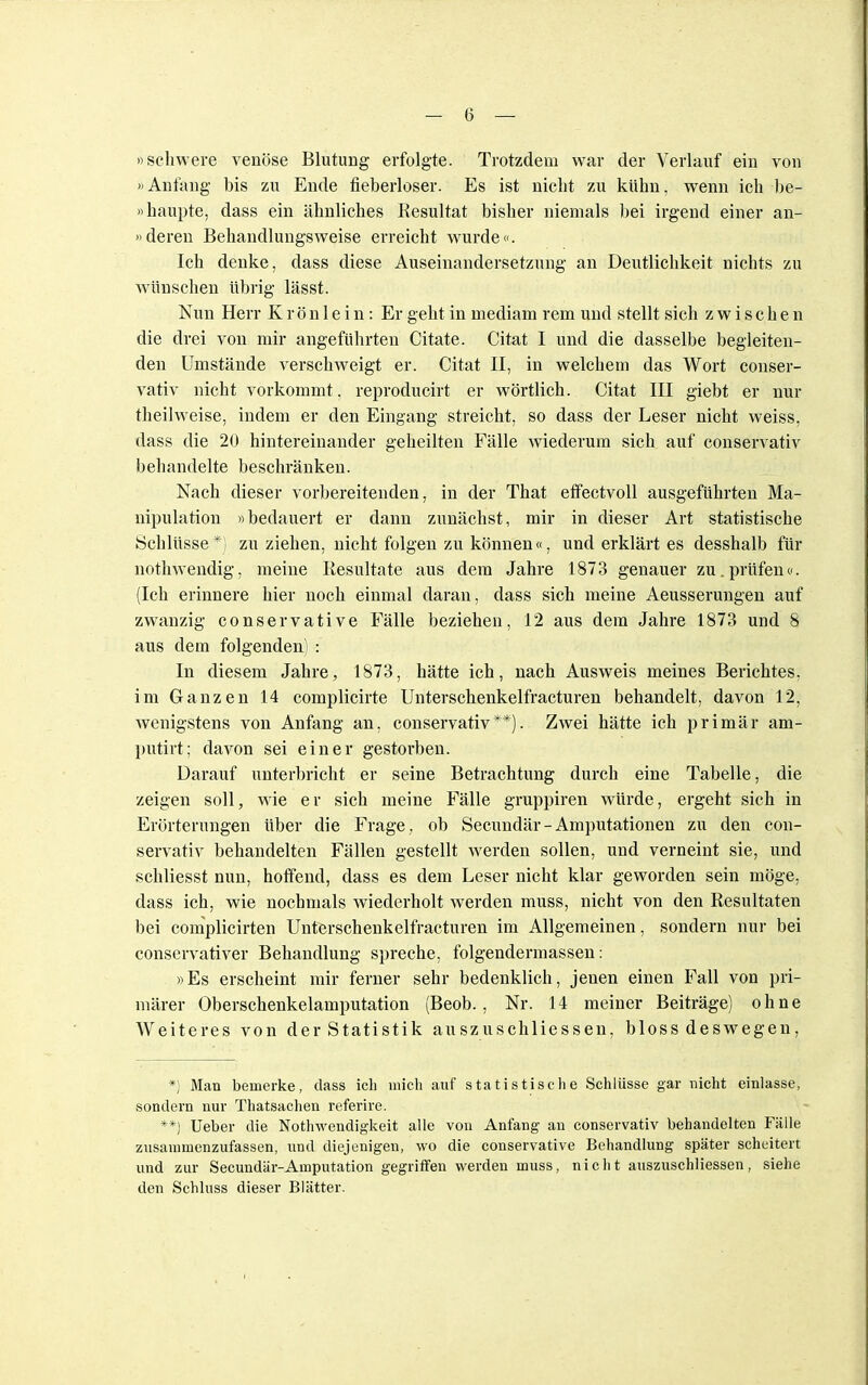 »schwere venöse Blutung erfolgte. Trotzdem war der Verlauf ein von »Anfang bis zu Ende fieberloser. Es ist nicht zu kühn, wenn ich be- haupte, dass ein ähnliches Resultat bisher niemals bei irgend einer an- »deren Behandlungsweise erreicht wurde«. Ich denke, dass diese Auseinandersetzung an Deutlichkeit nichts zu wünschen übrig lässt. Nun Herr K r ö n 1 e i n: Er geht in mediam rem und stellt sich zwischen die drei von mir angeführten Citate. Citat I und die dasselbe begleiten- den Umstände verschweigt er. Citat II, in welchem das Wort conser- vativ nicht vorkommt, reproducirt er wörtlich. Citat III giebt er nur theilweise, indem er den Eingang streicht, so dass der Leser nicht weiss, dass die 20 hintereinander geheilten Fälle wiederum sich auf conservativ behandelte beschränken. Nach dieser vorbereitenden, in der That effectvoll ausgeführten Ma- nipulation »bedauert er dann zunächst, mir in dieser Art statistische Schlüsse *) zu ziehen, nicht folgen zu können«, und erklärt es desshalb für nothwendig, meine Resultate aus dem Jahre 1873 genauer zu. prüfen«. (Ich erinnere hier noch einmal daran, dass sich meine Aeusserungen auf zwanzig conservative Fälle beziehen, 12 aus dem Jahre 1873 und 8 aus dem folgenden) : In diesem Jahre, 1873, hätte ich, nach Ausweis meines Berichtes, im Ganzen 14 complicirte Unterschenkelfracturen behandelt, davon 12, wenigstens von Anfang an, conservativ**). Zwei hätte ich primär am- putirt; davon sei einer gestorben. Darauf unterbricht er seine Betrachtung durch eine Tabelle, die zeigen soll, wie er sich meine Fälle gruppiren würde, ergeht sich in Erörterungen über die Frage, ob Secundär- Amputationen zu den con- servativ behandelten Fällen gestellt werden sollen, und verneint sie, und schliesst nun, hoffend, dass es dem Leser nicht klar geworden sein möge, dass ich, wie nochmals wiederholt werden muss, nicht von den Resultaten bei complicirten Unterschenkelfracturen im Allgemeinen, sondern nur bei conservativer Behandlung spreche, folgendermassen: »Es erscheint mir ferner sehr bedenklich, jenen einen Fall von pri- märer Oberschenkelamputation (Beob., Nr. 14 meiner Beiträge) ohne Weiteres von der Statistik auszuschliessen, bloss deswegen, *) Man bemerke, dass ich mich auf statistische Schlüsse gar nicht einlasse, sondern nur Thatsachen referire. **) Ueber die Notwendigkeit alle von Anfang an conservativ behandelten Fälle zusammenzufassen, und diejenigen, wo die conservative Behandlung später scheitert und zur Secundär-Amputation gegriffen werden muss, nicht auszuschliessen, siehe den Schluss dieser Blätter.