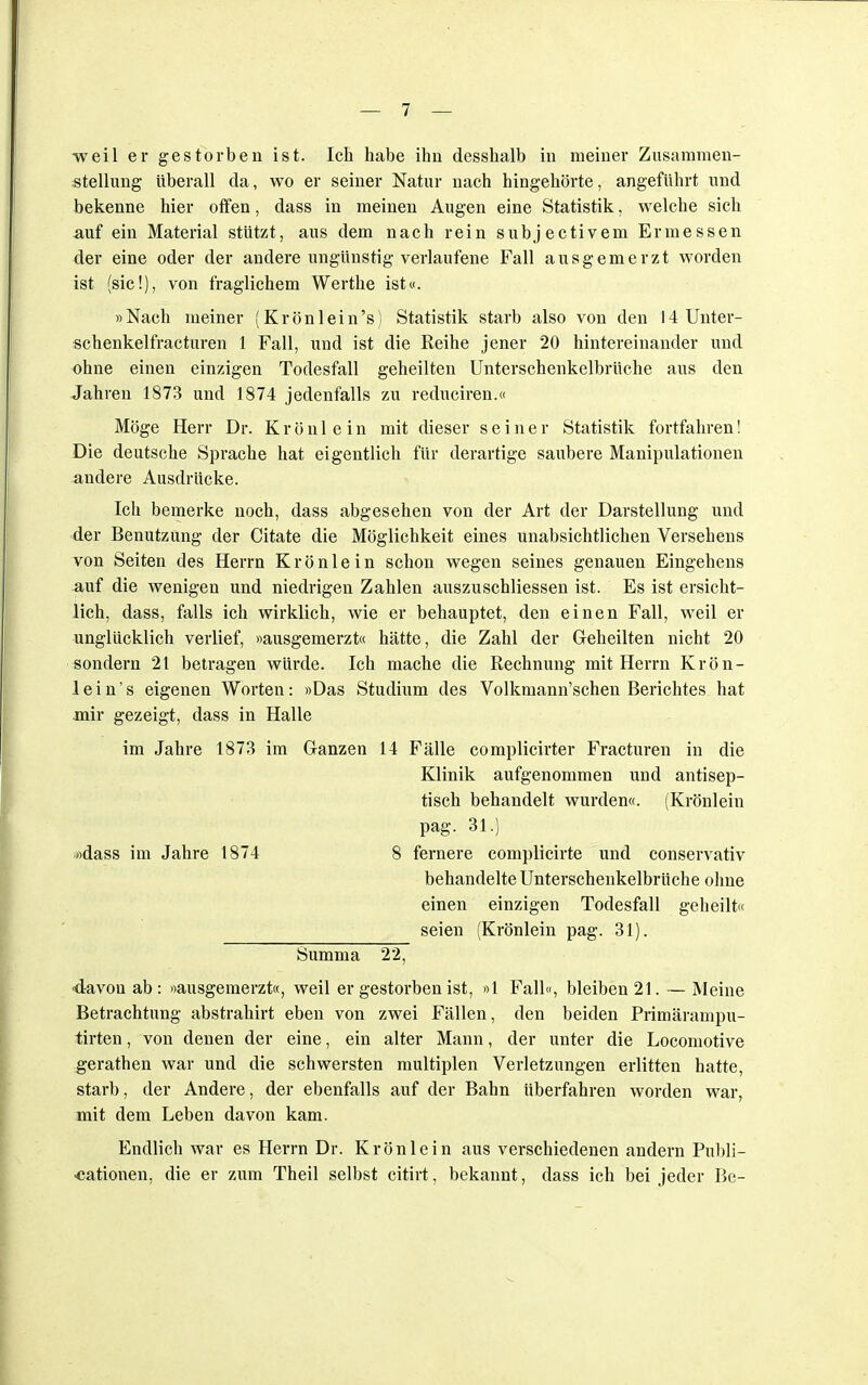 weil er gestorben ist. Ich habe ihn desshalb in meiner Zusammen- stellung überall da, wo er seiner Natur nach hingehörte, angeführt und bekenne hier offen, dass in meinen Augen eine Statistik, welche sich auf ein Material stützt, aus dem nach rein subjectivem Ermessen der eine oder der andere ungünstig verlaufene Fall ausgemerzt worden ist (sie!), von fraglichem Werthe ist«. »Nach meiner (Krönlein's) Statistik starb also von den 14Unter- schenkelfracturen 1 Fall, und ist die Reihe jener 20 hintereinander und ohne einen einzigen Todesfall geheilten Unterschenkelbrüche aus den Jahren 1873 und 1874 jedenfalls zu reduciren.« Möge Herr Dr. K r ö n 1 ein mit dieser seiner Statistik fortfahren! Die deutsche Sprache hat eigentlich für derartige saubere Manipulationen andere Ausdrücke. Ich bemerke noch, dass abgesehen von der Art der Darstellung und der Benutzung der Citate die Möglichkeit eines unabsichtlichen Versehens von Seiten des Herrn Krönlein schon wegen seines genauen Eingehens auf die wenigen und niedrigen Zahlen auszuschliessen ist. Es ist ersicht- lich, dass, falls ich wirklich, wie er behauptet, den einen Fall, weil er unglücklich verlief, »ausgemerzt« hätte, die Zahl der Geheilten nicht 20 sondern 21 betragen würde. Ich mache die Rechnung mit Herrn Krön- lein's eigenen Worten: »Das Studium des Volkmann'schen Berichtes hat mir gezeigt, dass in Halle im Jahre 1873 im Ganzen 14 Fälle complicirter Fracturen in die Klinik aufgenommen und antisep- tisch behandelt wurden«. (Krönlein pag. 31.) »dass im Jahre 1874 8 fernere complicirte und conservativ behandelte Unterschenkelbrüche ohne einen einzigen Todesfall geheilt« seien (Krönlein pag. 31). Summa 22, davon ab: «ausgemerzt«, weil er gestorben ist, «1 Fall«, bleiben 21. — Meine Betrachtung abstrahirt eben von zwei Fällen, den beiden Primärampu- tirten, von denen der eine, ein alter Mann, der unter die Locomotive gerathen war und die schwersten multiplen Verletzungen erlitten hatte, starb, der Andere, der ebenfalls auf der Bahn überfahren worden war, mit dem Leben davon kam. Endlich war es Herrn Dr. Krön lein aus verschiedenen andern Publi- kationen, die er zum Theil selbst citirt, bekannt, dass ich bei jeder Be-