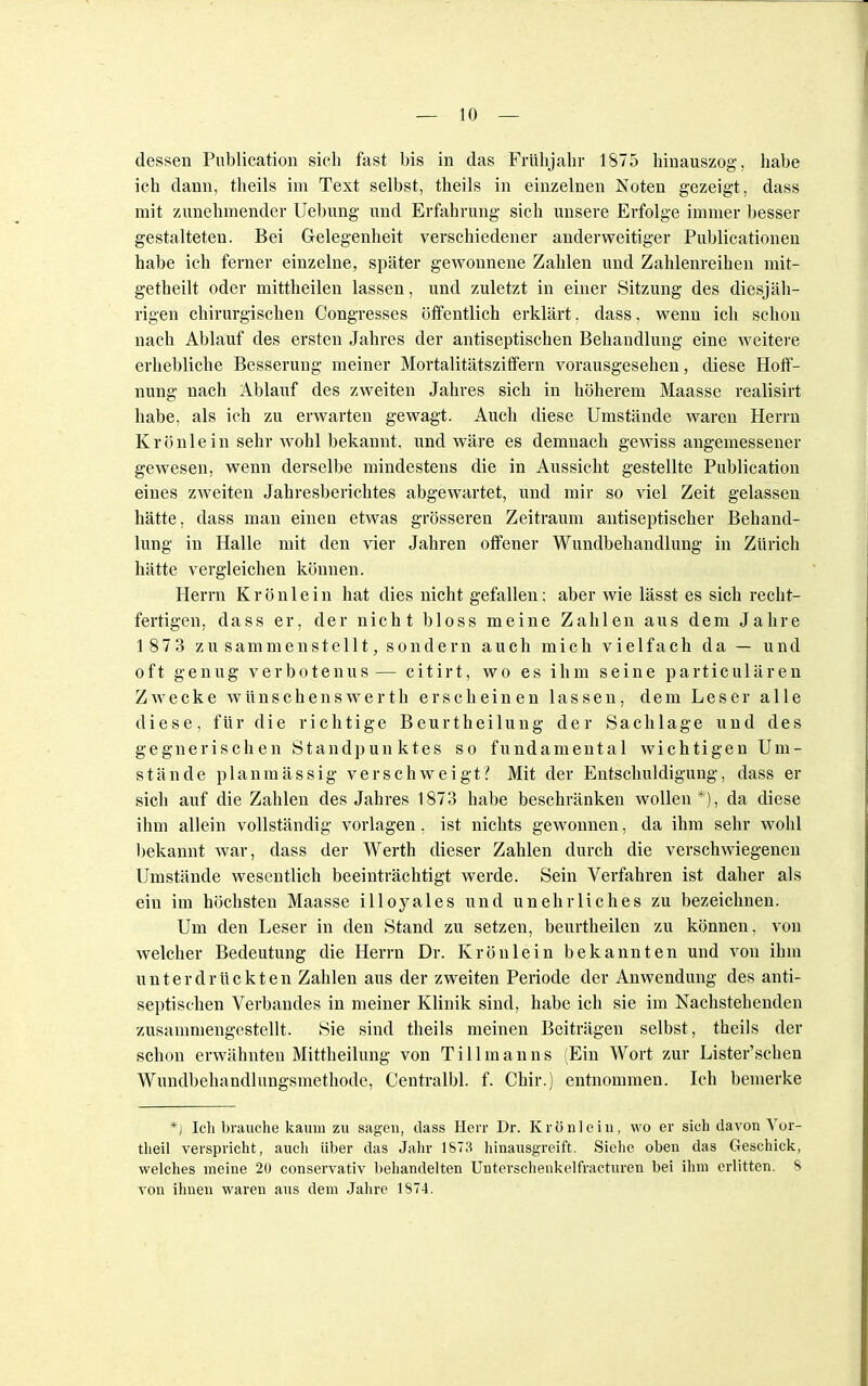 dessen Publication sieb fast bis in das Frühjahr 1875 hinauszog, habe ich dann, theils im Text selbst, theils in einzelnen Noten gezeigt, dass mit zunehmender Uebung und Erfahrung sich unsere Erfolge immer besser gestalteten. Bei Gelegenheit verschiedener anderweitiger Publicationen habe ich ferner einzelne, später gewonnene Zahlen und Zahlenreihen mit- getheilt oder mittheilen lassen, und zuletzt in einer Sitzung des diesjäh- rigen chirurgischen Congresses öffentlich erklärt, dass, wenn ich schon nach Ablauf des ersten Jahres der antiseptischen Behandlung eine weitere erhebliche Besserung meiner Mortalitätsziffern vorausgesehen, diese Hoff- nung nach Ablauf des zweiten Jahres sich in höherem Maasse realisirt habe, als ich zu erwarten gewagt. Auch diese Umstände waren Herrn Krönlein sehr wohl bekannt, und wäre es demnach gewiss angemessener gewesen, wenn derselbe mindestens die in Aussicht gestellte Publication eines zweiten Jahresberichtes abgewartet, und mir so viel Zeit gelassen hätte, dass man einen etwas grösseren Zeitraum antiseptischer Behand- lung in Halle mit den vier Jahren offener Wundbehandlung in Zürich hätte vergleichen können. Herrn Krönlein hat dies nicht gefallen; aber wie lässt es sich recht- fertigen, dass er, der nicht bloss meine Zahlen aus dem Jahre 1 873 zusammenstellt, sondern auch mich vielfach da — und oft genug verbotenus— citirt, wo es ihm seine particulären Zwecke wünschenswerth erscheinen lassen, dem Leser alle diese, für die richtige Beurtheilung der Sachlage und des gegnerischen Standpunktes so fundamental wichtigen Um- stände planmässig verschweigt? Mit der Entschuldigung, dass er sich auf die Zahlen des Jahres 1873 habe beschränken wollen*), da diese ihm allein vollständig vorlagen, ist nichts gewonnen, da ihm sehr wohl bekannt war, dass der Werth dieser Zahlen durch die verschwiegenen Umstände wesentlich beeinträchtigt werde. Sein Verfahren ist daher als ein im höchsten Maasse illoyales und unehrliches zu bezeichnen. Um den Leser in den Stand zu setzen, beurtheilen zu können, von welcher Bedeutung die Herrn Dr. Krönlein bekannten und von ihm unterdrückten Zahlen aus der zweiten Periode der Anwendung des anti- septischen Verbandes in meiner Klinik sind, habe ich sie im Nachstehenden zusammengestellt. Sie sind theils meinen Beiträgen selbst, theils der schon erwähnten Mittheilung von T i 11 m a n n s (Ein Wort zur Lister'schen Wundbehandlungsmethode, Centralbl. f. Chir.) entnommen. Ich bemerke *) Ich brauche kaum zu sagen, dass Herr Dr. Krönlein, wo er sich davon Vor- theil verspricht, auch über das Jahr 1873 hinausgreift. Siehe oben das Geschick, welches meine 20 conservativ behandelten Unterschenkelfracturen bei ihm erlitten. S von ihnen waren aus dem Jahre 1874.