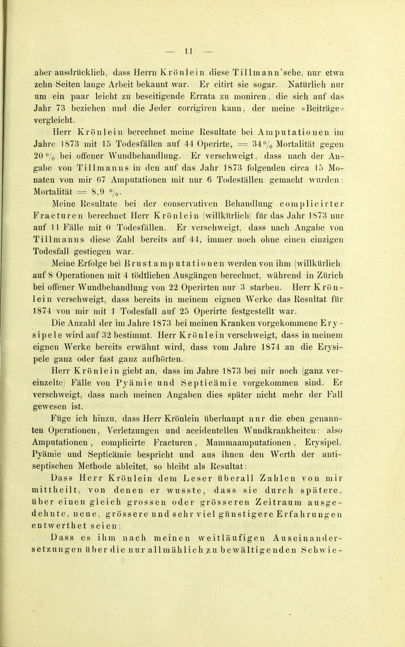 aber ausdrücklich, dass Herrn Krönlein diese Tillin ann'sche, nur etwa zehn Seiten lange Arbeit bekannt war. Er citirt sie sogar. Natürlich nur um ein paar leicht zu beseitigende Errata zu moniren, die sich auf das Jahr 73 beziehen und die Jeder corrigiren kann, der meine »Beiträge« vergleicht. Herr Krön lein berechnet meine Resultate bei Amputationen im Jahre 1873 mit 15 Todesfällen auf 44 Operirte, == 34% Mortalität gegen 20 % bei offener Wundbehandlung. Er verschweigt, dass nach der An- gabe von Tillmanns in den auf das Jahr 1873 folgenden circa 15 Mo- naten von mir 67 Amputationen mit nur 6 Todeställen gemacht wurden: Mortalität == 8,9 %. Meine Resultate bei der conservativen Behandlung complicirter Fracturen berechnet Herr Krönlein (willkürlich) für das Jahr 1873 nur auf 11 Fälle mit 0 Todesfällen. Er verschweigt, dass nach Angabe von Tillmanns diese Zahl bereits auf 44, immer noch ohne einen einzigen Todesfall gestiegen war. Meine Erfolge bei Brust amputationen werden von ihm (willkürlich; auf 8 Operationen mit 4 tödtlichen Ausgängen berechnet, während in Zürich bei offener Wundbehandlung von 22 Operirten nur 3 starben. Herr Krön- lein verschweigt, dass bereits in meinem eignen Werke das Resultat für 1874 von mir mit 1 Todesfall auf 25 Operirte festgestellt war. Die Anzahl der im Jahre 1873 bei meinen Kranken vorgekommene Ery- sipele wird auf 32 bestimmt. Herr K r ö n 1 e i n verschweigt, dass in meinem eignen Werke bereits erwähnt wird, dass vom Jahre 1874 an die Erysi- pele ganz oder fast ganz aufhörten. Herr Krönlein giebt an, dass im Jahre 1873 bei mir noch (ganz ver- einzelte) Fälle von Pyämie und Septicämie vorgekommen sind. Er verschweigt, dass nach meinen Angaben dies später nicht mehr der Fall gewesen ist. Füge ich hinzu, dass Herr Krönlein überhaupt nur die eben genann- ten Operationen, Verletzungen und accidentellen Wundkrankheiten: also Amputationen , complicirte Fracturen, Mammaamputationen , Erysipel. Pyämie und Septicämie bespricht und aus ihnen den Werth der anti- septischen Methode ableitet, so bleibt als Resultat: Dass Herr Krönlein dem Leser überall Zahlen von mir mittheilt, von denen er wusste, dass sie durch spätere, über einen gleich grossen oder grösseren Zeitraum ausge- dehnte, neue, grössere und s e h r v i e 1 günstigere Erfahrungen entwerthet seien ; Dass es ihm nach meinen weitläufigen Auseinander- setzungen über die nur allmählich zu bewältigenden Schwie-