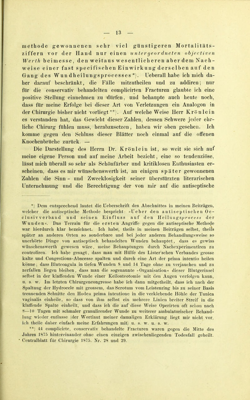 methode gewonnenen sehr viel günstigeren Mortalitäts- ziffern vor der Hand nur einen untergeordneten objcctiven Werth beimesse, den weitaus wesentlicheren aber dem Nach- weise einer fast specifischen Einwirkung derselben auf den Gang des Wun dheilungsprocesses *). Ueberall habe ich mich da- her darauf beschränkt, die Fälle raitzutheilen und zu addiren; nur für die conservativ behandelten complicirten Fracturen glaubte ich eine positive Stellung einnehmen zu dürfen, und behaupte auch heute noch, dass für meine Erfolge bei dieser Art von Verletzungen ein Analogon in der Chirurgie bisher nicht vorliegt **). Auf welche Weise Herr Krön lein es verstanden hat, das Gewicht dieser Zahlen, dessen Schwere jeder ehr- liche Chirurg fühlen muss, herabzusetzen, haben wir oben gesehen. Ich komme gegen den Schluss dieser Blätter noch einmal auf die offenen Knochenbrüche zurück. — Die Darstellung des Herrn Dr. Krön lein ist, so weit sie sich auf meine eigene Person und auf meine Arbeit bezieht, eine so tendenziöse, lässt mich überall so sehr als Schönfärber und kritiklosen Enthusiasten er- scheinen, dass es mir wünschenswerth ist, an einigen später gewonnenen Zahlen die Sinn - und Zwecklosigkeit seiner überstürzten literarischen Unternehmung und die Berechtigung der von mir auf die antiseptische *) Dem entsprechend lautet die Ueberschrift des Abschnittes in meinen Beiträgen, welcher die antiseptische Methode bespricht: »Ueber den antiseptischen Oc- clusivverband und seinen Einfluss auf den Heiluugsprocess der Wunden. Das Terrain für die ersten Angriffe gegen die autiseptische Methode war hierdurch klar bezeichnet. Ich habe, theils in meinen Beiträgen selbst, theils später an anderen Orten so sonderbare und bei jeder anderen Behandlungsweise so unerhörte Dinge von antiseptisch behandelten Wunden behauptet, dass es gewiss wünschenswerth gewesen wäre, meine Behauptungen durch Nachexperimentiren zu controliren. Ich habe gesagt, dass man mit Hülfe des Lister'schen Verbandes grosse kalte und Congestions-Abscesse spalten und durch eine Art der prima intentio heilen könne; dass Blutcoagula in tiefen Wunden 8 und 14 Tage ohne zu verjauchen und zu zerfallen liegen bleiben, dass man die sogenannte »Organisation« dieser Blutgerinsel selbst in der klaffenden Wunde einer Keilosteotomie mit den Augen verfolgen kann, u. s. w. Im letzten Chirurgencongresse habe ich dann mitgetheilt, dass ich nach der Spaltung der Hydrocele mit grossem, das Scrotum vom Leistenring bis zu seiner Basis trennenden Schnitte den Hoden prima intentione in die verklebende Höhle der Tunica vaginalis einheile, so dass von ihm selbst ein mehrere Linien breiter Streif in die klaffende Spalte einheilt, und dass ich die auf diese Weise Operirten oft schon nach 8—10 Tagen mit schmaler granulirender Wunde zu weiterer ambulatorischer Behand- lung wieder entlasse (der Wortlaut meiner damaligen Erklärung liegt mir nicht vor, ich theile daher einfach meine Erfahrungen mit) u. s. w. u. s. w. **) 44 complicirte, conservativ behandelte Fracturen waren gegen die Mitte des Jahres 1875 hintereinander ohne einen einzigen zwischenliegenden Todesfall geheilt. Centralblatt für Chirurgie 1875. Nr. 28 und 29.