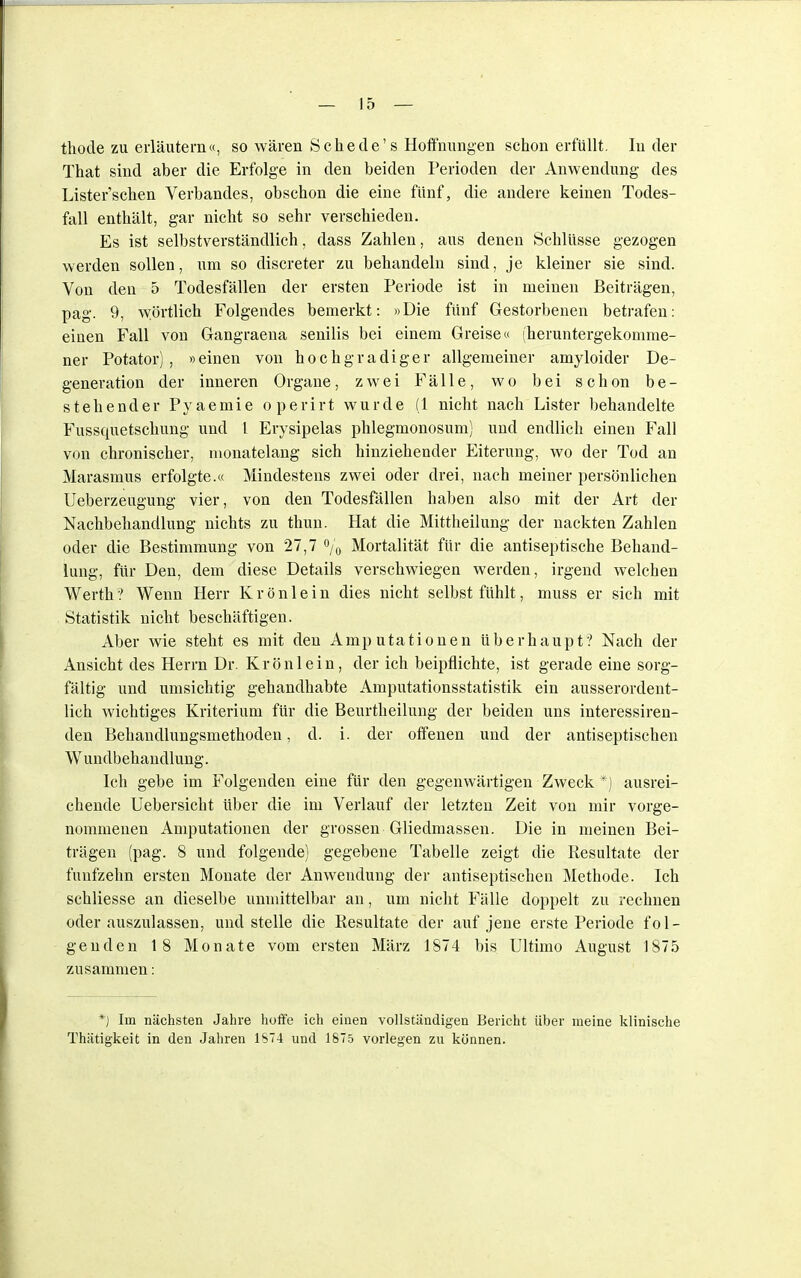 thode zu erläutern«, so wären Schede's Hoffnungen schon erfüllt. In der That sind aber die Erfolge in den beiden Perioden der Anwendung des Listerschen Verbandes, obschon die eine fünf, die andere keinen Todes- fall enthält, gar nicht so sehr verschieden. Es ist selbstverständlich, dass Zahlen, aus denen Schlüsse gezogen werden sollen, um so discreter zu behandeln sind, je kleiner sie sind. Von den 5 Todesfällen der ersten Periode ist in meinen Beiträgen, pag. 9, wörtlich Folgendes bemerkt: »Die fünf Gestorbenen betrafen: einen Fall von Gangraeua senilis bei einem Greise« (heruntergekomme- ner Potator) , »einen von hochgradiger allgemeiner amyloider De- generation der inneren Organe, zwei Fälle, wo bei schon be- stehender Pyaemie operirt wurde (1 nicht nach Lister behandelte Fussquetschung und l Erysipelas phlegmonosum) und endlich einen Fall von chronischer, monatelang sich hinziehender Eiterung, wo der Tod an Marasmus erfolgte.« Mindestens zwei oder drei, nach meiner persönlichen Ueberzeugung vier, von den Todesfällen haben also mit der Art der Nachbehandlung nichts zu thun. Hat die Mittheilung der nackten Zahlen oder die Bestimmung von 27,7 % Mortalität für die antiseptische Behand- lung, für Den, dem diese Details verschwiegen werden, irgend welchen Werth ? Wenn Herr K r ö n 1 e i n dies nicht selbst fühlt, muss er sich mit Statistik nicht beschäftigen. Aber wie steht es mit den Amputationen überhaupt? Nach der Ansicht des Herrn Dr. Krönlein, der ich beipflichte, ist gerade eine sorg- fältig und umsichtig gehandhabte Amputationsstatistik ein ausserordent- lich wichtiges Kriterium für die Beurtheilung der beiden uns interessiren- den Behandlungsmethoden, d. i. der offenen und der antiseptischen W undbehandlung. Ich gebe im Folgenden eine für den gegenwärtigen Zweck *) ausrei- chende Uebersicht über die im Verlauf der letzten Zeit von mir vorge- nommenen Amputationen der grossen Gliedmassen. Die in meinen Bei- trägen (pag. 8 und folgende) gegebene Tabelle zeigt die Resultate der fünfzehn ersten Monate der Anwendung der antiseptischen Methode. Ich schliesse an dieselbe unmittelbar an, um nicht Fälle doppelt zu rechnen oder auszulassen, und stelle die Resultate der auf jene erste Periode fol- genden 18 Monate vom ersten März 1874 bis Ultimo August 1875 zusammen: *J Im nächsten Jahre hoffe ich einen vollständigen Bericht über meine klinische Thätigkeit in den Jahren 1674 und 1875 vorlegen zu können.