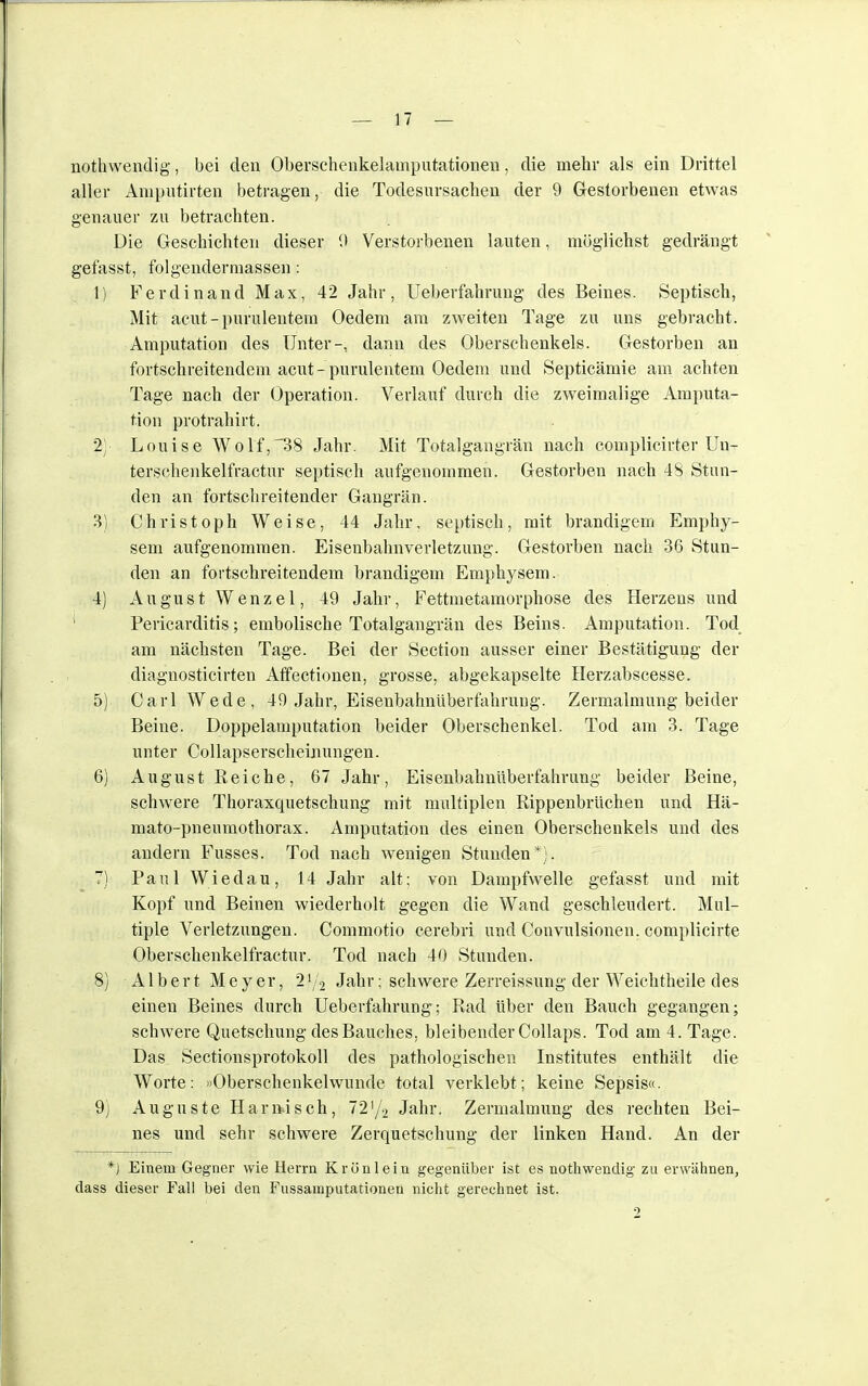 nothwendig, bei den Oberschenkelamputationen, die mehr als ein Drittel aller Amputirten betragen, die Todesursachen der 9 Gestorbenen etwas genauer zu betrachten. Die Geschichten dieser 0 Verstorbenen lauten, möglichst gedrängt gefasst, folgendennassen: 1) Ferdinand Max, 42 Jahr, Ueberfahrung des Beines. Septisch, Mit acut - purulentem Oedem am zweiten Tage zu uns gebracht. Amputation des Unter-, dann des Oberschenkels. Gestorben an fortschreitendem acut- purulentem Oedem und Septicämie am achten Tage nach der Operation. Verlauf durch die zweimalige Amputa- tion protrahirt. 2; Louise Wolf,38 Jahr. Mit Totalgangrän nach complicirter Un- terschenkelfractur septisch aufgenommen. Gestorben nach 4S Stun- den an fortschreitender Gangrän. 3) Christoph Weise, 44 Jahr, septisch, mit brandigem Emphy- sem aufgenommen. Eisenbahnverletzung. Gestorben nach 36 Stun- den an fortschreitendem brandigem Emphysem. 4) August Wenzel, 49 Jahr, Fettmetamorphose des Herzeus und Pericarditis; embolische Totalgangrän des Beins. Amputation. Tod am nächsten Tage. Bei der Section aussei* einer Bestätigung der diagnosticirten Affectionen, grosse, abgekapselte Herzabscesse. 5) Carl Wede, 49 Jahr, Eisenbahnüberfahrung. Zermalmung beider Beine. Doppelamputation beider Oberschenkel. Tod am 3. Tage unter Collapsersclieinungen. 6) August Reiche, 67 Jahr, Eisenbahnüberfahrung beider Beine, schwere Thoraxquetschung mit multiplen Rippenbrüchen und Hä- mato-pneumothorax. Amputation des einen Oberschenkels und des andern Fusses. Tod nach wenigen Stunden*). 7) Paul Wiedau, 14 Jahr alt; von Dampfwelle gefasst und mit Kopf und Beinen wiederholt gegen die Wand geschleudert. Mul- tiple Verletzungen. Commotio cerebri und Convulsionen. complicirte Oberschenkelfractur. Tod nach 40 Stunden. 8) Albert Meyer, 2f/$ Jahr; schwere Zerreissung der Weichtheile des einen Beines durch Ueberfahrung; Rad über den Bauch gegangen; schwere Quetschung des Bauches, bleibender Collaps. Tod am 4. Tage. Das Sectionsprotokoll des pathologischen Institutes enthält die Worte: »Oberschenkelwunde total verklebt; keine Sepsis«. 9) Auguste Harnisch, 72'/2 Jahr. Zermalmung des rechten Bei- nes und sehr schwere Zerquetschung der linken Hand. An der *J Einem Gegner wie Herrn Krün lein gegenüber ist es nothwendig zu erwähnen, dass dieser Fall bei den Fussamputationen nicht gerechnet ist.