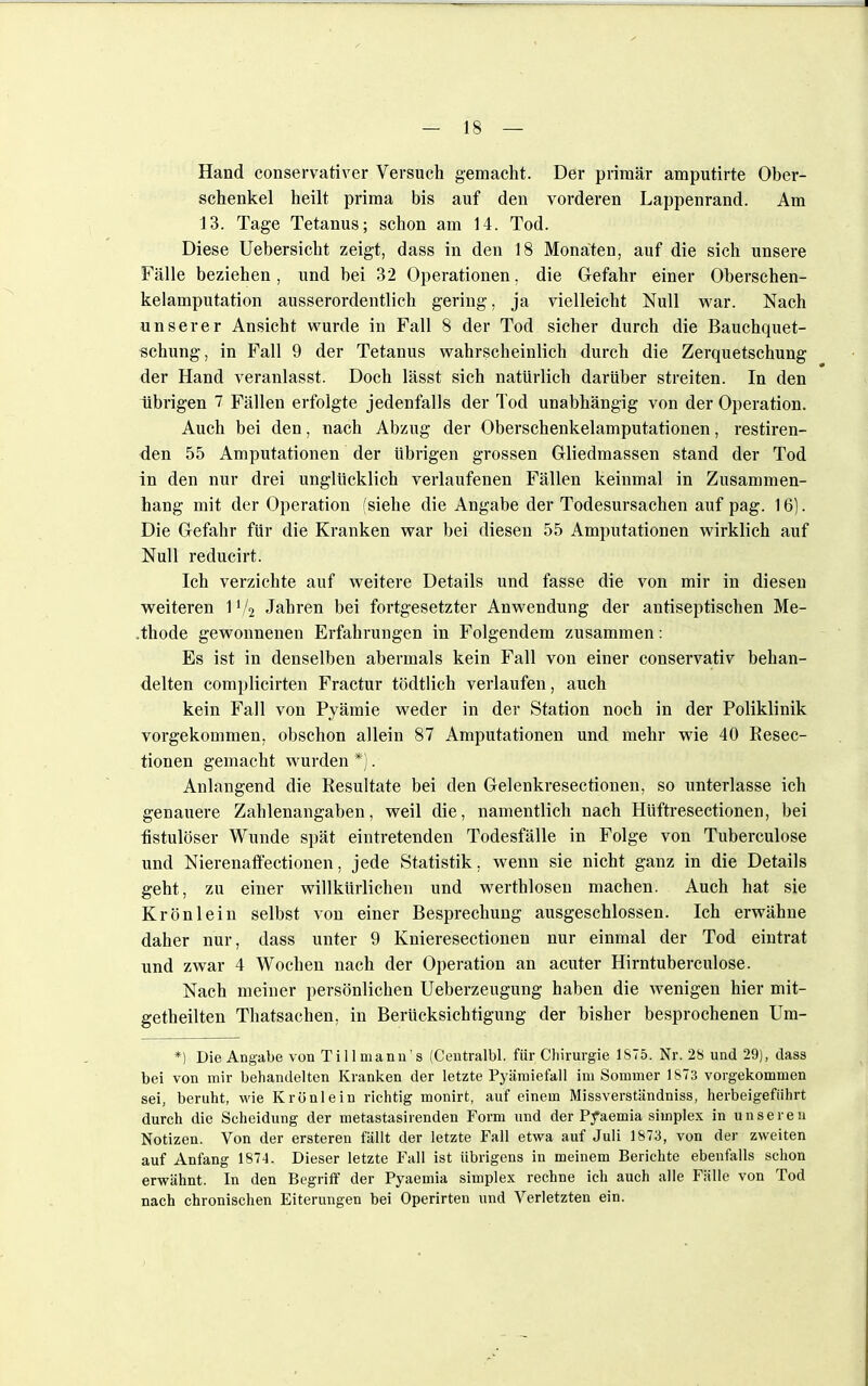 Hand conservativer Versuch gemacht. Der primär amputirte Ober- schenkel heilt prima bis auf den vorderen Lappenrand. Am 13. Tage Tetanus; schon am 14. Tod. Diese Uebersicht zeigt, dass in den 18 Monaten, auf die sich unsere Fälle beziehen, und bei 32 Operationen, die Gefahr einer Oberschen- kelamputation ausserordentlich gering, ja vielleicht Null war. Nach unserer Ansicht wurde in Fall 8 der Tod sicher durch die Bauchquet- schung, in Fall 9 der Tetanus wahrscheinlich durch die Zerquetschung der Hand veranlasst. Doch lässt sich natürlich darüber streiten. In den übrigen 7 Fällen erfolgte jedenfalls der Tod unabhängig von der Operation. Auch bei den, nach Abzug der Oberschenkelamputationen, restiren- den 55 Amputationen der übrigen grossen Gliedmassen stand der Tod in den nur drei unglücklich verlaufenen Fällen keinmal in Zusammen- hang mit der Operation (siehe die Angabe der Todesursachen auf pag. 16). Die Gefahr für die Kranken war bei diesen 55 Amputationen wirklich auf Null reducirt. Ich verzichte auf weitere Details und fasse die von mir in diesen weiteren 11/2 Jahren bei fortgesetzter Anwendung der antiseptischen Me- .thode gewonnenen Erfahrungen in Folgendem zusammen: Es ist in denselben abermals kein Fall von einer conservativ behan- delten complicirten Fractur tödtlich verlaufen, auch kein Fall von Pyämie weder in der Station noch in der Poliklinik vorgekommen, obschon allein 87 Amputationen und mehr wie 40 Resec- tionen gemacht wurden*). Anlangend die Resultate bei den Gelenkresectionen, so unterlasse ich genauere Zahlenangaben, weil die, namentlich nach Hüftresectionen, bei fistulöser Wunde spät eintretenden Todesfälle in Folge von Tuberculose und Nierenaffectionen, jede Statistik, wenn sie nicht ganz in die Details geht, zu einer willkürlichen und werthlosen machen. Auch hat sie Krön lein selbst von einer Besprechung ausgeschlossen. Ich erwähne daher nur, dass unter 9 Knieresectionen nur einmal der Tod eintrat und zwar 4 Wochen nach der Operation an acuter Hirntuberculose. Nach meiner persönlichen Ueberzeugung haben die wenigen hier mit- geteilten Thatsachen, in Berücksichtigung der bisher besprochenen Um- *) Die Angabe von Tillmann's (Centralbl. für Chirurgie 1875. Nr. 28 und 29), dass bei von mir behandelten Kranken der letzte Pyämiefall im Sommer 1873 vorgekommen sei, beruht, wie Krönlein richtig monirt, auf einem Missverständniss, herbeigeführt durch die Scheidung der metastasirenden Form und der Pyaemia simplex in unseren Notizen. Von der ersteren fällt der letzte Fall etwa auf Juli 1873, von der zweiten auf Anfang 1874. Dieser letzte Fall ist übrigens in meinem Berichte ebenfalls schon erwähnt. In den Begriff der Pyaemia simplex rechne ich auch alle Fälle von Tod nach chronischen Eiterungen bei Operirten und Verletzten ein.