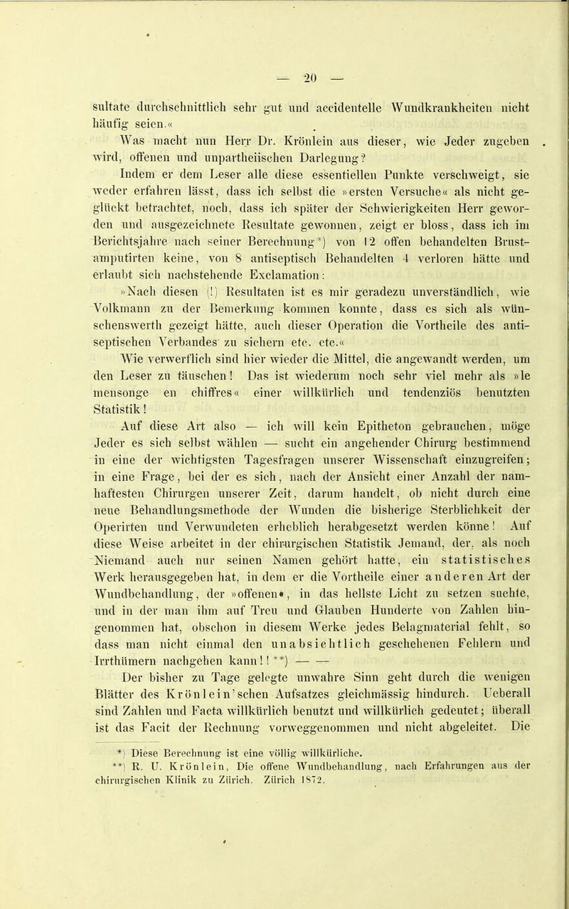 suitate durchschnittlich sehr gut und acciclentelle Wundkrankheiten nicht häufig seien.« Was macht nun Herr Dr. Krönlein aus dieser, wie Jeder zugeben wird, offenen und unparteiischen Darlegung? Indem er dem Leser alle diese essentiellen Punkte verschweigt, sie weder erfahren lässt, dass ich selbst die »ersten Versuche« als nicht ge- glückt betrachtet, noch, dass ich später der Schwierigkeiten Herr gewor- den und ausgezeichnete Resultate gewonnen, zeigt er bloss, dass ich im Berichtsjahre nach seiner Berechnung*) von 12 offen behandelten Brust- amputirten keine, von 8 antiseptisch Behandelten 4 verloren hätte und erlaubt sich nachstehende Exclamation: »Nach diesen (!) Resultaten ist es mir geradezu unverständlich, wie Volkmann zu der Bemerkung kommen konnte, dass es sich als wün- schenswerth gezeigt hätte, auch dieser Operation die Vortheile des anti- septischen Verbandes' zu siehern etc. etc.« Wie verwerflich sind hier wieder die Mittel, die angewandt werden, um den Leser zu täuschen! Das ist wiederum noch sehr viel mehr als »le mensonge en chiffres« einer willkürlich und tendenziös benutzten Statistik! Auf diese Art also — ich will kein Epitheton gebrauchen, möge Jeder es sich selbst wählen — sucht ein angehender Chirurg bestimmend in eine der wichtigsten Tagesfragen unserer Wissenschaft einzugreifen; in eine Frage, bei der es sich, nach der Ansicht einer Anzahl der nam- haftesten Chirurgen unserer Zeit, darum handelt, ob nicht durch eine neue Behandlungsmethode der Wunden die bisherige Sterblichkeit der Operirten und Verwundeten erheblich herabgesetzt werden könne! Auf diese Weise arbeitet in der chirurgischen Statistik Jemand, der. als noch Niemand auch nur seinen Namen gehört hatte, ein statistisches Werk herausgegeben hat, indem er die Vortheile einer anderen Art der Wundbehandlung, der »offenen«, in das hellste Licht zu setzen suchte, und in der man ihm auf Treu und Glauben Hunderte von Zahlen hin- genommen hat, obschon in diesem Werke jedes Belagmaterial fehlt, so dass man nicht einmal den unabsichtlich geschehenen Fehlern und Irrthümern nachgehen kann !! **) Der bisher zu Tage gelegte unwahre Sinn geht durch die wenigen Blätter des Krön 1 ein'sehen Aufsatzes gleichmässig hindurch. Ueberall sind Zahlen und Facta willkürlich benutzt und willkürlich gedeutet; überall ist das Facit der Rechnung vorweggenommen und nicht abgeleitet. Die *) Diese Berechnung ist eine völlig willkürliche. **) R. U. Krön lein, Die offene Wundbehandlung, nach Erfahrungen aus der chirurgischen Klinik zu Zürich. Zürich 1872.