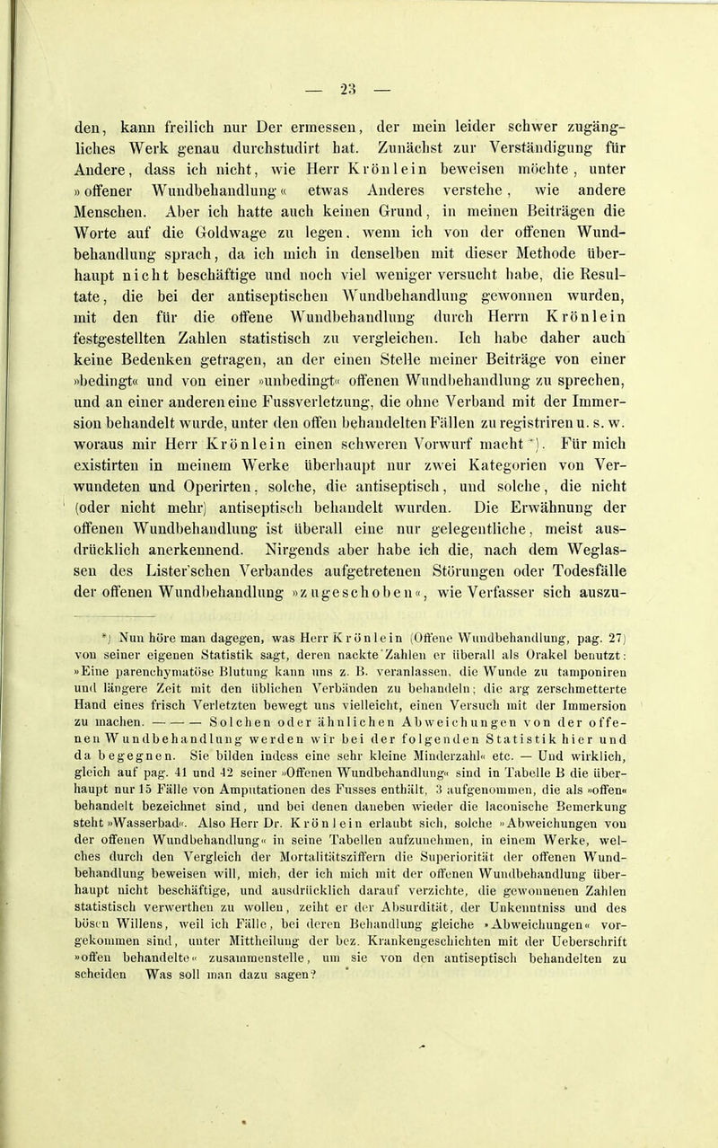 den, kann freilich nur Der ermessen, der mein leider schwer zugäng- liches Werk genau durchstudirt hat. Zunächst zur Verständigung für Andere, dass ich nicht, wie Herr Krön lein beweisen möchte, unter »offener Wundbehandlung« etwas Anderes verstehe, wie andere Menschen. Aber ich hatte auch keinen Grund, in meinen Beiträgen die Worte auf die Goldwage zu legen, wenn ich von der offenen Wund- behandlung sprach, da ich mich in denselben mit dieser Methode über- haupt nicht beschäftige und noch viel weniger versucht habe, die Resul- tate , die bei der antiseptischen Wundbehandlung gewonnen wurden, mit den für die offene Wundbehandlung durch Herrn Krönlein festgestellten Zahlen statistisch zu vergleichen. Ich habe daher auch keine Bedenken getragen, an der einen Stelle meiner Beiträge von einer «bedingt« und von einer »unbedingt« offenen Wundbehandlung zu sprechen, und an einer anderen eine Fussverletzung, die ohne Verband mit der Immer- sion behandelt wurde, unter den offen behandelten Fällen zu registriren u. s. w. woraus mir Herr Krön lein einen schweren Vorwurf macht'). Für mich existirten in meinem Werke überhaupt nur zwei Kategorien von Ver- wundeten und Operirten. solche, die antiseptisch, und solche, die nicht (oder nicht mehr) antiseptisch behandelt wurden. Die Erwähnung der offenen Wundbehandlung ist überall eine nur gelegentliche, meist aus- drücklich anerkennend. Nirgends aber habe ich die, nach dem Weglas- sen des Listerschen Verbandes aufgetretenen Störungen oder Todesfälle der offenen Wundbehandlung »zugeschoben«, wie Verfasser sich auszu- *J Nun höre man dagegen, was Herr Krön lein (Offene Wundbehandlung, pag. 27) von seiner eigenen Statistik sagt, deren nackte'Zahlen er überall als Orakel benutzt: »Eine parenchymatöse Blutung kann uns z. B. veranlassen, die Wunde zu tamponiren und längere Zeit mit den üblichen Verbänden zu behandeln; die arg zerschmetterte Hand eines frisch Verletzten bewegt uns vielleicht, einen Versuch mit der Immersion zu machen. Solchen oder ähnlichen Abweichungen von der offe- nen Wundbehandlung werden wir bei der folgenden Statistik hier und da begegnen. Sie bilden indess eine sehr kleine Minderzahl« etc. — Und wirklich, gleich auf pag. 41 und 42 seiner »Offenen Wundbehandlung« sind in Tabelle B die über- haupt nur 15 Fälle von Amputationen des Fusses enthält, 3 aufgenommen, die als »offen« behandelt bezeichnet sind, und bei denen daneben wieder die laconische Bemerkung steht »Wasserbad«. Also Herr Dr. Krön lein erlaubt sich, solche »Abweichungen von der offenen Wundbehandlung« in seine Tabellen aufzunehmen, in einem Werke, wel- ches durch den Vergleich der Mortalitätsziffern die Superiorität der offenen Wund- behandlung beweisen will, mich, der ich mich mit der offenen Wundbehandlung über- haupt nicht beschäftige, und ausdrücklich darauf verzichte, die gewonnenen Zahlen statistisch verwerthen zu wollen, zeiht er der Absurdität, der Unkenntniss und des bösen Willens, weil ich Fälle, bei deren Behandlung gleiche »Abweichungen« vor- gekommen sind, unter Mittheiluug der bez. Krankengeschichten mit der Ueberschrift »offen behandelte« zusammenstelle, um sie von den antiseptisch behandelten zu scheiden Was soll man dazu sagen?