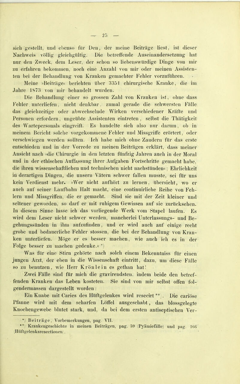 sich gestellt, und ebenso für Den, der meine Beiträge liest. ist dieser Nachweis völlig gleichgültig. Die betreffende Auseinandersetzung hat nur den Zweck, dem Leser, der schon so liebenswürdige Dinge von mir zu erfahren bekommen, noch eine Anzahl von mir oder meinen Assisten- ten bei der Behandlung von Kranken gemachter Fehler vorzuführen. Meine «Beiträge« berichten über 3351 chirurgische Kranke, die im Jahre 1873 von mir behandelt wurden. Die Behandlung einer so grossen Zahl von Kranken ist, ohne dass Fehler. unterliefen. nicht denkbar. zumal gerade die schwersten Fälle das gleichzeitige oder abwechselnde Wirken verschiedener Kräfte und Personen erfordern, ungeübte Assistenten eintreten , selbst die Thätigkeit des Wartepersonals eingreift. Es handelte sich also nur darum, ob in meinem Bericht solche vorgekommene Fehler und Missgriffe erörtert, oder verschwiegen werden sollten. Ich habe mich ohne Zaudern für das erste entschieden und in der Vorrede zu meinen Beiträgen erklärt, dass meiner Ansicht nach »die Chirurgie in den letzten fünfzig Jahren auch in der Moral und in der ethischen Auffassung ihrer Aufgaben Fortschritte gemacht habe, die ihren wissenschaftlichen und technischen nicht nachstünden«: Ehrlichkeit iü derartigen Dingen, die unsern Vätern schwer fallen musste, sei für uns kein Verdienst mehr. »Wer nicht aufhört zu lernen, übersieht, wo er auch auf seiner Laufbahn Halt macht, eine continuirliche Reihe von Feh- lern und Missgriffen, die er gemacht. Sind sie mit der Zeit kleiner und seltener geworden, so darf er mit ruhigem Gewissen auf sie zurücksehen. In diesem Sinne lasse ich das vorliegende Werk vom Stapel laufen. Es wird dem Leser nicht schwer werden, mancherlei Unterlassungs- und Be- gehungssünden in ihm aufzufinden, und er wird auch auf einige recht grobe und bedauerliche Fehler stossen, die bei der Behandlung von Kran- ken unterliefen. Möge er es besser machen, wie auch ich es in der Folge besser zu machen gedenke.« *) Was für eine Stirn gehörte nach solch einem Bekenntniss für einen jungen Arzt, der eben in die Wissenschaft eintritt, dazu, um diese Fälle so zu benutzen, wie Herr Krön lein es gethan hat! Zwei Fälle sind für mich die gravirendsten, indem beide den betref- fenden Kranken das Leben kosteten. Sie sind von mir selbst offen fol- gendermassen dargestellt worden: Ein Knabe mit Caries des Hüftgelenkes wird resecirt **). Die cariöse Pfanne wird mit dem scharfen Löffel ausgeschabt, das blossgelegte Knochengewebe blutet stark, und, da bei dem ersten antiseptischen Ver- *) Beiträge, Vorbemerkungen, pag. VII. ** Krankengeschichte in meinen Beiträgen, pag. 59 (Pyämiefälle) und pag. 166 Hüftgelenksresectionen .