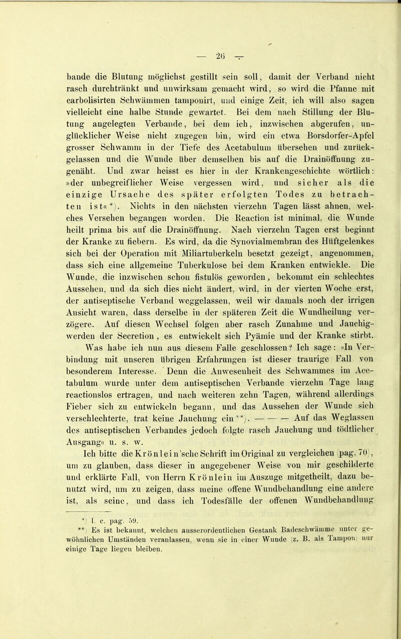 bände die Blutung möglichst gestillt sein soll, damit der Verband nicht rasch durchtränkt und unwirksam gemacht wird, so wird die Pfanne mit carbolisirten Schwämmen tamponirt, und einige Zeit, ich will also sagen vielleicht eine halbe Stunde gewartet. Bei dem nach Stillung der Blu- tung angelegten Verbände, bei dem ich, inzwischen abgerufen, un- glücklicher Weise nicht zugegen bin, wird ein etwa Borsdorfer-Apfel grosser Schwamm in der Tiefe des Acetabulum übersehen und zurück- gelassen und die Wunde über demselben bis auf die Drainöffnung zu- genäht. Und zwar heisst es hier in der Krankengeschichte wörtlich: »der unbegreiflicher Weise vergessen wird, und sicher als die einzige Ursache des später erfolgten Todes zu betrach- ten ist«*). Nichts in den nächsten vierzehn Tagen lässt ahnen, wel- ches Versehen begangen worden. Die Beaction ist minimal, die Wunde heilt prima bis auf die Drainöffnung. Nach vierzehn Tagen erst beginnt der Kranke zu fiebern. Es wird, da die Synovialmembran des Hüftgelenkes sich bei der Operation mit Miliartuberkeln besetzt gezeigt, angenommen, dass sich eine allgemeine Tuberkulose bei dem Kranken entwickle. Die Wunde, die inzwischen schon fistulös geworden, bekommt ein schlechtes Aussehen, und da sich dies nicht ändert, wird, in der vierten Woche erst, der antiseptische Verband weggelassen, weil wir damals noch der irrigen Ansicht waren, dass derselbe in der späteren Zeit die Wundheilung ver- zögere. Auf diesen Wechsel folgen aber rasch Zunahme und Jauchig- werden der Secretion , es entwickelt sich Pyämie und der Kranke stirbt. Was habe ich nun aus diesem Falle geschlossen ? Ich sage: »In Ver- bindung mit unseren übrigen Erfahrungen ist dieser traurige Fall von besonderem Interesse. Denn die Anwesenheit des Schwammes im Ace- tabulum wurde unter dem antiseptischen Verbände vierzehn Tage lang reactionslos ertragen, und nach weiteren zehn Tagen, während allerdings Fieber sich zu entwickeln begann, und das Aussehen der Wunde sich verschlechterte, trat keine Jauchung ein**). Auf das Weglassen des antiseptischen Verbandes jedoch folgte rasch Jauchung und tödtlicher Ausgang« u. s. w. Ich bitte die Krönl ei n'sche Schrift im Original zu vergleichen fpag. 70), um zu glauben, dass dieser in angegebener Weise von mir geschilderte und erklärte Fall, von Herrn Krönlein im Auszuge mitgetheilt, dazu be- nutzt wird, um zu zeigen, dass meine offene Wundbehandlung eine andere ist, als seine, und dass ich Todesfälle der offenen Wundbehandlung *) l. c. pag. 59. **) Es ist bekannt, welchen ausserordentlichen Gestank Badeschwämme unter ge- wöhnlichen Uniständen veranlassen, wenn sie in einer Wunde (z. B. als Tampon; nur einige Tage liegen bleiben.