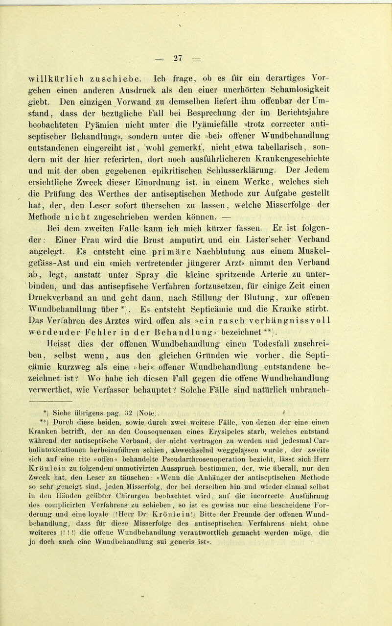 \ — 27 — willkürlich zuschiebe. Ich frage, ob es für ein derartiges Vor- gehen einen anderen Ausdruck als den einer unerhörten Schamlosigkeit giebt. Den einzigen Vorwand zu demselben liefert ihm offenbar der Um- stand, dass der bezügliche Fall bei Besprechung der im Berichtsjahre beobachteten Pyämien nicht unter die Pyämiefälle »trotz correcter anti- septischer Behandlung«, sondern unter die »bei« offener Wundbehandlung entstandenen eingereiht ist, wohl gemerkt', nicht etwa tabellarisch, son- dern mit der hier referirten, dort noch ausführlicheren Krankengeschichte und mit der oben gegebenen epikritischen Schlusserklärung. Der Jedem ersichtliche Zweck dieser Einordnung ist. in einem Werke, welches sich die Prüfung des Werthes der antiseptischen Methode zur Aufgabe gestellt hat, der, den Leser sofort übersehen zu lassen, welche Misserfolge der Methode nicht zugeschrieben werden können. — Bei dem zweiten Falle kann ich mich kürzer fassen. Er ist folgen- der : Einer Frau wird die Brust amputirt und ein Lister'scher Verband angelegt. Es entsteht eine primäre Nachblutung aus einem Muskel- gefäss-Ast und ein »mich vertretender jüngerer Arzt« nimmt den Verband ab, legt, anstatt unter Spray die kleine spritzende Arterie zu unter- binden, und das antiseptische Verfahren fortzusetzen, für einige Zeit einen Druckverband an und geht dann, nach Stillung der Blutung, zur offenen Wundbehandlung über*). Es entsteht Septicämie und die Kranke stirbt. Das Verlähren des Arztes wird offen als »ein rasch verhängnissvoll werdender Fehler in der Behandlung« bezeichnet**). Heisst dies der offenen Wundbehandlung einen Todesfall zuschrei- ben, selbst wenn, aus den gleichen Gründen wie vorher, die Septi- cämie kurzweg als eine »bei« offener Wundbehandlung entstandene be- zeichnet ist ? Wo habe ich diesen Fall gegen die offene Wundbehandlung verwerthet, wie Verfasser behauptet ? Solche Fälle sind natürlich unbrauch- *) Siehe übrigens pag. 32 (Note). ' **) Durch diese beiden, sowie durch zwei weitere Fälle, von denen der eine einen Kranken betrifft, der an den Consequenzen eines Erysipeles starb, welches entstand während der antiseptische Verband, der nicht vertragen zu werden und jedesmal Car- bolintoxicationen herbeizufuhren schien, abwechselnd weggelassen wurde, der zweite sich auf eine rite »offen« behandelte Pseudarthrosenoperation bezieht, lässt sich Herr Krönlein zu folgendem unmotivirten Ausspruch bestimmen, der, wie überall, nur den Zweck hat, den Leser zu täuschen: »Wenn die Anhänger der antiseptischen Methode so sehr geneigt sind, jeden Misserfolg, der bei derselben hin und wieder einmal selbst in den Händen geübter Chirurgen beobachtet wird, auf die incorrecte Ausführung des couiplicirten Verfahrens zu schieben, so ist es gewiss nur eine bescheidene For- derung und eine loyale (!Hcrr Dr. Krünlein!) Bitte der Freunde der offenen Wund- behandlung, dass für diese Misserfolge des antiseptischen Verfahrens nicht ohne weiteres (!!!) die offene Wundbehandlung verantwortlich gemacht werden möge, die ja doch auch eine Wundbehandlung sui generis ist«.