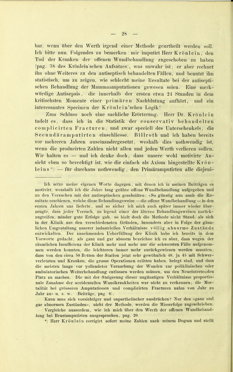 bar. wenn über den Werth irgend einer Methode geurtheilt werden soll. Ich bitte nun. Folgendes zu bemerken: mir imputirt Herr Krönlein, den Tod der Kranken der offenen Wundbehandlung zugeschoben zu haben (pag. 38 des Krönlein'schen Aufsatzes), was unwahr ist: er aber rechnet ihn ohne Weiteres zu den antiseptisch behandelten Fällen, und benutzt ihn statistisch, um zu zeigen, wie schlecht meine Resultate bei der antisepti- schen Behandlung der Mammaamputationen gewesen seien. Eine merk- würdige Antisepsis, die innerhalb der ersten etwa 24 Stunden in dem kritischsten Momente einer primären Nachblutung aufhört, und ein interessantes Specimen der Krönlein'schen Logik! Zum Schluss noch eine sachliche Erörterung. Herr Dr. Krön lein tadelt es, dass ich in die Statistik der conservativ behandelten complicirten Fracturen, und zwar speciell des Unterschenkels, die Secundäramputirten einschliesse. Billroth und ich haben bereits vor mehreren Jahren auseinandergesetzt, weshalb dies nothwendig ist, wenn die producirten Zahlen nicht allen und jeden Werth verlieren sollen. Wir halten es — und ich denke doch, dass unsere wohl motivirte An- sicht eben so berechtigt ist, wie die einfach als Axiom hingestellte Krön- leins*) — für durchaus nothwendig. den Primäramputirten alle diejeni- Ich setze meine eigenen Worte dagegen, mit denen ich in ineinen Beiträgen es motivirt, wesshalb ich die Jahre lang geübte offene Wundbehandlung aufgegeben und zu den Versuchen mit der antiseptischen geschritten: »So günstig nun auch die Re- sultate erschienen, welche diese Behandlungsweise — die offene Wundbehandlung — in den ersten Jahren uns lieferte, und so sicher ich mich auch später immer wieder über- zeugte, dass jeder Versuch, zu irgend einer der älteren Behandlungsweisen zurück- zugreifen, minder gute Erfolge gab, so hielt doch die Methode nicht Stand, als sich in der Klinik aus den verschiedensten Gründen, besonders aber in Folge der gänz- lichen Umgestaltung unserer industriellen Verhältnisse völlig abnorme Zustände entwickelten. Der zunehmenden Ueberfüllung der Klinik habe ich bereits in dem Vorworte gedacht; als ganz und gar abnorm bezeichne ich es aber, dass wegen der räumlichen Insufficienz der Klinik mehr und mehr nur die schwersten Fälle aufgenom- men werden konnten, die leichteren immer mehr zurückgewiesen werden mussten; dass von den circa 50 Betten der Station jetzt sehr gewöhnlich 40, ja 45 mit Schwer- verletzten und Kranken, die grosse Operationen erlitten haben, belegt sind, und dass die meisten lange vor vollendeter Vernarbung der Wunden zur poliklinischen oder ambulatorischen Weiterbehandlung entlassen werden müssen, um den Neueintretenden Platz zu machen. Die mit der Steigerung dieser ungünstigen Verhältnisse proportio- nale Zunahme der accidentellen Wundkrankheiten war nicht zu verkennen; die Mor- talität bei grösseren Amputationen und complicirten Fracturen nahm von Jahr zu Jahr zu« u. s. w. (Beiträge, pag. 6). Kann man sich vorsichtiger und unparteiischer ausdrücken? Nur den »ganz und gar abnormen Zuständen«, nicht der Methode, werden die Misserfolge zugeschrieben. Vergleiche ausserdem, wie ich mich über den Werth der offenen Wundbehand- lung bei Brustamputirten ausgesprochen, pag. 20. *) Herr Krön lein corrigirt sofort meine Zahlen nach seinem Dogma und stellt