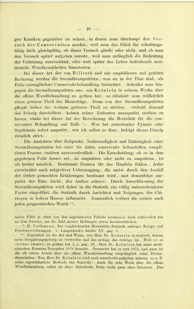 gen Kranken gegenüber zu setzen, in denen man überhaupt den Ver- such der Conservation machte, weil man das Glied für erhaltungs- fähig hielt, gleichgültig, ob dieser Versuch glückt oder nicht, und ob man den Versuch später aufgeben musste, weil man anfänglich die Bedeutung der Verletzung unterschätzt, oder weil später das Leben bedrohende acci- dentelle Wundkrankheiten hinzutraten. Bei dieser Art der von Billroth und mir empfohlenen und geübten Rechnung werden die Secundäramputirten, was sie in der That sind, als Fälle verunglückter Conservativbehandlung betrachtet. Scheidet man hin- gegen die Secundäramputirten aus, wieKrönlein in seinem Werke über die offene Wundbehandlung es gethan hat, so eliminirt man willkürlich einen grossen Theil der Misserfolge. Denn von den Secundäramputirten pflegte bisher der weitaus grössere Theil zu sterben. »Sobald Jemand das Princip durchführte , keinen seiner Patienten unamputirt sterben zu lassen, sänke bei dieser Art der Berechnung die Mortalität für die con- servative Behandlung auf Null« *). Wer bei eintretender Pyämie oder Septicämie sofort amputirt, wie ich selbst es thue, befolgt dieses Princip ziemlich strict. Die Ansichten über Zeitpunkt, Notwendigkeit und Zulässigkeit einer Secundäramputation bei einer bis dahin conservativ behandelten conipli- cirten Fractur, variiren ausserordentlich. Die Entscheidung, ob es in dem gegebenen Falle besser sei, zu amputiren oder nicht zu amputiren, ist oft höchst misslich. Bestimmte Normen für das Handeln fehlen. Jeder entscheidet nach subjectiver Ueberzeugung, die meist durch den Ausfall der früher gemachten Erfahrungen bestimmt wird , und demzufolge am- putirt der Eine leicht, der Andere schwer. Durch Ausschliessung der Secundäramputirten wird daher in die Statistik ein völlig unberechenbarer Factor eingeführt, die Statistik durch Ansichten und Neigungen des Chi- rurgen in hohem Maasse influencirt. Namentlich verliert die erstere auch jeden prognostischen Werth **). meine Fülle in einer von ihm abgeänderten Tabelle zusammen, doch schliesslich nur zu dem Zwecke, um die Zahl meiner Heilungen etwas herabzudrücken. *] R. Volk mann, Zur vergleichenden Mortalitäts-Statistik analoger Kriegs-und Friedensverletzungen v. Langenbeck's Archiv XV. pag. 5. **) Ergötzlich ist die Art und Weise, wie Herr Dr. Krünlein es motivirt, warum mein Gruppirungspnncip zu verwerfen und das seinige das richtige ist. Weil er es »bisher immer« so gethan hat (1. c. pag. 32). Herr Dr. Krönlein hat seine inedi- cinischen Examina November 1870 beendet. Promovirt hat er erst 1872, und zwar ist die oft citirte Arbeit über die offene Wundbehandlung ursprünglich seine Doctor- dissertation ! Nun, Herr Dr. Krönlein wird noch mancherlei aufgeben müssen, so z. B. seine eigenthiimliche Methode der Statistik! Auch für sein Werk über die offene Wundbehandlung selbst ist diese historische Notiz nicht ganz ohne Interesse. Das