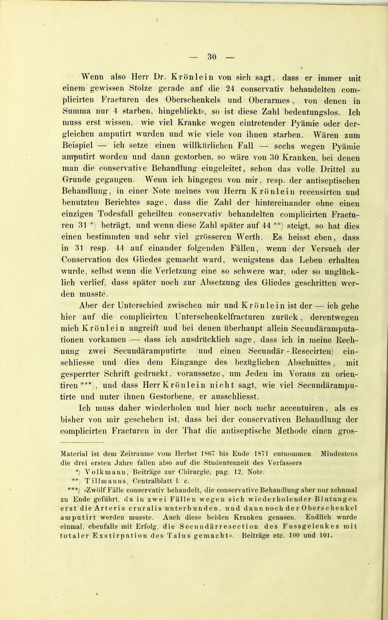 Wenn also Herr Dr. Krön lein von sich sagt, dass er immer mit einem gewissen Stolze gerade auf die 24 conservativ behandelten com- plicirten Fracturen des Oberschenkels und Oberarmes, von denen in Summa nur 4 starben, hingeblickt«, so ist diese Zahl bedeutungslos. Ich muss erst wissen, wie viel Kranke wegen eintretender Pyämie oder der- gleichen amputirt wurden und wie viele von ihnen starben. Wären zum Beispiel — ich setze einen willkürlichen Fall — sechs wegen Pyämie amputirt worden und dann gestorben, so wäre von 30 Kranken, bei denen man die conservative Behandhing eingeleitet, schon das volle Drittel zu Grunde gegangen. Wenn ich hingegen von mir, resp. der antiseptischen Behandlung, in einer Note meines von Herrn Krönlein recensirteu und benutzten Berichtes sage, dass die Zahl der hintereinander ohne einen einzigen Todesfall geheilten conservativ behandelten complicirten Fractu- ren 31 *) beträgt, und wenn diese Zahl später auf 44**) steigt, so hat dies einen bestimmten und sehr viel grösseren Werth. Es heisst eben, dass in 31 resp. 44 auf einander folgenden Fällen, wenn der Versuch der Conservation des Gliedes gemacht ward, wenigstens das Leben erhalten wurde, selbst wenn die Verletzung eine so schwere war, oder so unglück- lich verlief, dass später noch zur Absetzung des Gliedes geschritten wer- den musste. Aber der Unterschied zwischen mir und K r ö n 1 e i n ist der — ich gehe hier auf die complicirten Unterschenkelfracturen zurück, derentwegen mich Krönlein angreift und bei denen überhaupt allein Secundäramputa- tionen vorkamen — dass ich ausdrücklich sage, dass ich in meine Rech- nung zwei Secundäramputirte (und einen Secundär - Resecirten) ein- schliesse und dies dem Eingange des bezüglichen Abschnittes, mit gesperrter Schrift gedruckt. voraussetze, um Jeden im Voraus zu orien- tiren***), und dass Herr Krön lein nicht sagt, wie viel Secundärampu- tirte und unter ihnen Gestorbene, er ausschliesst. Ich muss daher wiederholen und hier noch mehr accentuiren, als es bisher von mir geschehen ist, dass bei der conservativen Behandlung der complicirten Fracturen in der That die antiseptische Methode einen gros- Material ist dem Zeiträume vom Herbst 1S67 bis Ende 1871 entnommen. Mindestens die drei ersten Jahre fallen also auf die Studentenzeit des Verfassers *) Volkmann, Beiträge zur Chirurgie, pag. 12, Note. **) Tillmanns, Centraiblatt 1. c. ***) »Zwölf Fälle conservativ behandelt, die conservative Behandlung aber nur zehnmal zu Ende geführt, da in zwei Fällen wegen sich wiederholender Blutungen erst dieArteria cruralis unterbunden, und dann noch de r 0 bers c henkel amputirt werden musste. Auch diese beiden Kranken genasen. Endlich wurde einmal, ebenfalls mit Erfolg, die Secundärresection des Fussgelenkes mit totaler Exstirpation des Talus gemacht«. Beiträge etc. 100 und 101.