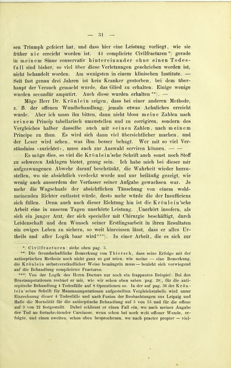 sen Triumph gefeiert hat, und dass hier eine Leistung vorliegt, wie sie früher nie erreicht worden ist. 44 complicirte Civilfracturen*) gerade in meinem Sinne conservativ hintereinander ohne einen Todes- fall sind bisher, so viel über diese Verletzungen geschrieben worden ist, nicht behandelt worden. Am wenigsten in einem klinischen Institute. — Seit fast genau drei Jahren ist kein Kranker gestorben, bei dem über- haupt der Versuch gemacht wurde, das Glied zu erhalten. Einige wenige wurden secundär amputirt. Auch diese wurden erhalten **). — Möge Herr Dr. Krön lein zeigen, dass bei einer anderen Methode, z. B. der offenen Wundbehandlung, jemals etwas Aehnliches erreicht wurde. Aber ich muss ihn bitten, dann nicht bloss meine Zahlen nach seinem Princip tabellarisch umzustellen und zu corrigiren, sondern des Vergleiches halber dasselbe auch mit seinen Zahlen, nach meinem Principe zu thun. Es wird sich dann viel Ubersichtlicher machen, und der Leser wird sehen, was ihm besser behagt. Wer mit so viel Ver- ständniss »zurichtet«, muss auch zur Auswahl serviren können. Es möge dies, so viel die Krönlein'sche Schrift auch sonst noch Stoff zu schweren Anklagen bietet, genug sein. Ich habe mich bei dieser mir aufgezwungenen Abwehr darauf beschränkt, die Wahrheit wieder herzu- stellen, wo sie absichtlich verdeckt wurde und nur beiläufig gezeigt, wie wenig auch ausserdem der Verfasser seiner Aufgabe gewachsen war. Je mehr die Wagschaale der absichtlichen Täuschung von einem wohl- meinenden Richter entlastet würde, desto mehr würde die der Insuffizienz sich füllen. Denn auch nach dieser Richtung hin ist die Krönlein'sche Arbeit eine in unseren Tagen unerhörte Leistung. Unerhört insofern, als sich ein junger Arzt, der sich specieller mit Chirurgie beschäftigt, durch Leidenschaft und den Wunsch seiner Erstlingsarbeit in ihren Resultaten ein ewiges Leben zu sichern, so weit hinreissen lässt, dass er alles Ur- theils und aller Logik baar wird***). In einer Arbeit, die es sich zur *) Civilfracturen: siehe oben pag. 5. **) Die freundschaftliche Bemerkung von Thiersch, dass seine Erfolge mit der antiseptischen Methode noch nicht ganz so gut seien, wie meine — eine Bemerkung, die Krönlein selbstverständlicher Weise bemängeln muss — bezieht sich vorwiegend auf die Behandlung complicirter Fracturen. ***) Von der Logik des Herrn Doctors nur noch ein frappantes Beispiel: Bei den Brustamputationen rechnet er mir, wie wir schon oben sahen (pag. 20), für die anti- septische Behandlung 4 Todesfälle auf 8 Operationen an. In der auf pag. 36 der Krön- lein'sehen Schrift für Mammaamputationen aufgestellten Vergleichstabelle wird unter Einrechnung dieser 4 Todesfälle und nach Fusion der Beobachtungen aus Leipzig und Halle die Mortalität für die antiseptische Behandlung auf 5 von 13 und für die offene auf 3 von 22 festgestellt. Dabei schliesst er einen Fall ein, wo nach meiner Angabe der Tod an fortschreitender Carcinose, wenn schon bei noch weit offener Wunde, er- folgte, und einen zweiten, schon oben besprochenen, wo nach praeter propter — viel-
