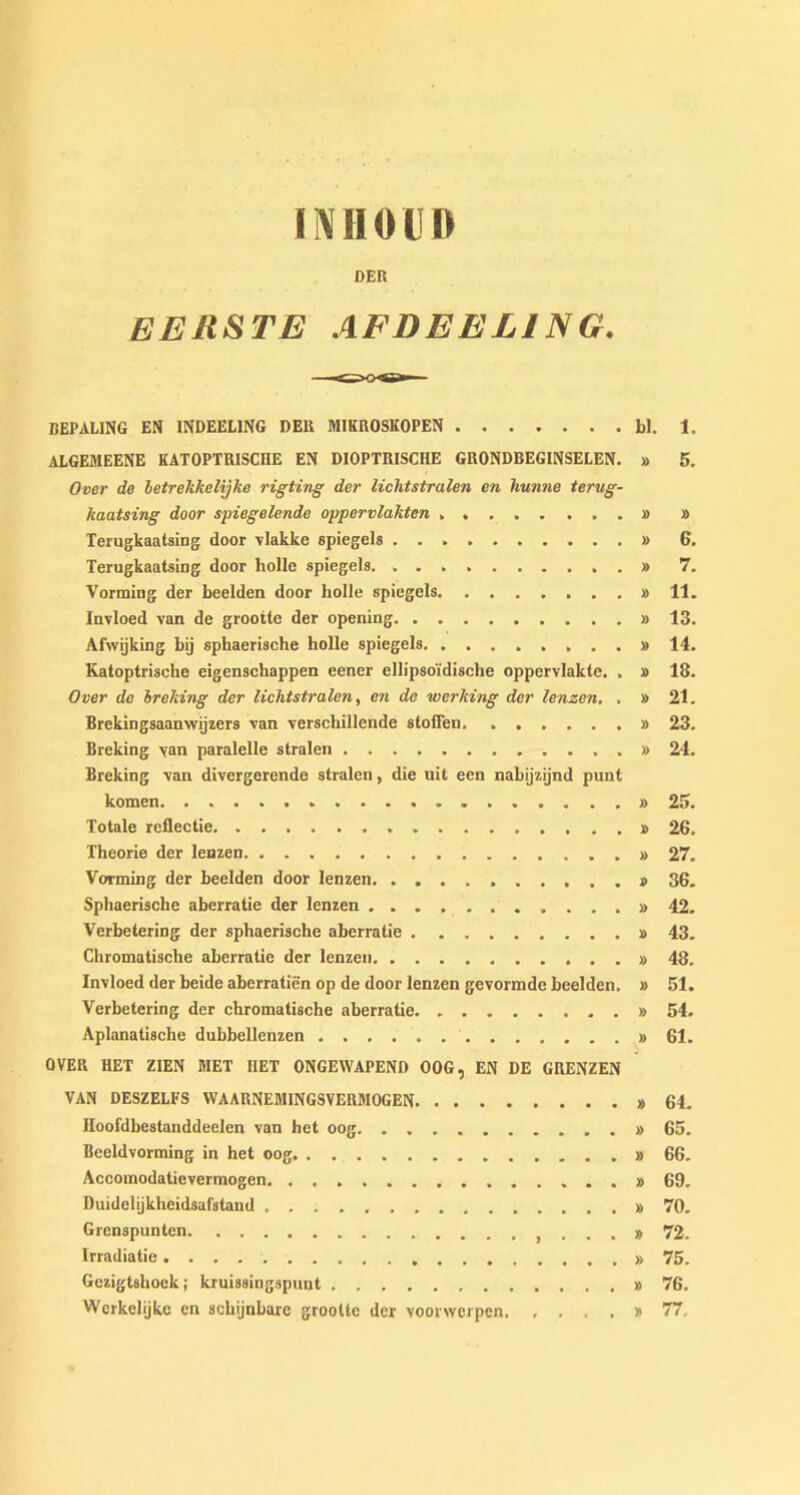 DER EERSTE AFDEEL1NG. BEPALING EN 1NDEEL1NG DER MIKROSKOPEN bl. 1. ALGEMEENE KATOPTRISCHE EN DIOPTRISCHE GRONDBEGINSELEN. » 5. Over de betrekkelijke rigting der lichtstralen en lmnne terug- kaatsing door spiegelende oppervlakten . » » Terugkaatsing door vlakke spiegels » 6. Terugkaatsing door holle spiegels » 7. Vorming der beelden door holle spiegels » 11. Invloed van de grootte der opening » 13. Afwijking bij sphaerische holle spiegels » 14. Katoptrische eigenschappen eener ellipsoi'dische oppervlakte. . » 18. Over de breking der lichtstralen, en de working der lenzen. , » 21. Brekingsaanwijzers van verschillende stoiTen. » 23. Breking yan paralelle stralen » 24. Breking van divergerende stralen, die uit een nabijzijnd punt komen 25. Totale reflectie 26. Theorie der lenzen » 27. Vorming der beelden door lenzen >.....» 36. Sphaerische aberratie der lenzen ............ 42. Verbetering der sphaerische aberratie # 43. Chromatische aberratie der lenzen » 48. Invloed der beide aberratien op de door lenzen gevormde beelden. » 51. Verbetering der chromatische aberratie » 54. Aplanatische dubbellenzen » 61. OVER HET ZIEN MET IIET ONGEWAPEND OOG, EN DE GRENZEN VAN DESZELFS WAARNEM1NGSVERM0GEN » 64. Hoofdbestanddeelen van het oog » 65. Beeldvorming in het oog » 66. Accomodatievermogen 69. Duidelijkheidsafstand » 70. Grenspunten . . . » 72. Irradiatie » 75. Gezigtshoek; kruissingspunt » 76. Werkelijke en schijnbare grootte der voorwerpen * 77,