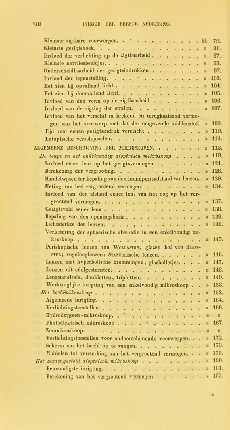 VUi INHOUD DER EERSTE AFDEEL1MO. Kleinste zigtbare voorwerpen. . • bl. 79. Kleinste gezigtshoek » 81. Invloed der verlichting op de zigtbaarheid » 87.. Kleinste netvliesbeeldjes » 95. Onderscheidbaarheid der gezigtsindrukken » 97. Invloed der tegenstelling. . , . ' » 103. Het zien bij opvallend licht 104. Het zien bij doorvallend licht » 105. Invloed van den vorm op de zigtbaarheid » 106. Invloed van de rigting der stralen » 107. Invloed van het verschil in brekend en terugkaatsend vermo- gen van het voorwerp met dat der omgevende middenstof. » 108. Tijd voor eenen gezigtsindruk vereischt 110; Entoptische verschijnselen. » 111. ALGEMEENE BESCIIRIJVING DER MIKUOSKOPEN » 118. De loupe en het enkelvoudig dioptrisch mikroskoop . . . . » 119. Invloed eener lens op het gezigtsvermogen » 121. Berekening der vergrooting » 126. Handelwijzen ter bepaling yan den brandpuntsafstand van lenzen. » 129. Meting van het vergrootend vermogen » 134. Invloed van den afstand eener lens van het oog op het ver- grootend vermogen » 137. Gezigtsveld eener lens » 138. Bepaling van den openingshoek » 139. lichtsterkte der lenzen. » 141. Verbetering der sphaerische aberratie in een enkelvoudig mi- kroskoop » 145. Periskopische lenzen van Wollaston; glazen bol van Brew- ster; vogelooglenzen; STANnopEsche lenzen » 146. Lenzen met hyperbolische krommingen; glasbolletjes. ...» 147. Lenzen uit edelgesteenten 148. Lenzenstelsels, doubletten, tripletten » 149. Werktuiglijke inrigting van een enkelvoudig mikroskoop . . » 158. Het keeldmikroskoop ...» 162. Algemeene inrigting 164. Verlichtingstoestellen » 166. Hydrooxygeen - mikroskoop. . . . » » Photoelektrisch mikroskoop .... * » 167. Zonmikroskoop » » Verlichtingstoestellen voor ondoorschijnende voorwerpen. . . » 172. Sclierm om het beeld op te vangen » 173. Middelen tot versterking van het vergrootend vermogeu. . . » 175. net zamengesteld dioptrisch mikroskoop » 180. Eenvoudigste inrigting » 181. Berekening van het vergrootend vermogen » 183.