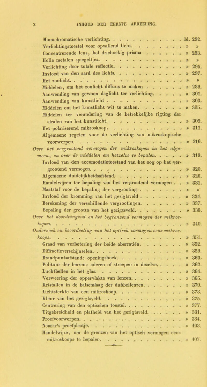 Monochromatische verlichting bl. 292. Verlichtingstoestel voor opvallend licht » » Conccntrcrende lens, bol drielioekig prisma » 293. Holle metalen spiegeltjes » » Verlichting door totale reflectie 295. Invloed van den aard des lichts » 297. Het zonlicht » » Middelen, om het zonlicht diffuus te maken » 289. Aanwending van gewoon daglicht ter verlichting » 301. Aanwending van kunstlicht .,» 303. Middelen om het kunstlicht wit te maken. * » 305. Middelen ter verandering van de betrekkelijke rigting der stralen van het kunstlicht. . . ......... » 309. Het polariserend mikroslcoop . . . » 311. Algemeene regelen voor de verlichting van mikroskopische voorwerpen » 316. Over liet vergrootend vermogen der mikroskopen in het alge- meen, en over de middelen om hetzelve te hepalen » 319. Invloed van den accomodatietoestand van het oog op het yer- grootend vermogen » 320. Algemeene duidelijkheidsafstand » 326. Handelwijzen ter bepaling van het vergrootend vermogen . . » 331. Maatstaf voor de bepaling der vergrooting . . » » Invloed der kromming van het gezigtsveld » 334. Berekening der verschillende vergrootingen » 337. Bepaling der grootte van het gezigtsveld » 338. Over het doordringend en het hagrenzend vermogen der mikros- kopen » 340. Onderzoek en leoordeeling van het optisch vermogen eens mikros- koops » 351. Graad van verbetering der beide aberratien » 352. Diffractieverschijuselen 359. Brandpuntsafstand; openingshoek » 360. Polituur der lenzen; aderen of streepen in dezelve » 362. Luchtbellen in het glas » 364. Verweering der oppervlakte van lenzen » 365. Kristallen in de balsemlaag der dubbellenzen » 370. Lichtsterkte van een mikroskoop » 373. Kleur van het gezigtsyeld . . » 375. Centrering van den optischen toestel » 377. Uitgebreidheid en platheid van het gezigtsveld » 381. Proefvoorwerpen » 384. Nobert’s proefplaatje » 403. Handelwijze, om de grenzen van het optisch vermogen eens mikroskoops te hepalen » 407.