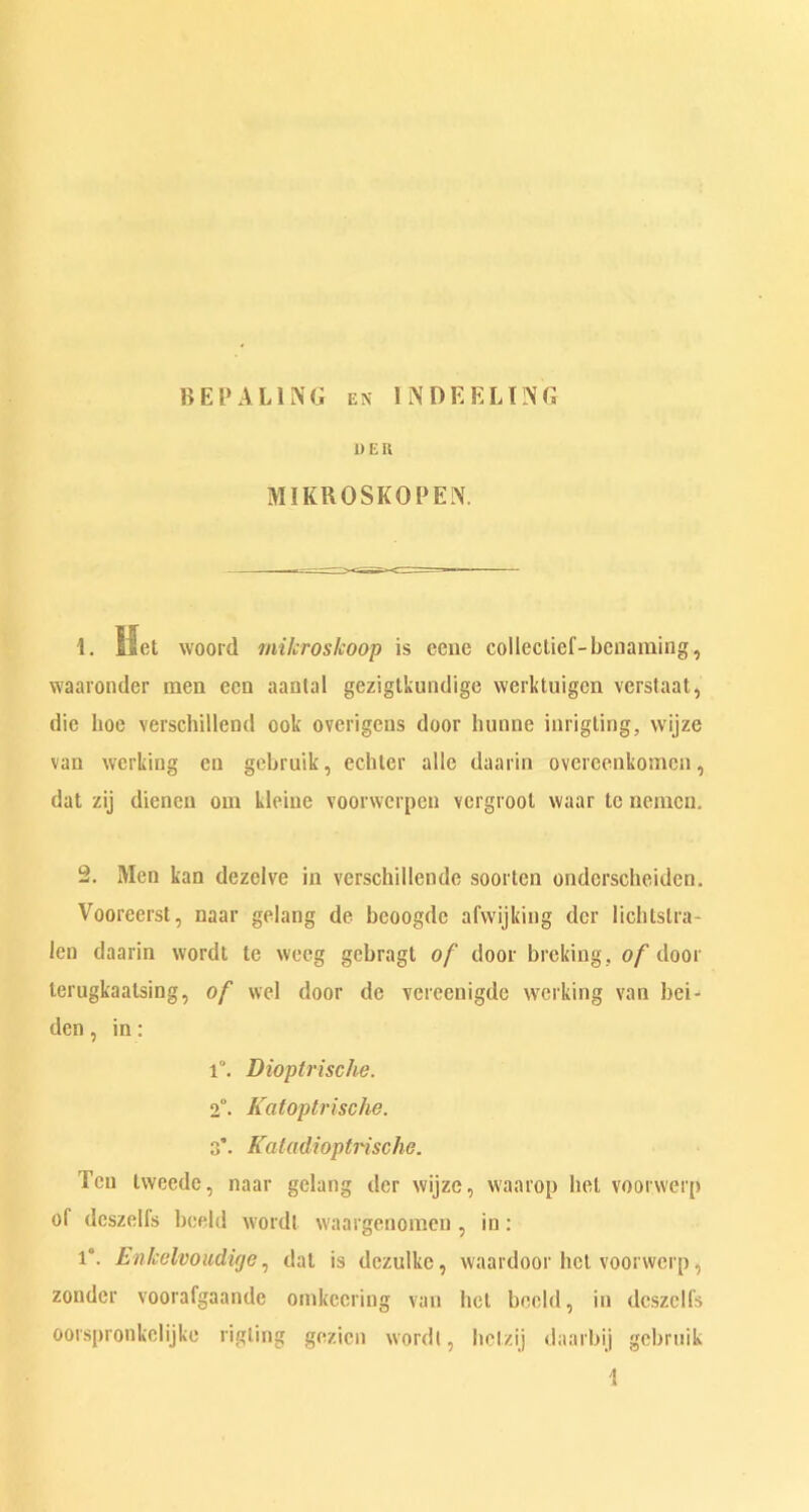 B E P A LING en INDEELI3G 1> E R MIKROSKOPEN. 1. Met woord milcroskoop is ccuc collectief-benaming, waaronder men ecn aantal gezigtkundige werktuigen verstaat, die boe verschillend ook overigens door hunne inrigting, wijze van working en gebruik, ecbter alio daarin overeenkomcn, dat zij dieneu om kleine voorwerpen vergrool vvaar tc nemcn. 2. Men kan dezclve in verschillende soortcn onderscheiden. Voorcerst, naar gelang de bcoogdc afvvijking der lichlslra- len daarin wordt te weeg gcbragt of door broking, of door lerugkaalsing, of wel door dc verecuigde working van bei- den, in: i“. Dioptrische. 2°. Katoplvische. 3’. Katadioptrische. Ten tweede, naar gelang dcr wijze, waarop bel voorwerp of dcszelfs bceld wordl waargenomen , in: 1°. Enkelvoudige, dal is dczulkc, waardoor hcl voorwerp, zondcr voorafgaande omkccring van bel beeld, in dcszelfs oorspronkclijkc rigting gezicn wordl, bclzij daarbij gebruik \