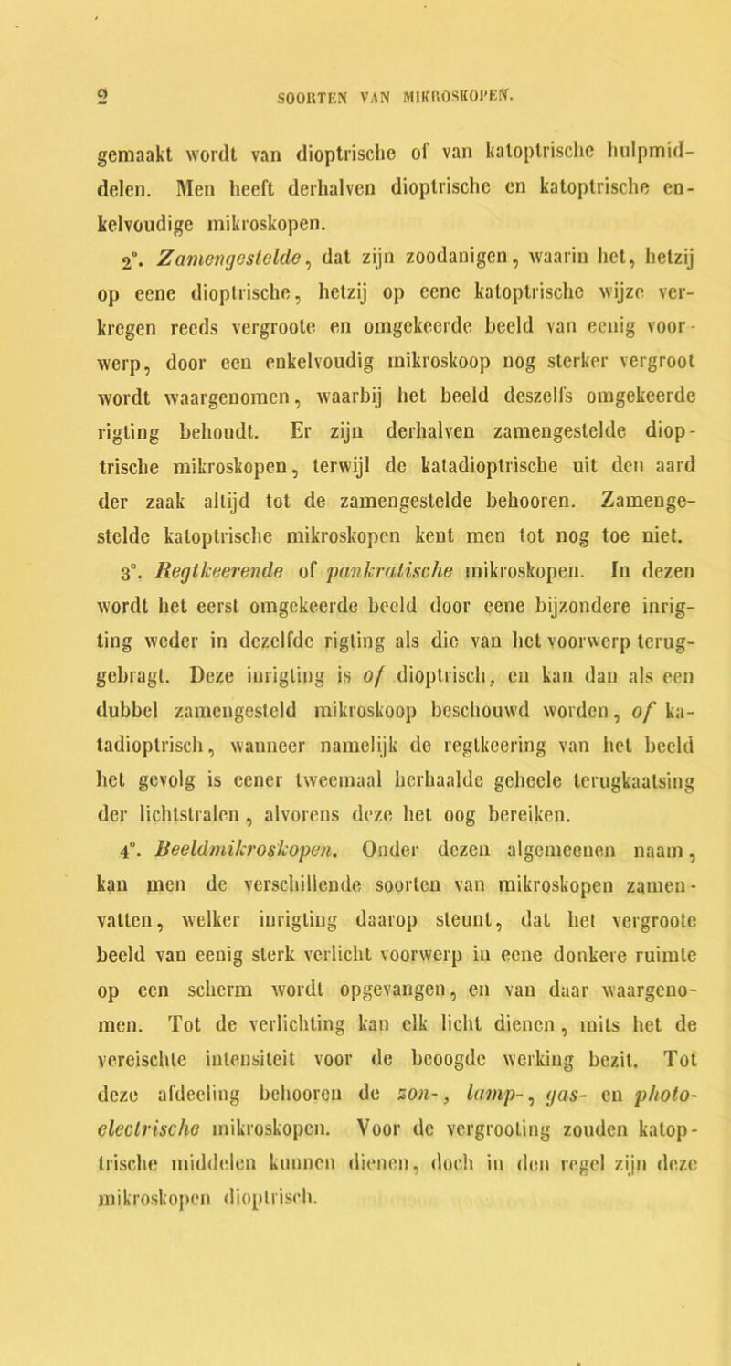 o SOORTEN VAN MIKROSKOI’Bff. gemaakt wordt van dioptrische of van katoptrische hulpmid- delcn. Men heeft derhalven dioptrische on katoptrische en- kelvoudige mikroskopen. 2°. Zamengestelde, dat zijn zoodanigen, waarin het, hetzij op eene dioptrische, hetzij op cene katoptrische wijze ver- krcgen reeds vergroote en omgekeerde beeld van eeuig voor- werp, door ecu enkelvoudig inikroskoop nog sterker vergroot wordt waargenomen, waarbij het beeld deszelfs omgekeerde rigting behoudt. Er zijn derhalven zamengestelde diop- trische mikroskopen, terwijl dc katadioptrische uit den aard der zaak allijd tot de zamengestelde behooren. Zamenge- steldc katoptrische mikroskopen kent men tot nog toe niet. 3°. Regtlceerende of pankratische mikroskopen. In dezen wordt het eerst omgekeerde beeld door cene bijzondere inrig- ting weder in dezelfde rigting als die van het voorwerp terug- gehragt. Deze inrigling is of dioptriscii, en kan dan als eeu dubbel zamengesteld inikroskoop beschouvvd worden, of ka- tadioptrisch, wanneer namelijk de regtkeering van het beeld het gevolg is eener tweemaal herhaalde geheele lerugkaatsing der lichtstralen, alvorens deze het oog bereiken. 4°. Beeldmikroskopen. Onder dozen algemeeuen naam, kan men de verschillende soorten van mikroskopen zamen- valtcn, welkcr inrigting daarop steunl, dal het vergroote beeld van cenig slerk verlicht voorwerp in cene donkere ruimte op een schcrm wordt opgevangen, en van daar waargeno- men. Tot dc verlichting kan elk lichl dienen, raits het de vereisclUe intensileit voor de bcoogde working bezit. Tot deze afdeeling behooren de son-, lamp-, gas- cu p/iolo- eleclrische mikroskopen. Voor dc vergrooling zouden kalop- trische middelcn kimnen dienen, doch in den regcl zijn doze mikroskopen dioplrisch.
