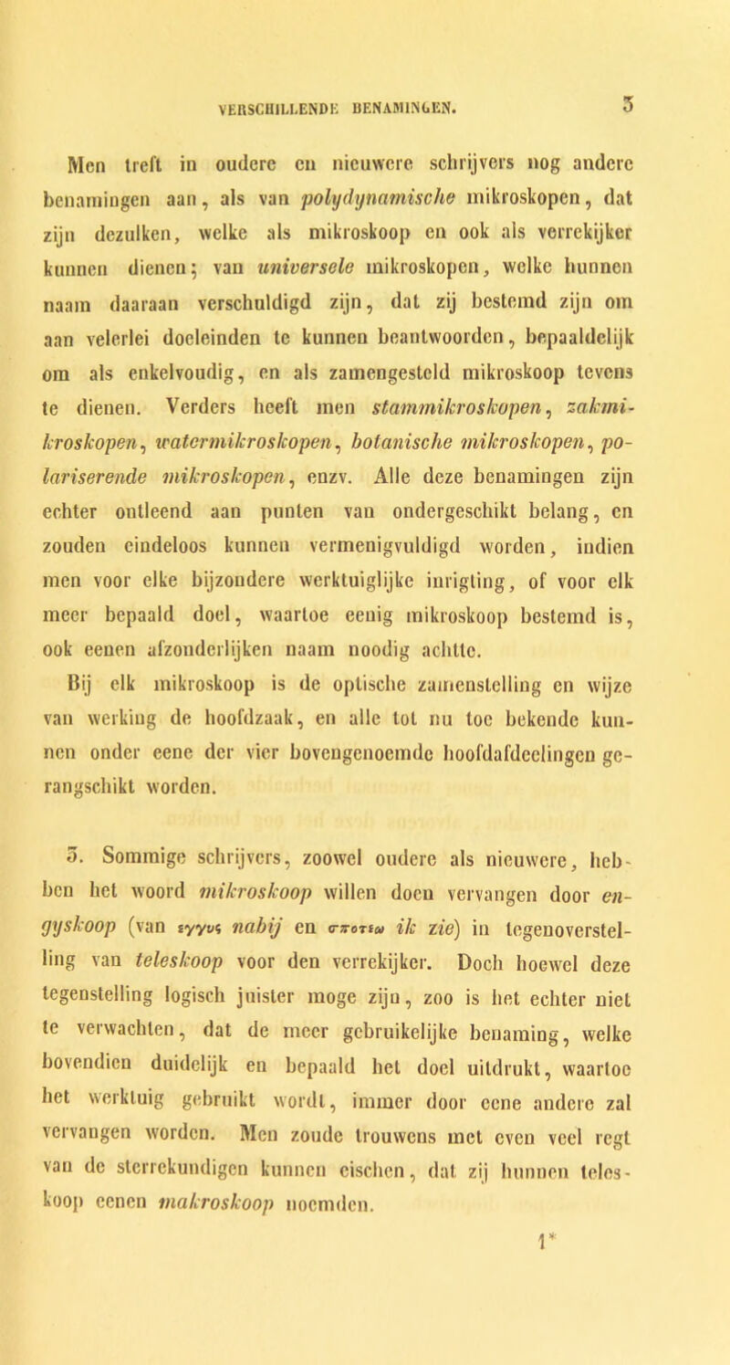 Men treft in oudere cn nicuwcrc schrijvers nog anderc benaraingen aan, als van polydynamische mikroskopen, dat zijn dezulken, welke als mikroskoop en ook ais verrekijkcr kunnen dienen; van universele mikroskopen, welke hunnen naam daaraan verschuldigd zijn, dat zij bestemd zijn om aan velerlei docleinden te kunnen beantwoorden, bepaaldelijk om als cnkelvoudig, en als zamengesteld mikroskoop tevens te dienen. Verders heeft men stammikroslcopen, zakmi- kroskopen, water mikroskopen, botanische mikroskopen, po- lariserende mikroskopen, enzv. Alle deze benamingen zijn echter ontleend aan punlen van ondergeschikt bclang, cn zouden eindeloos kunnen vermenigvuldigd worden, indien men voor elke bijzondere werktuiglijke inrigling, of voor elk meer bepaald doel, waartoe eenig mikroskoop bestemd is, ook eeuen afzonderlijken naam noodig achttc. Bij elk mikroskoop is de optische zamenstclling en wijze van werkiug de hoofdzaak, en alle lot nu toe bekende kuu- nen onder eene dcr vicr bovengenoemde boofdafdeclingen ge- rangsehikt worden. o. Sommige schrijvers, zoowel oudere als nieuwere, heb- ben bet woord mikroskoop widen doeu vervangen door en- gyskoop (van syyy? nabij en o-Tortw ik lie) in tcgenoverstel- ling van teleslcoop voor den verrekijkcr. Docli hoewcl deze legenstelling logisch juister moge zijn, zoo is bet echter niel te verwachlen, dat de meer gcbruikelijke benaming, welke bovendien duidelijk en bepaald hel doel uildrukt, waartoe bet werkluig gebruikt wordt, immer door eene anderc zal vervangen worden. Men zoude trouwens met even veel regt van de sterrekundigen kunnen eiseben, dat zij hunnen teles- kooj) eenen makroskoop noemden. r