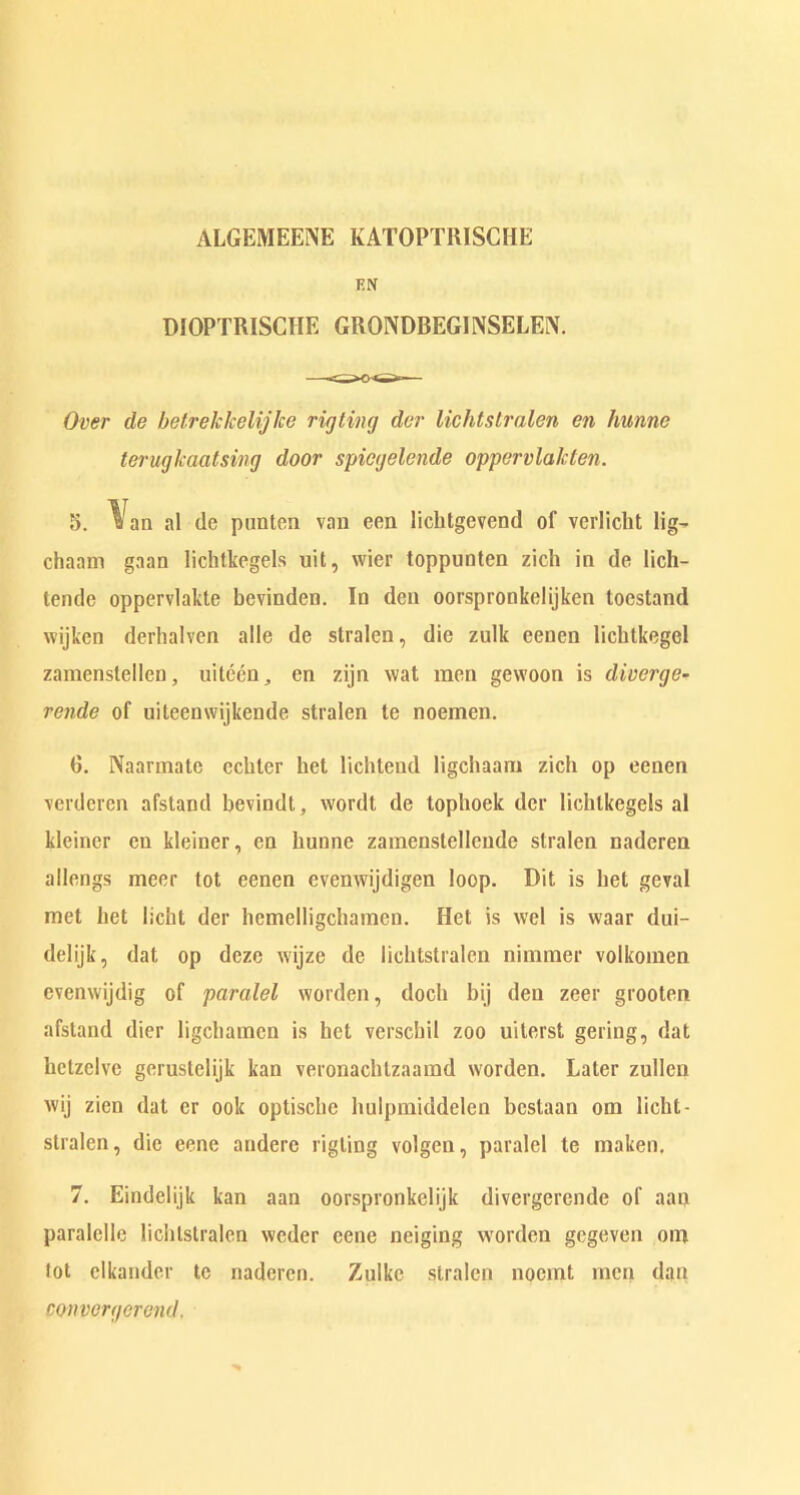 ALGEMEENE KATOPTRISCHE FIN DIOPTRISCIIE GRONDBEGINSELEN. Over de betrekkelijlce rig ling dvr lichtslralen en hunnc teruglcaatsi/ng door spiegelende oppvrvlaklen. 5. Van al (lc punten van eon licbtgevend of verlicbt lig^ chaam gaan lichtkegels uit, wier toppunten zich in de lich- tende oppervlakte bevinden. In den oorspronkelijken toestand wijken derhalven alle de stralen, die zulk eenen lichtkegel zamenstellen, uiteen, en zijn wat men gewoon is diverge- rende of uileenwijkende stralen te noemen. G. Naarmatc ecbter bet lichteud ligchaam zich op eenen verdcrcn afstand bevindt, wordt de tophoek der lichlkegels al kleincr eu kleiner, en bunne zainenstellcnde stralen naderen allengs meer tot eenen evenwijdigen loop. Bit is bet geval met bet licht der hcmelligchamcn. Hot is wel is waar dui- delijk, dat op dcze wijze de lichtslralen nimmer volkomen evcnwijdig of paralel worden, docb bij den zeer grooten afstand dicr ligcbamcn is bet verscbil zoo uiterst gering, dat lictzelve gerustelijk kan veronachtzaarad worden. Later zullen wij zien dat cr ook optiscbe bulpmiddelen bestaan om licht- stralen, die eene andere rigting volgen, paralel te maken. 7. Eindelijk kan aan oorspronkclijk divergerende of aan paralclle lichtslralen weder eene neiging worden gegeven om lot clkander tc naderen. Zulkc stralen nocmt men dan convergerend.