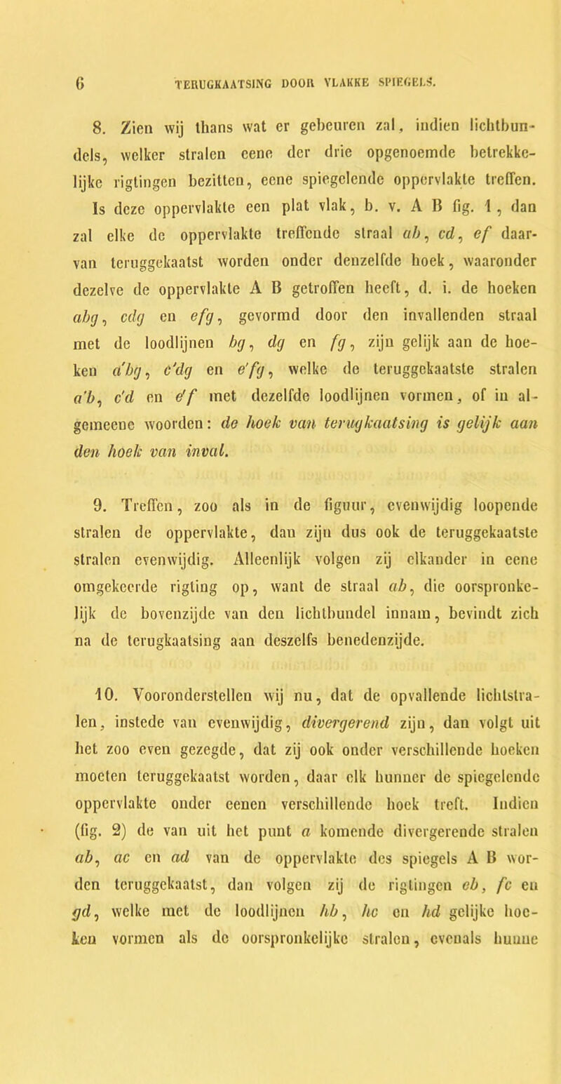 G TERUGKAATSING DOOR VLAKKE SPIEGEL! 8. Zien wij thans wat er gebeurcn zal, indien lichtbun- dels, wclker stralen cene der drie opgenoemde betrekkc- lijkc rigtingen bezitten, ecne spiegclcndc oppervlakte trefTen. Is deze oppervlakte een plat vlak, b. v. A B fig. 1, dan zal elke de oppervlakte treffende slraal «/;, cd, ef daar- van teruggekaatst worden onder denzelfde lioek, waaronder dezelve de oppervlakte A B getroflen heeft, d. i. de hoeken abg, edg en efg, gevormd door den invallenden straal met de loodlijnen bg, dg en fg, zijn gelijk aan de hoe- ken dbg, c'dg en e'fg, welke de teruggekaatste stralen a’b, c'd en e'f met dezelfde loodlijnen vormen, of in al- gemeenc woorden: de lioek van terugkaatsing is gelijk aan den lioek van inval. 9. Treffen, zoo als in de figuur, cvenwijdig loopende stralen de oppervlakte, dan zijn dus ook de teruggekaatste stralen cvenwijdig. Alleenlijk volgcn zij elkander in eene omgekeerde rigting op, want de straal «Z>, die oorspronke- lijk de bovenzijde van den licbtbundel innam, bevindt zich na de terugkaatsing aan deszclfs benedenzijde. 10. Vooronderstellen wij nu, dat de opvallende lichlstra- len, instede van cvenwijdig, divergerend zijn, dan volgt uit bet zoo even gezegde, dat zij ook onder verschillende hoeken mocten teruggekaatst worden, daar elk hunner de spiegclcndc oppervlakte onder eenen verschillende hock treft. Indien (fig. 2) de van uit het punt a komende divergerendc stralen aZ», ac en ad van de oppervlakte dcs spiegels A B wor- den teruggekaatst, dan volgcn zij de rigtingen cb, fc en gd, welke met de loodlijnen lib, he en lid gclijke hoc- ten vormen als de oorspronkelijkc stralen, cvcuals huuue