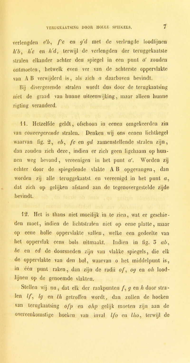 verlengden e'b, f'c en gd met de verlengde loodlijncn h'b, tic en h'd, terwijl de verlengden der teruggckaatste stralen elkander achter den spiegel in een punt a' zoudcn ontmoeten, hetwelk even ver van de achterste oppervlakte van A B vervvijderd is, als zich a daarboven bevindt. Bij divergerende stralen wordt dus door de terugkaatsing niet de graad van hunne uiteenwijking, maar alleen hunne rigting vcranderd. 11. Hetzelfde geldt, ofschoon in eeneu omgekeerdeu zin van convergerende stralen. Denken wij ons eenen lichlkegel waarvan fig. 2, eZ>, fc en gd zamenstellende stralen zijn, dan zouden zich deze, indien er zich geen ligchaam op hun- nen weg bevond, vereenigcn in het punt a'. Worden zij echter door de spiegeleude vlakte A B opgevaugen, dan worden zij alle leruggekaatsl en vereenigd in het punt a, dat zich op gelijken afstand aan de tegenovergeslelde zijde bevindt. 12. Het is lhaus niet moeilijk in te zicn, wat er geschie- den moet, indien de liclUslralen niet op eene platte, maar op eene holle oppervlakte valleu, welke een gedeelte van het oppervlak eens hols uitmaakt. Indien in fig. o cib, be en cd de doorsneden zijn van vlakke spiegels, die elk de oppervlakte van den bol, waarvan o het middelpunt is, in een punt raken, dan zijn de radii o/, og en oh lood~ lijncn op de genoemde vlakten. Stellen wij nu, dat elk der raakpunten /, g en h door stra- len If, lg en Ih getroffen wordt, dan zullen de hoeken van terugkaatsing ofp en ohp gelijk moelen zijn aan de ovei'ecnkomstige hoeken van inval Ifo en Iho, terwijl de