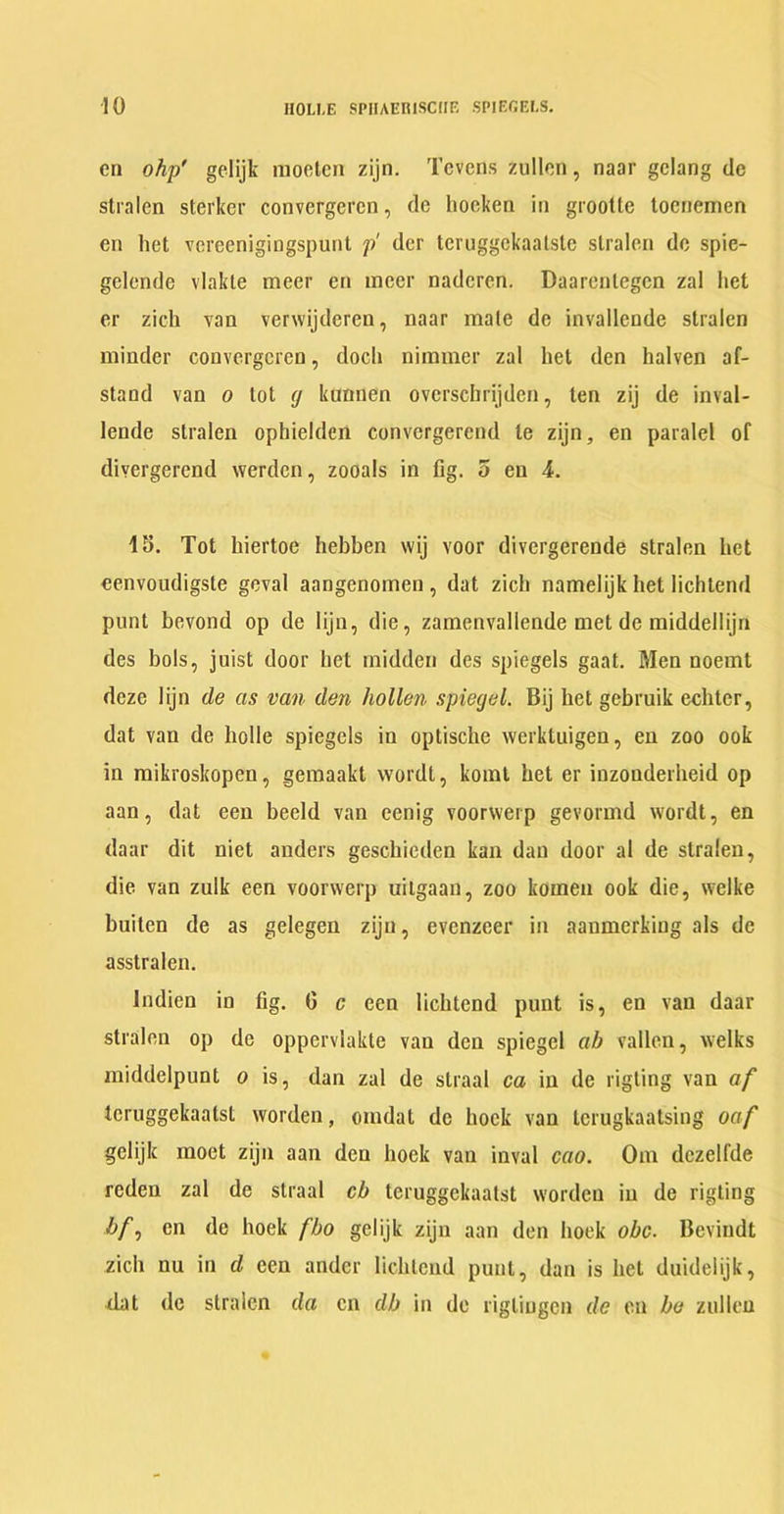 cn ohp gelijk moeten zijn. Tevens zullon, naar gclang dc stralen sterker convergercn, dc hoekeri in grootle toenemen en het vcreenigingspunt p dcr teruggckaalstc stralen dc spic- gelcnde vlakte meer en nicer nadcrcn. Daarcnlegcn zal het er zich van verwijderen, naar male dc invallende stralen minder convergercn, docli nimmer zal het den halven af- stand van o lot tj kunnen ovcrscbrijdcn, ten zij de inval- lende stralen ophielden convergerend le zijn, en paralel of divergerend werden, zooals in fig. 5 en 4. IS. Tot hiertoe hebben wij voor divergerende stralen het eenvoudigste geval aangenomen, dat zich namelijk het lichtend punt bevond op de lijn, die, zamenvallende met de middellijn des bols, juist door het midden des spiegels gaat. Men noemt deze lijn de as van den hollen spiegel. Bij het gebruik echter, dat van de liolle spiegels in optische werktuigen, en zoo ook in mikroskopen, gemaakt wordt, komt het er iuzonderheid op aan, dat een beeld van eenig voorwerp gevormd wordt, en daar dit niet anders geschieden kan dan door al de stralen, die van zulk een voorwerp uilgaan, zoo komen ook die, welke buiten de as gelegen zijn, evenzoer in aanmerking als dc asstralen. Indien in fig. G c een lichtend punt is, en van daar stralen op de oppervlakte van den spiegel ab vallen, welks middelpunt o is, dan zal de straal ca in de rigting van af tcruggekaatst worden, omdat dc hock van terugkaatsing oaf gelijk moet zijn aan den hoek van inval cao. Om dezelfde reden zal de straal cb tcruggekaatst worden in de rigting A/, en de hoek fbo gelijk zijn aan den hoek obc. Bevindt zich nu in d een ander lichtend punt, dan is het duidelijk, dat de stralen da cn db in dc rigliugen de en be zullcn