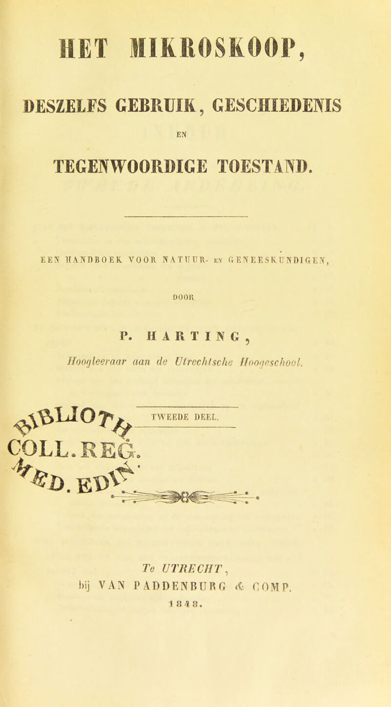 DESZELFS GEBRUIK , GESCHIEDENIS EN TEGENWOORDIGE TOESTAND. E E iV HANDBOEK VOOR NATITUR- ex GENEESKUNDIGEiY, OOOK P. HARTING, Jloogleeraar aan de Utrecht sc he Hoogeschool. #LJ°7'/y COLL. REG. TWEEUE DEEE. Te UTRECHT, hij VAN PADDENBURG COMP. 1 8 4 8.