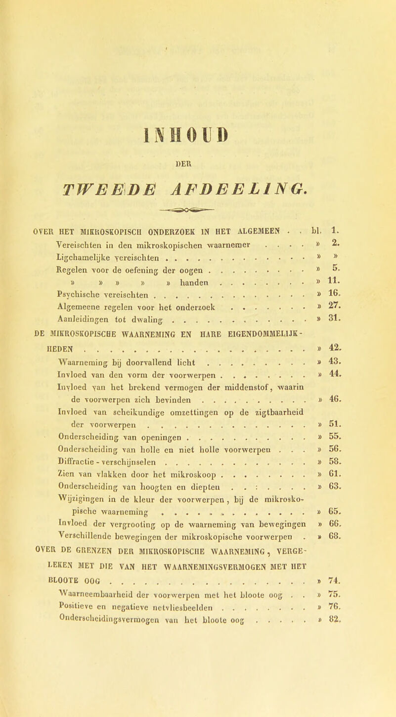 HER TWEEDE AEDEELINO. OVER HET MIKHOSKOPISCII ONDERZOEK IN MET ALGEMEEN . . bl. 1. Vereischten in den mikroskopischen waarnemer .... » 2. Ligchamelijke yereiscliten * * Regelen voor de oefening der oogen * » » » » » handen M H* Psychische vereischten # 16. Algemeene regelen voor het onderzoek 27. Aanleidingen tot dwaling 31. DE MIKROSKOPISCHE WAARNEM1NG EN HARE EIGEND0MMEL1JK - IIEDEN 42. Waarneraiog bij doorvallend licht » 43. Invloed van den vorm der voorwerpen » 44. Inyloed yan het brekend verraogen der middenstof, -\vaarin de voorwerpen zich bevinden » 46. Invloed van scheikundige omzettingen op de zigtbaarheid der voorwerpen #51. Onderscheiding van openingen » 55. Onderscheiding van bolle en niet holle voorwerpen ...» 56. Diffractie - verschijnselen » 58. Zien van vlakken door het mikroskoop » 61. Onderscheiding van lioogten en diepteu ..:.... » 63. Wijzigingen in de kleur der voorwerpen , bij de mikrosko- pischc waarneming » 65. Invloed der vergrooting op de waarneming van bewegingen » 66. Verschillendc bewegingen der mikroskopisehe voorwerpen . » 68. OVER DE GP.ENZEN DER MIKR0SK0P1SCIIE WAARNEMING, VERGE- EEKEN MET DIE VAN HET WAARNEMINGSVERMOGEN MET HET IILOOTE OOG » 74. AVaarneembaarheid der voorwerpen met het bioote oog . . » 75. Posilieve en negatieve netvliesbeelden » 76. Onderscheidingsvermogen van het bioote oog » 82.