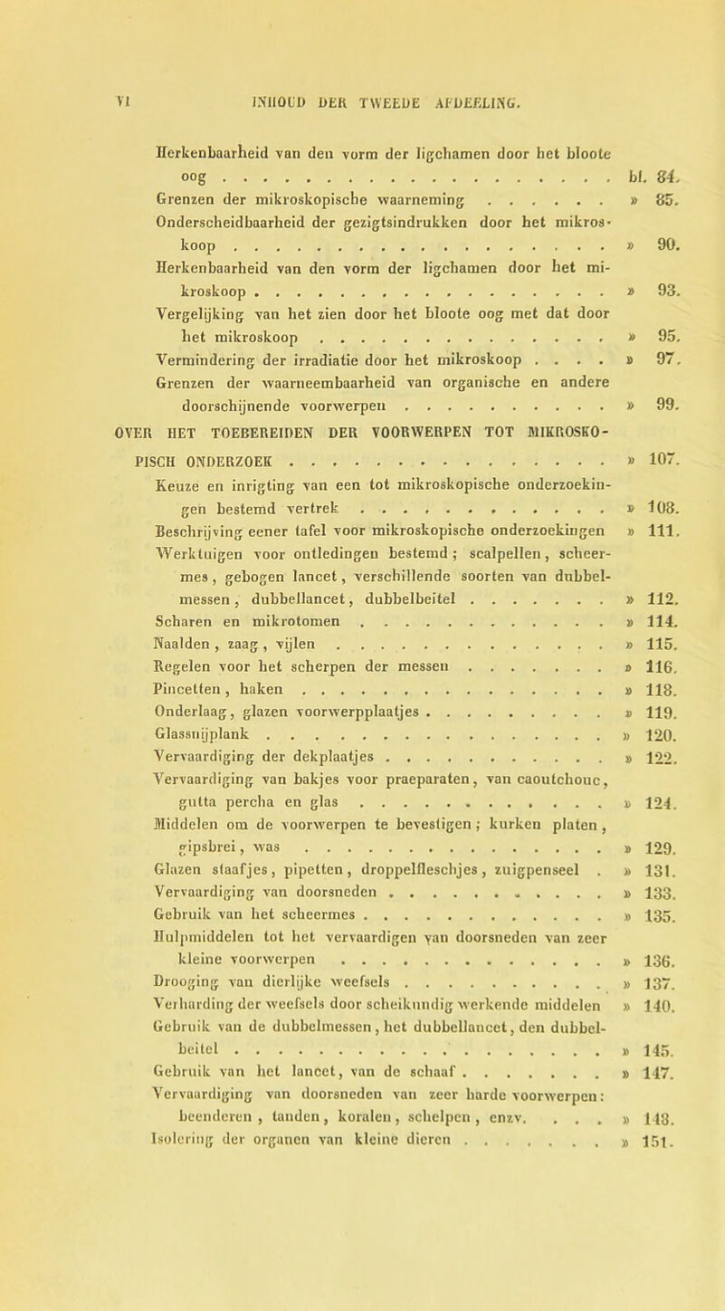 Herkenbaarheid van deu vorm der ligcbamen door het bloote oog bl. 84. Grenzen der mikroskopische waarneming » 85. Onderscheidbaarheid der gezigtsindrukken door het mikros- koop » 90. Herkenbaarheid van den vorm der ligcbamen door bet mi- kroskoop » 93. Yergelijking van het zien door het bloote oog met dat door het mikroskoop » 95. Vermindering der irradiatie door het mikroskoop .... » 97. Grenzen der waarneembaarheid van organische en andere doorschijnende voorwerpen » 99. OVER HET TOEBEREIDEN DER VOORWERPEN TOT H1IKROSKO- PISCH 0NDERZ0EK » 107. Keuze en inrigting van een tot mikroskopische onderzoekin- gen bestemd vertreb. » 103. Beschrijving eener tafel voor mikroskopische onderzoekingen » 111, Werktuigen voor ontledingen bestemd ; scalpellen, scheer- mes , gebogen lancet, verschillende soorten van dubbel- messen , dubbellancet, dnbbelbeitel » 112. Scharen en mikrotomen i> 114. Naalden , zaag, vijlen » 115. Regelen voor het scherpen der messen » 116, Pincetten, haken » 118. Onderlaag, glazen voorwerpplaaljes 119. Glassnijplank » 120. Vervaardiging der dekplaatjes 122. Vervaardiging van bakjes voor praeparaten, van caoutchouc, gulta percha en glas 124. Middelen om de voorwerpen te bevesligen ; kurken platen , gipsbrei, was 129. Glazen staafjes, pipetten, droppelfleschjes, zuigpenseel . » 131. Vervaardiging van doorsneden » 133. Gebruik van het sclieermes # 135. Hulpmiddelen tot het vervaardigen yan doorsneden van zeer kleine voorwerpen 136. Drooging van dierlijke weefsels 137. Veihording der weefsels door scheikundig werkende middelen » 140. Gebruik van de dubbelmessen , het dubbellancet, den dubbel- beitel 145. Gebruik van het lancet, van de schaaf 147. Vervaardiging van doorsneden van zeer harde voorwerpen: beenderen , tanden , koralen , schelpen , enzv. ...» 143. Isolering der organen van kleine dicrcn I5t.