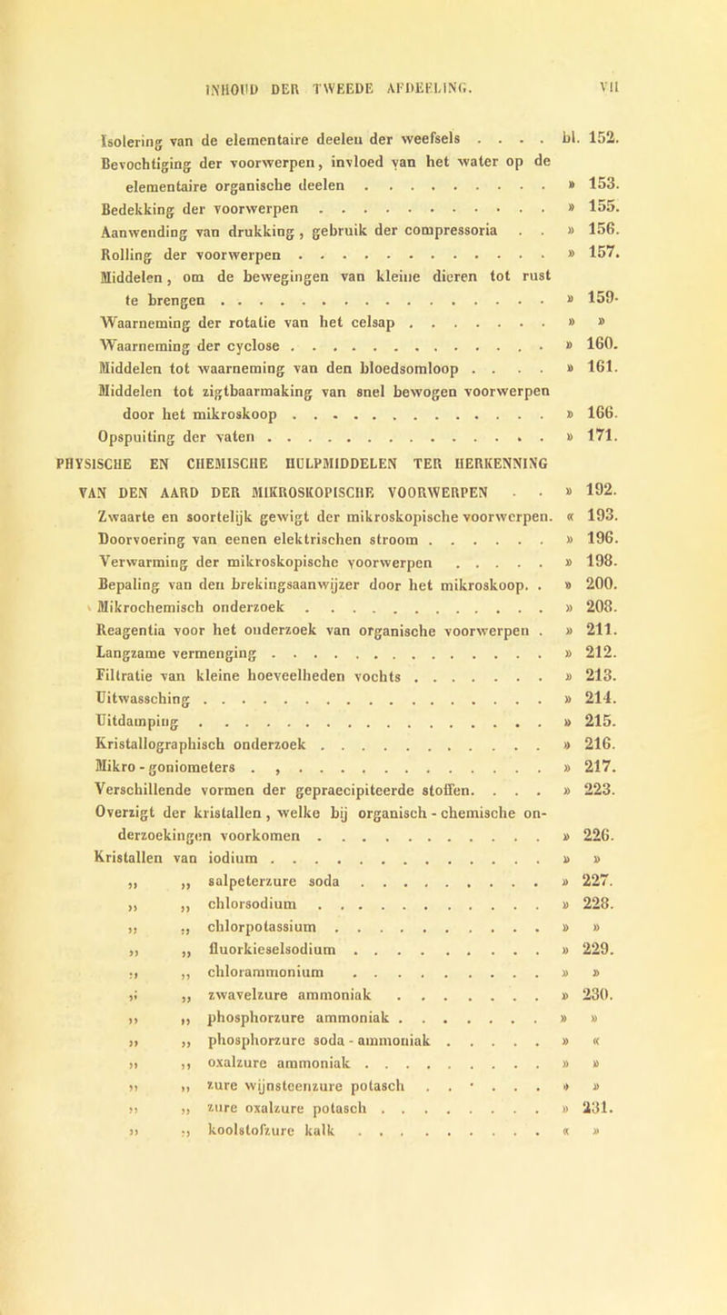 Isolering van de elementaire deeleu der weefsels . . . . bl. 152. Bevochtiging der voorwerpen, invloed van het water op de elementaire organische deelen » 153. Bedekking der voorwerpen » 155. Aanwending van drukking, gebruik der compressoria . . » 156. Rolling der voorwerpen » 157. Middelen, om de bewegingen van kleine dieren tot rust te brengen “ 159- Waarneming der rotatie van het celsap » » Waarneming der cyclose » 160. Middelen tot waarneming van den bloedsomloop . . . . » 161. Middelen tot zigtbaarmaking van snel bewogen voorwerpen door het mikroskoop » 166. Opspuiting der vaten » 171. PHYS1SCHE EN CIIEM1SC11E IIULPMIDDELEN TER 1IERKENNING VAN DEN AARD DER MIKROSKOPISCHE VOORWERPEN • . » 192. Zwaarte en soortelijk gewigt der mikroskopische voorwerpen. « 193. Doorvoering van eenen elektrisehen stroom » 196. Verwarming der mikroskopische yoorwerpen » 198. Bepaling van den brekingsaanwijzer door het mikroskoop. . » 200. Mikrochemisch onderzoek » 208. Reagentia voor het onderzoek van organische voorwerpen . » 211. Langzame vermenging » 212. Filtratie van kleine hoeveelheden vochts » 213. Uitwassching » 214. Uitdamping » 215. Kristallographisch onderzoek » 216. Mikro - goniometers . » 217. Verschillende vormen der gepraecipiteerde stoffen. ...» 223. Overzigt der kristallen , welke bij organisch - chemische on- derzoekingen voorkomen » 226. Kristallen van iodium » » ,, ,, salpeterzure soda » 227. „ ,, chlorsodium » 228. ,, „ chlorpotassium » » „ „ fluorkieselsodium » 229. •i „ chlorammonium » » 5; ,, zwavelzure ammoniak » 230. ,, „ phosphorzure ammoniak » » „ ,, phosphorzure soda - ammoniak » « » >t oxalzure ammoniak » » >) m imre wijnsteenzure potasch ...... >) » !> ,) znre oxalzure potasch » 231. >> •, koolslofzure kalk « »