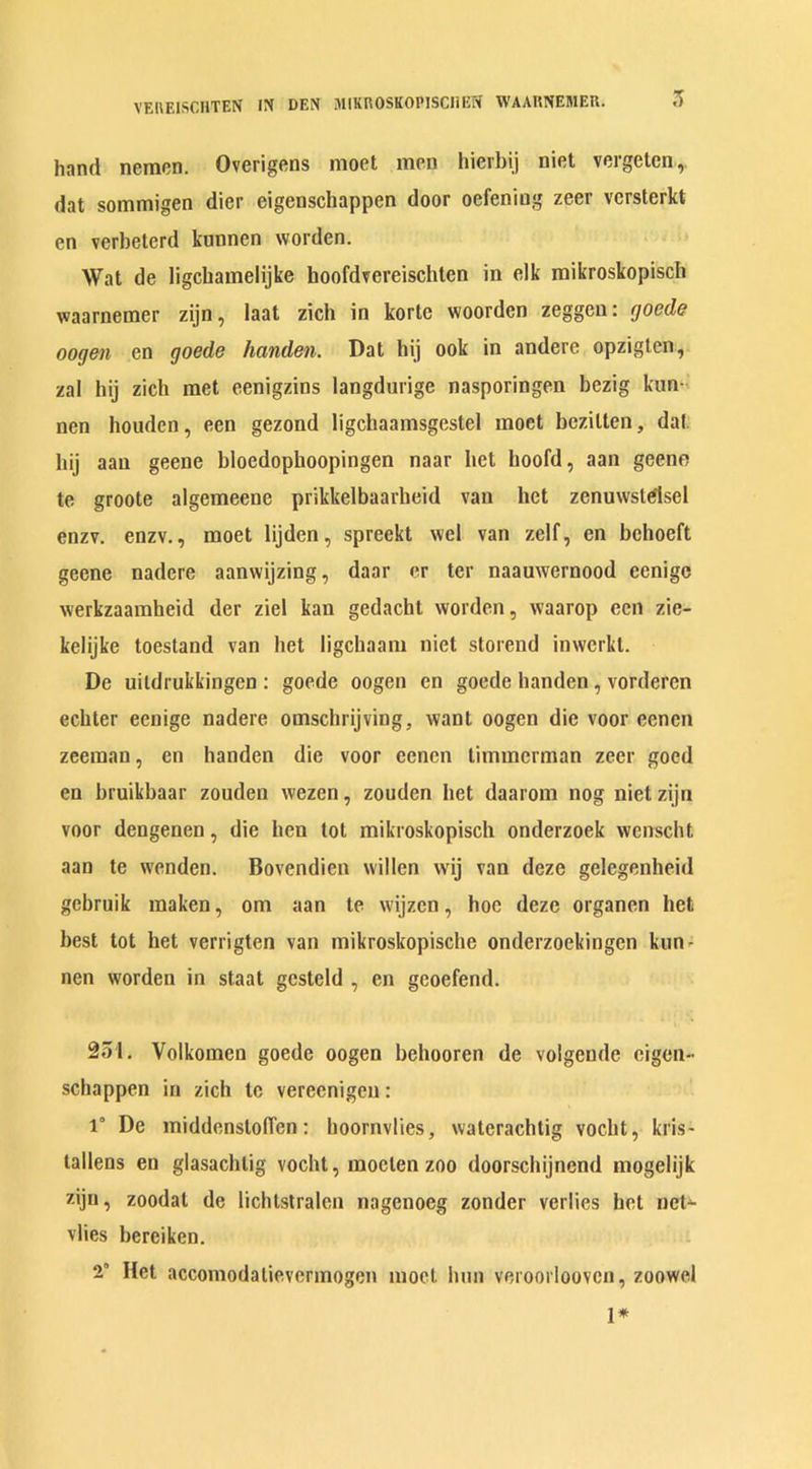 3 hand nemen. Overigens moet men hierbij niet vergeten, dat sommigen dier eigenschappen door oefening zeer versterkt en verbeterd kunnen worden. Wat de ligchamelijke hoofdvereischten in elk mikroskopisch waarnemer zijn, laat zich in kortc woorden zeggen: fjoede oogen en goede handen. Dat hij ook in andere opziglen, zal hij zich met eenigzins langdurige nasporingen bezig kun- nen houden, een gezond ligchaamsgestel moet bezitten, dat. hij aan geene bloedophoopingen naar het hoofd, aan geene te groote algemeene prikkelbaarheid van het zenuwstdlsel enzv. enzv., moet lijden, spreekt wel van zelf, en behoeft geene nadcre aanwijzing, daar er ter naauwernood eenige werkzaaraheid der ziel kan gedachl worden, waarop een zie- kelijke toestand van het ligehaam niet storend inwerkt. De uildrukkingcn : goede oogen en goede handen , vorderen eebter eenige nadere omschrijving, want oogen die voor ecnen zeeraan, en handen die voor eenen timmerman zeer goed en bruikbaar zouden wezen, zouden het daarom nog niet zijn voor dengenen, die hen tot mikroskopisch onderzoek wcnscht aan te wenden. Bovendien willen vvij van deze gclegenheid gebruik maken, om aan te wijzcn, hoe deze organen het best tot het verrigten van mikroskopische onderzoekingen kun- nen worden in staat gcsteld , en gcoefend. 251. Volkomcn goede oogen behooren de volgende eigen- schappen in zich te vereenigeu : 1° De middenstoflen: hoornvlies, waterachtig vocht, kris- tallens en glasachtig vocht, rnoelen zoo doorschijnend mogelijk z.iju, zoodat de lichlstralen nagenoeg zonder verlies het nct*- vlies bereiken. 2” Het accomodalievermogen moot bun veroorloovcn, zoowel 1*