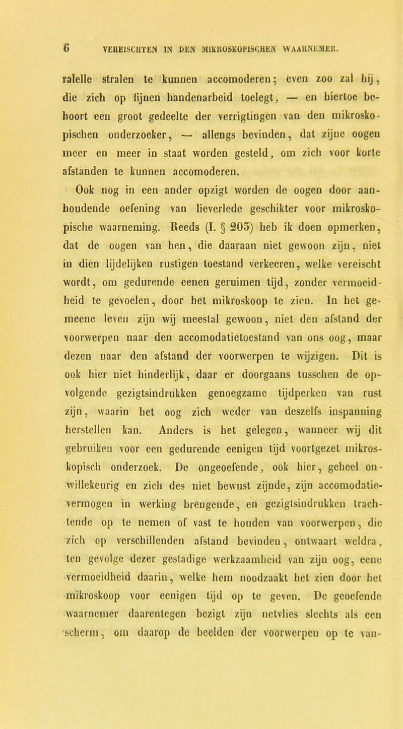 ralelle stralen te kunnen accomoderen; even zoo zal hij, die zich op tijnen handenarbeid toelegt, — en biertoe be- boort ecu groot gedeelte der verrigtingen van den mikrosko- piscben onderzoeker, — allengs bevinden, dat zijue oogen nicer en meer in staat worden gesteld, om zich voor korte afstanden te kunnen accomoderen. Ook nog in een ander opzigt vvorden de oogen door aan- houdende oefening van lieverlede geschikter voor mikrosko- pische vvaarneming. Reeds (I. § 205) heb ik doen opmerken, dat de oogen van hen, die daaraan niet gewoon zijn, niet in dien Iijdelijken rustigen toestand verkeeren, vvelke vereischt wordt, om gedurende eenen geruimen tijd, zonder vermoeid- beid te gcvoelen, door het mikroskoop te zien. In bet ge- meene leven zijn wij meestal gewoon, niet den afstand der voorvverpen naar den accomodatieloestand van ons oog, maar dezen naar den afstand der voorvverpen te vvijzigen. Dit is ook hier niet hinderlijk, daar er doorgaaus tusschen de op- volgende gezigtsindrukken genoegzame tijdperken van rust zijn, waarin het oog zich weder van deszelfs inspauning berstellen kan. Anders is bet gelegen, wanneer wij dit gebruiken voor een gedurende eenigen tijd voortgezet mikros- kopiscb onderzoek. De ongeoefende, ook bier, gebeel ou- willekcurig en zich des niet bevvust zijnde, zijn accomodatie- vermogen in werking breDgende, en gezigtsiudrukken trach- lendc op te nemen of vast te houden van voorvverpen, die zich op verscliillenden afstand bevinden, outvvaart vveldra. ten gevolge dezer gesladige vverkzaambcid van zijn oog, eene vermoeidbeid daarin, vvelke hem noodzaakt bet zien door bet mikroskoop voor eenigen tijd op te geven. De gcoefende vvaarnemer daarentegen bezigl zijn nclvlies slechts als een scherm, om daarop de beclden der voorvverpen op te van-