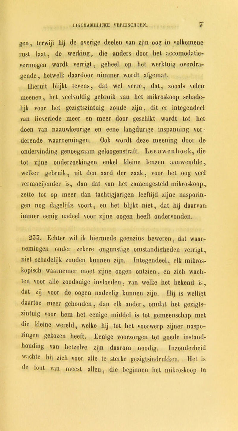 gen, lerwiji hij cle overige deelen van zijn oog in volkomene rust laat, dc werking, die anders door het accomodatie- vermogen wordt verrigt, geheel op het werktuig overdra- gende, hetwelk daardoor nimmer wordt afgeinat. Hieruit blijkt tevens, dat wel verre, dat, zooals velen mcenen, het veelvuldig gebruik van bet raikroskoop schade- lijk voor bet gezigtszintuig zoude zijn, dit er integendeel van lieverlede racer en meer door geschikt wordt tot het doen van naauwkeurige en eene langdurige inspanning vor- derende waarnemingen. Ook wordt deze raeening door de ondervinding genoegzaain geloogenstraft. Leeuwenhoek, die tot zijne onderzoekingen enkel kleine lenzen aauwendde, welker gebruik, uit den aard der zaak, voor het oog veel vermoeijender is, dan dat van het zamengesteld raikroskoop, zette tot op meer dan tachtigjarigen lceftijd zijne nasporin- gen nog dagelijks voort, en het blijkt niet, dal hij daarvan immer eenig nadeel voor zijne oogeu heeft ondervonden. 255. Echter wil ik hiermede geenzins beweren, dat waat- uemingen ouder zekere ougunslige omstandighedcn verrigt, niet schadelijk zouden kunneu zijn. Integendeel, elk mikros- kopisch waarnemer raoet zijne oogeu ontzien, en zich wach- len voor alle zoodauige invloeden, van welke het bekend is, dat zij voor de oogen nadeelig kunncn zijn. Hij is vvelligt daartoe meer gehouden, dan elk ander, oindat het gezigls- zintuig voor hem het eenige raiddel is tot gemeenschap met die kleine wereld, welke hij lot het voorwcrp zijucr naspo- ringen gekozen heel't. Eenige voorzorgen tot goede iustand- houding van hetzelve zijn daarom noodig. Inzondcrhcid wachte hij zich voor alle te sterkc gezigtsindrukkcn. Het is dc lout van nicest alien, die bcginnen bet raikroskoop to