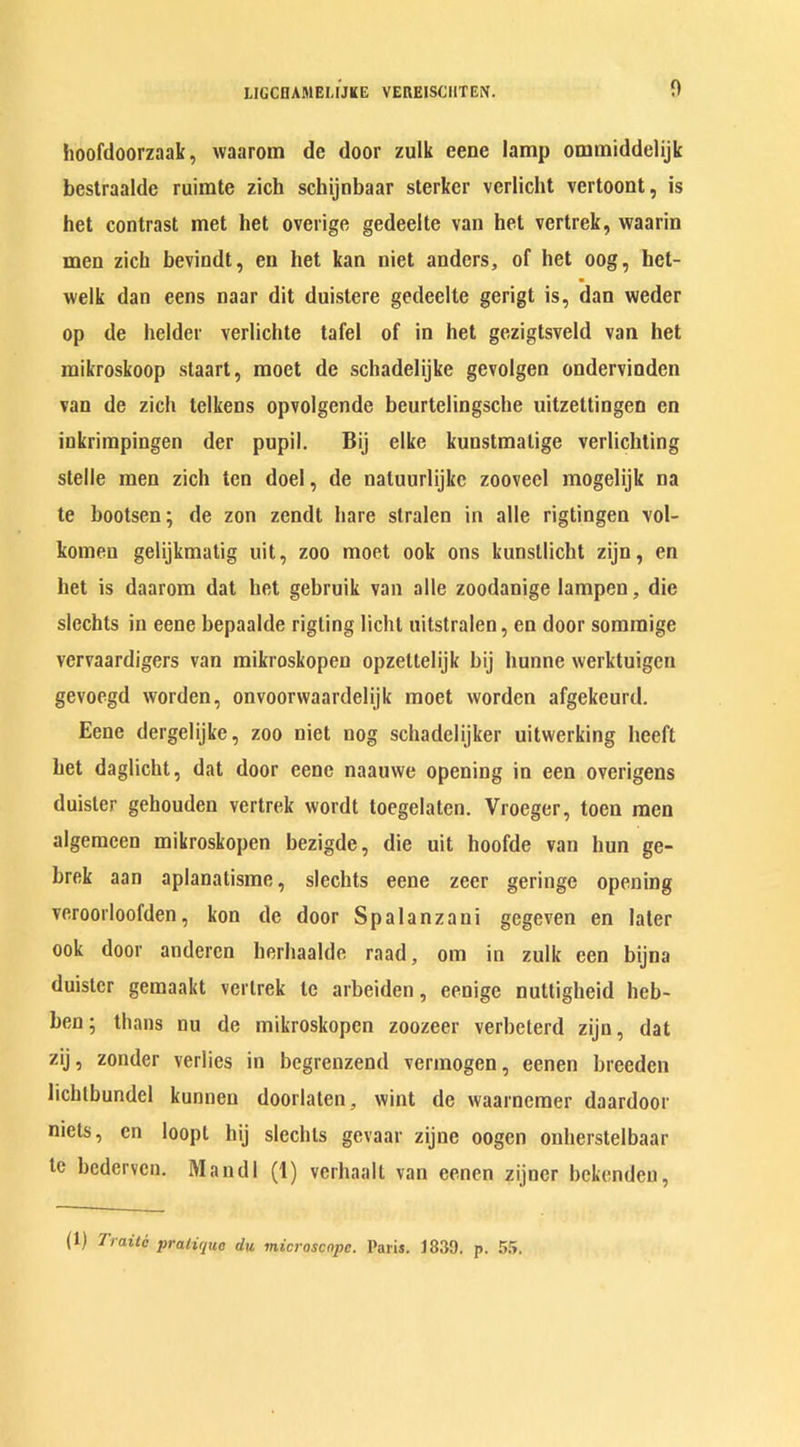 hoofdoorzaak, waarom de door zulk eene lamp ommiddelijk bestraalde ruirate zich schijnbaar sterker verlicht vertoont, is het contrast met het overige gedeelte van het vertrek, waarin men zich bevindt, en het kan niet anders, of het oog, hct- welk dan eens naar dit duistere gedeelte gerigt is, dan weder op de helder verlichte tafel of in het gezigtsveld van het mikroskoop staart, moet de schadelijke gevolgen ondervinden van de zich telkens opvolgende bcurtelingsche uitzettingen cn inkriinpingen der pupil. Bij elke kuustmalige verlichting stelle men zich ten doel, de naluurlijke zoovecl mogelijk na te bootsen; de zon zendt hare slralen in alle rigtingen vol- komeu gelijkmatig uit, zoo moet ook ons kunsllicht zijn, en het is daarom dat het gebruik van alle zoodanige lampen, die slechts in eene bepaalde rigting licht uilstralen, en door sominige vervaardigers van mikroskopen opzettelijk bij hunne werktuigen gevoegd worden, onvoorvvaardelijk moet worden afgekeurd. Eene dergelijke, zoo niet nog schadelijker uitwerking heeft het daglicht, dat door eene naauwe opening in een overigens duister gehouden vertrek wordt toegelaten. Vroeger, toen men algemeen mikroskopen bezigde, die uit hoofde van hun ge- brek aan aplanatisme, slechts eene zeer geringe opening veroorloofden, kon de door Spalanzani gegeven en later ook door andercn herhaaldc raad, om in zulk een bijna duister gemaakt vertrek te arbeiden, eenige nuttigheid heb- ben; thans nu de mikroskopen zoozeer verbeterd zijn, dat zij, zonder verlies in begrenzend vermogen, eenen breeden lichtbundel kunnen doorlaten, wint de waarnemer daardoor niets, en loopt hij slechts gevaar zijne oogen onherstelbaar te bederven. Mandl (1) verhaalt van eenen zijner bekenden, (1) Traiti pratique du microscope. Paris. 1839. p. 55.