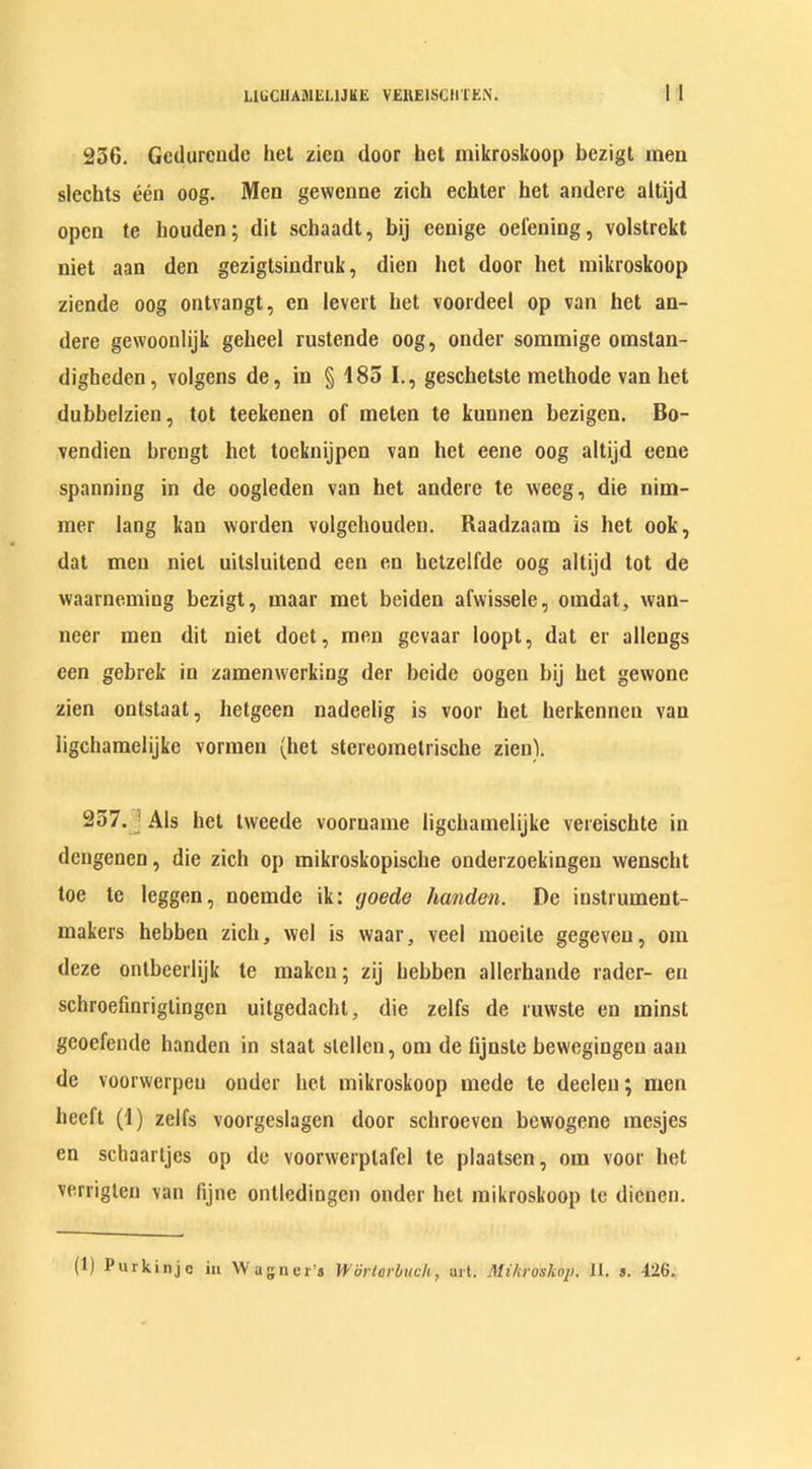 236. Gcdurcnde het zien door bet mikroskoop bczigt men slecbts een oog. Men gewenne zich echter het andere altijd open te houden; dit schaadt, bij eenige oefening, volstrekt niet aan den gezigtsindruk, dien het door bet mikroskoop ziende oog ontvangt, en Icvcrt bet voordeel op van het an- dere gewoonlijk gebeel rustende oog, onder sommige omstan- digbcden, volgens de, in § 185 I., geschetste methode van het dubbelzien, tot teekenen of meten te kunnen bezigcn. Bo- vendien brengt het toeknijpen van het eene oog altijd eene spanning in de oogleden van bet andere te weeg, die nim- mer lang kan worden volgehouden. Raadzaam is het ook, dat men niet uitsluitend een en bctzelfde oog altijd tot de waarneming bezigt, maar met bciden afwissele, omdat, wan- neer men dit niet doet, men gevaar loopt, dat er allengs een gebrek in zamenwerking der beide oogen bij bet gewone zien ontstaat, betgeen nadeelig is voor bet berkenneu van ligchamelijke vormen (het stereometrische zienl 257. Als het tweede vooruame ligchamelijke vereiscbte in dengenen, die zich op mikroskopische onderzoekingen wenscht toe te leggen, noemde ik: yoede lianden. De instrument- makers hebben zich, wel is waar, veel moeite gegeveu, oin deze ontbeerlijk te makcn; zij hebben allerhande rader- en schroefinrigiingen uitgedacbt, die zelfs de ruwste en minst geoefende handen in staat slellcn, om de hjnste bewegingeu aan de voorwcrpeu onder bet mikroskoop mede te deelen; men beeft (1) zelfs voorgeslagen door scbroeven bewogene mesjes en schaartjes op de voorwerplafcl te plaatsen, om voor het verrigten van fijne ontledingen onder bet mikroskoop te dienen. (1) Purkinjc in Wagner’s Wor lor buck, art. Mihroskop. It. s. 426.