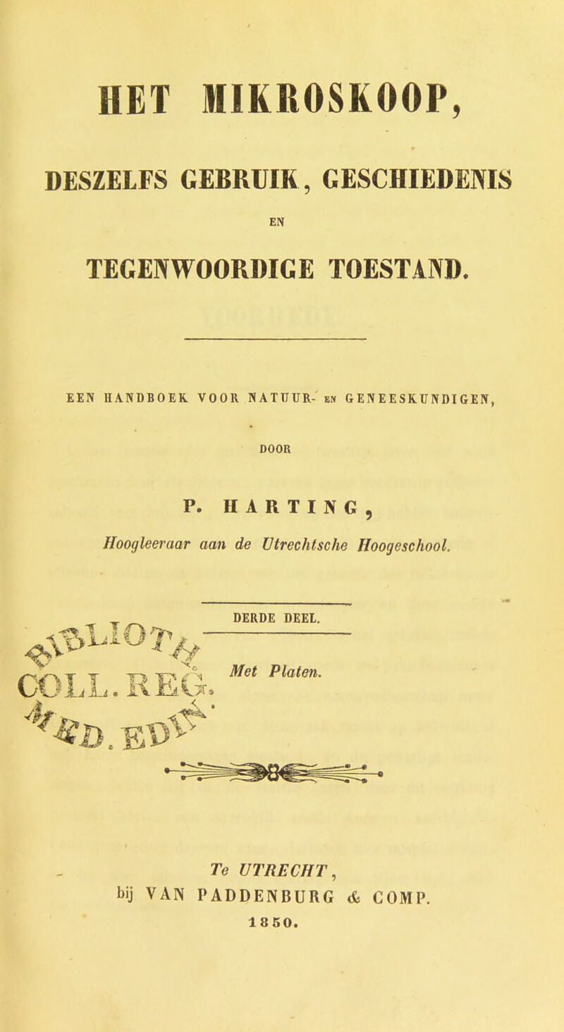 HET NIKROSKOOP, p DESZELFS GEBRUIK, GESCHIEDENIS EN TEGENWOORDIGE TOESTAND. EEN UANDBOEK VOOR NATUUR- en GENEESRUNDIGEN, DOOR P. H A R T I N G , Hoogleeraar aan de Utrechtsche Hoogeschool. derde deel. Met Platen. Te UTRECHT, bij VAN PADDENBURG A COMP. 1850.