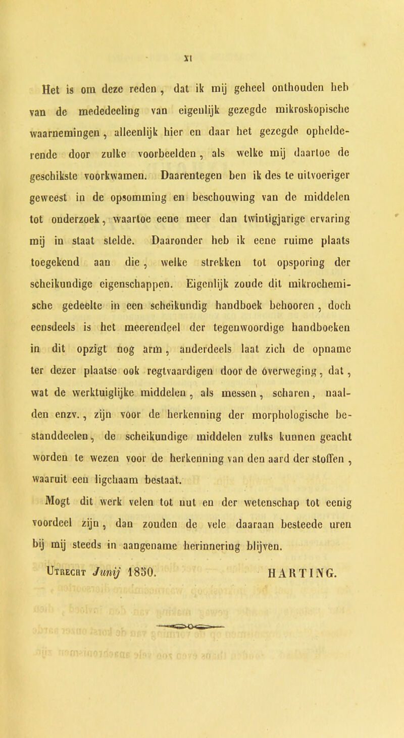 it Het is om deze reden , dat ik mij geheel onlhouden Iieb van de mededeeling van eigenlijk gezegde mikroskopische vvaarnemingen, alleenlijk hier en daar het gezegde ophelde- rende door zulke voorbeelden, als welke mij daarloe de geschiksle voorkwamen. Daarentegen ben ik des le uilvoeriger geweest in de opsomming en beschouvving van de middelen tot onderzoek, waartoe eene meer dan twinligjarige ervaring mij in staat stelde. Daaronder heb ik eene mime plaats toegekend aan die, welke slrekken tot opsporing der scbeikundige eigenschappen. Eigenlijk zoude dit mikrocbemi- sche gedeelte in een scheikundig bandboek bebooren , docb eensdeels is het meerendeel der tegenwoordige handboeken in dit opzigt nog arm, anderdeels laat zicb de opnatne ter dezer plaatse ook regtvaardigen door de ovcrvveging, dat, wat de werktuiglijke middelen, als messen, scharen, naal- den enzv., zijn voor de herkenning der morpbologische be- standdeelen, de scbeikundige middelen zulks kunnen geacht worden te wezen voor de herkenning van den aard der stoffen , waaruit een ligcbaam bestaat. Mogt dit werk velen tot nut en der wetenschap tot eenig voordeel zijn, dan zouden de vele daaraan besteede uren bij mij steeds in aangename herinneriug blijven. Utrecht Jwnij 1830. HARTIIVG.