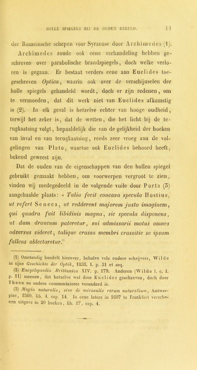 HOME SPIEGELS BIJ l)E OUDEN IlEKESl). dor Rouieiusche schepcn voor Syracuse door Archimedes (1). Archimedes zoude ook eeue vcrhandeling liebben ge- schrevei) over parabolische brandspiegels, doch vvelke verlo- ren is gegaan. Er beslaal verders eeue aan Euclides loe- geschreven Optica^ waariu ook over de verschijnselen der hollo spiegels gehandeld wordt, doch er zijn redenen, om te vermoeden, dal dit werk niet van Euclides afkomslig is (2). In elk geval is helzelve echter van hooge oudheid, lerwijl het zeker is, dal de welten, die het licht bij de Ic- rugkaatsing volgt, bepaaldelijk die van de gelijkheid der hoeken van inval en van lerugkaalsiug, reeds zeer vroeg aan do vol- gelingen van Plato, waarloe ook Euclides behoord heeft, bekend geweest zijn. Dal de ouden van de eigenschappcn van den hollen spicgel gebruikt gemaakt hebben, oin voorwerpen vergroot tc zien, vinden wij medegedeeld in de volgende vuile door Porta (3) aangehaalde plaals: » Talia fecit concava specula Hostius,' ut refert Seneca, ut redderent majorem justo imaginem^ qui quadra fuit Ubidinis magna^ sic specula disponens, ut dum drauemn pateretur, sui admissarii motus onines adversus videret^ talique crassa memhri crassitie se ipsum fallens oblectaretur. (1) Omstaiidig handelt liierover, Lehalve vele oudere echrijvers, Wilde in zijne Gcschiclite der OpHk, 1838. I. p. 31 et seq. (2) Encyclopaedia Brittanica XIV. p. 179. Anderen (Wilde 1. c. I. p. 11) raeenen, dat hetzclve wel door Euclides geschreven, doch door Theon eii andere commentatorcs veranderd is. (3) Magia naturalis, sive de miracuHs rerum naturalium, Antwer- piae, 1560. lib. 1. cap. 14. In eene latere in 1607 te Frankfort versche-