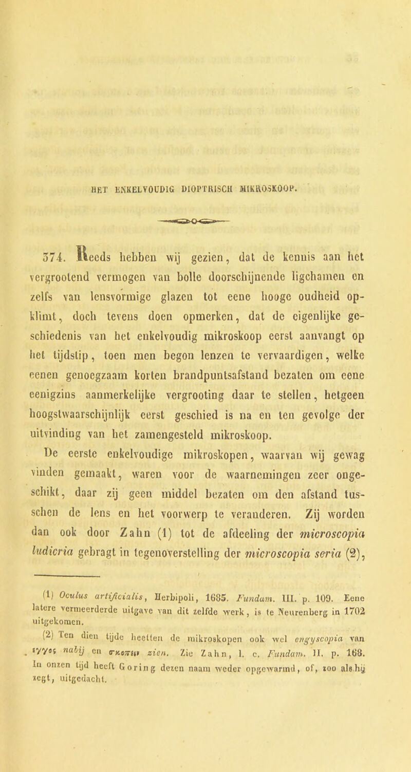 liF.T liNKELVOUDIG DIOPTIUSCH JttlKROSKOOH. 374. Heeds hebbeu wij gezien, dal de kenuis aan bet vergroolend veruiogen vaa bolle doorscbijDende ligehameu en zelfs van lensvormige glazcn tot eene hoogc oudheid op- kliml, docb leveus doen opmerken, dat do cigenlijke ge- schiedenis van bet enkelvoudig mikroskoop eersl aanvangl op bet lijdslip, toen men begon lenzen te vervaardigen, welke eenen genoegzaam koilen brandpuntsafstand bezalen om cone eenigzius aanmerkelijke vergrooting daar le stelien, hetgeen hoogslwaarschijnlijk eerst geschied is na en ten gevolge dec uilvindiog van bet zamengesteld mikroskoop. T)e cerste eukelvoudige mikroskopen, waarvan wij gewag viuden gemaakt, waren voor de waarnemingen zeer onge- sebikt, daar zij geen middel bezaten om den afstand tus- schen de lens en bet voorwerp te verauderen. Zij worden dan ook door Zahn (1) tot do afdeeling der microscopia ludicria gebragt in tegenoverstelling der microscopia seria (2), (1) Oculus artificialis, Uerbipoli, 1685. Fundum. HI. p. 109. Eone latere vernieerderde uilgave van dit ielfde werk, is (e Neurenberg in 1702 uitgekomcn. (2) Ten dien lijdc beelten de luikroskopen ook wel eiigyscopia van . ”“*'1/ en a-KCTTUt zien. Zie Zahn, 1. c. Fundam. H. p. 168. In omen tijd hceft Goring dezen naani weder opgcwannd, of, loo alahij »egt, uitgedachl.