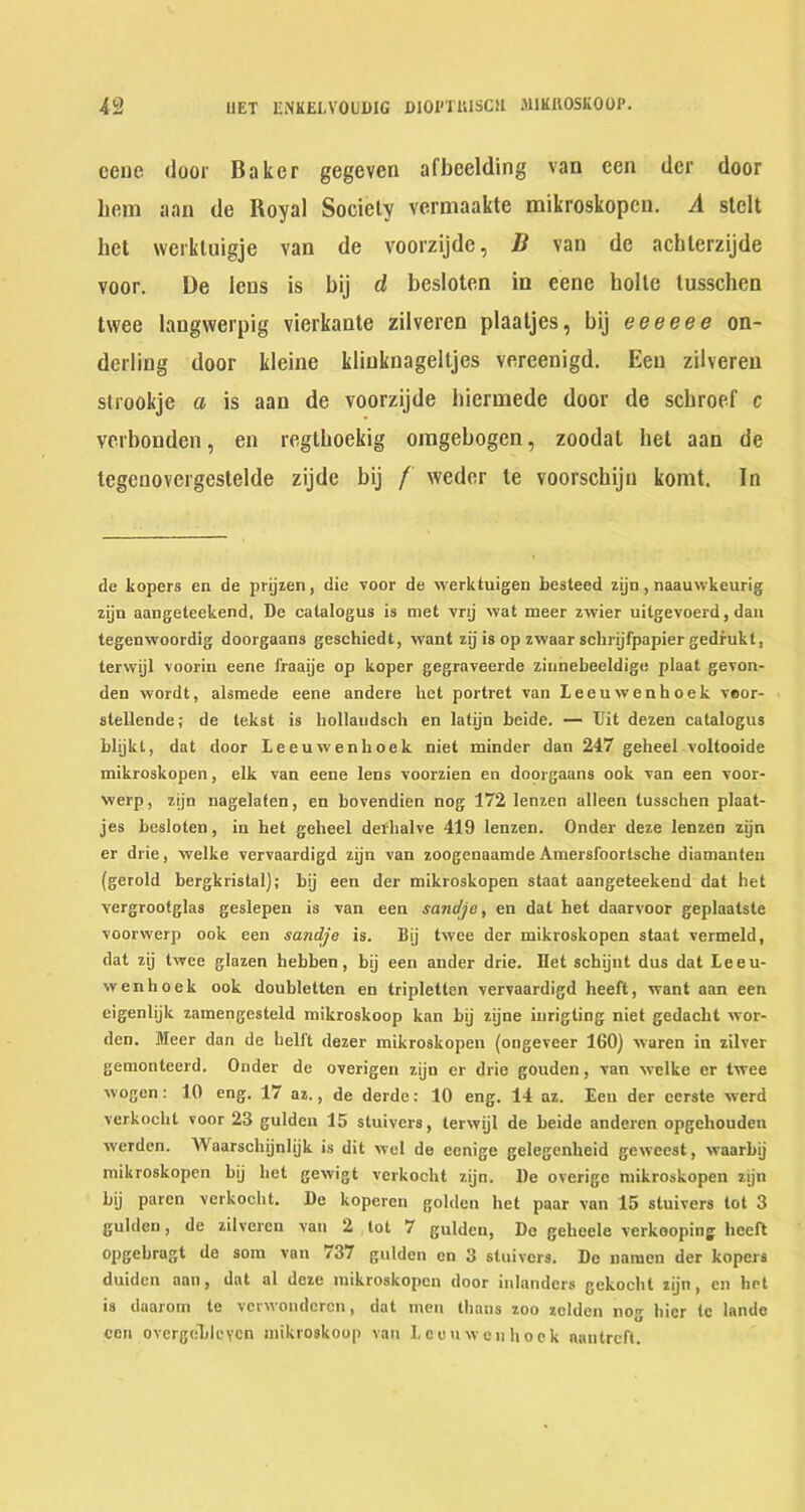 eene door Baker gegeven afbeelding van cen dcr door hem aan de Royal Sociely vermaakte mikroskopcn. A stelt het werkluigje van de voorzijde, B van de achlerzijde voor. De lens is bij d besloten in eene bolte tusschen twee langwerpig vierkante zilveren plaaljes, bij eeeeee on- derling door kleine kliuknagelljes vereenigd. Een zilveren strookje a is aan de voorzijde hiermede door de schroef c verbonden, en regtboekig omgebogen, zoodat het aan de tegcnovergestelde zijde bij / weder te voorschijn komt. In de kopers en de prijien, die voor de werktuigen besteed zijn, naauwkeurig zijn aangeteekend. De catalogus is met vnj wat meer zwier uilgevoerd, dan tegenwoordig doorgaans geschiedt, want zij is op zwaar schnjfpapier gedfukt, terwijl voorin eene fraaije op koper gegraveerde ziiinebeeldige plaat gevon- den wordt, alsmede eene andere het portret van Leeuwenhoek veor- stellende; de tekst is hollaudsch en latijn beide. — IJit dezen catalogus blijkt, dat door Leeuwenhoek niet minder dan 247 geheel voltooide mikroskopen, elk van eene lens voorzien en doorgaans ook van een voor- werp, zijn nagelaten, en bovendien nog 172 lenzen alleen tusschen plaat- jes besloten, in het geheel dethalve 419 lenzen. Onder deze lenzen zijn er drie, welke vervaardigd zijn van zoogenaamde Amersfoortsche diamanteu (gerold bergkristal); bij een der mikroskopen staat aangeteekend dat het vergrootglas geslepen is van een sanc/jo, en dat het daarvoor geplaatste voorwerp ook een sandje is. Bij twee der mikroskopen staat vermeld, dat zij twee glazen hebben, bij een ander drie. Het schijnt dus dat Leeu- wenhoek ook doubletten en tripletten vervaardigd heeft, want aan een eigenlijk zamengesteld mikroskoop kan bij zijne iurigting niet gedacht wor- den. Meer dan de hell't dezer mikroskopen (ongeveer 160) waren in zilver geraonteerd. Onder de overigen zijn er drie gouden, van welke cr twee wogcn: 10 eng. 17 az., de derde: 10 eng. 14 az. Een der cerste werd verkochl voor 23 gulden 15 stuivers, terwijl de beide anderen opgehouden werdcn. Waarschijnlijk is dit wel de eenige gelegenheid geweest, waarbij mikroskopen bij het gewigt verkocht zijn. De overigo mikroskopen zijn bij paren verkocht. De koperen golden het paar van 15 stuivers tot 3 gulden, de zilveren van 2 lot 7 gulden, Do geheele verkooping heeft opgehragt de sora van 737 gulden en 3 stuivers. De namcn der kopers duiden aan, dat al deze mikroskopen door inlanders gekocht zijn, en het is daaroin te vevwondcrcn, dat men thans zoo zelden nog hicr Ic lande ceil overgclilcYcn mikroskoop van Leeuwenhoek nantreft.