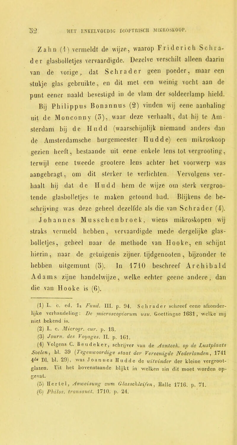 Z a li I) (1) vermcldt dc wijzc, waarop F ride rich Schra- der glasbolletjes vervaardigde. Dezelve verschilt alleen daarin van de vorige, dat Schrader geen poeder, maar een stukje glas gebruikle, en dit met ccn weinig vocht aan de punt eener naald bevestigd in de vlam der soldeerlamp hicld. Bij Philippiis Bonannus (2) vinden wij eene aanhaling nil de Monconny (3), waar deze verhaalt, dat hij te Am sterdam bij de Hndd (waarschijnlijk niemand anders dan de Amsterdamsche burgemeester Hudde) een mikroskoop gezien lieeft, beslaande uit eene cnkele lens tot vergrooting, lerwijl eene tweede groolere lens achler het voorwerp was aangebragt, om dit sterker le verlichten. Vervolgens ver- haalt hij dat de Hudd hem dc wijze om slerk vergroo- tende glasbolletjes fe maken getoond had. Blijkens de be- schrijving was deze geheel dezcildc als die van Schrader (4). Johannes M u s s c h e n b r o e k , wiens mikroskopen wij slraks vcrmeld hebben, vervaardigde mede dergelijke glas- bollcljes, geheel naar de methode van Hooke, en schijnt hierin, naar de geluigenis zijner, tijdgenooten, bijzondcr te hebben uilgemunl (3). In 1710 beschreef Archibald Ada m s zijne handelwijze, welke echter gecne andere, dan die van Hooke is (6). (1) L. c. ed. la Fund. III. p. 94. Sclirader sclireef eene afzonder- lijke verhaiidelinjj: De microscopiorum vsu. Goeltiiigae 1G81, welke inij nic,t bekend is. (2) L. c. Microgr. cur. p. 18. (3) Journ. dc.’t Voyages. II. p. IGl. (4) Volgens C. Beudeker, sclirijver van de Aantcek. op da Lustplaais SoeleU) bl. 39 [Tegenwoordige staat der Voreenigde IVoderlandcn, 1741 4^* DI. bl. 29), was Joannes Iludde de vitvindcr der kleinc vergrout- glazcn. Hit bet bovenstaande blijkt in welken 7.in dit moet worden op- gevat. (5) Her tel, Amueisung zum Glasschlei/en, Halle 171G. p. 71. (G) Philos, iransancl. 1710. p. 24.